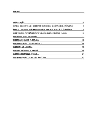 SUMÁRIO 
APRESENTAÇÃO 5 
PARECER CONSULTIVO 5/85 - O REGISTRO PROFISSIONAL OBRIGATÓRIO DE JORNALISTAS 7 
PARECER CONSULTIVO 7/86 - EXIGIBILIDADE DO DIREITO DE RETIFICAÇÃO OU RESPOSTA 35 
CASO “A ÚLTIMA TENTAÇÃO DE CRISTO” (OLMEDO BUSTOS E OUTROS) VS. CHILE 59 
CASO IVCHER BRONSTEIN VS. PERU 97 
CASO RICARDO CANESE VS. PARAGUAI 143 
CASO CLAUDE REYES E OUTROS VS. CHILE 215 
CASO KIMEL VS. ARGENTINA 265 
CASO TRISTÁN DONOSO VS. PANAMÁ 299 
CASO RÍOS E OUTROS VS. VENEZUELA 341 
CASO FONTEVECCHIA E D’AMICO VS. ARGENTINA 431 
 