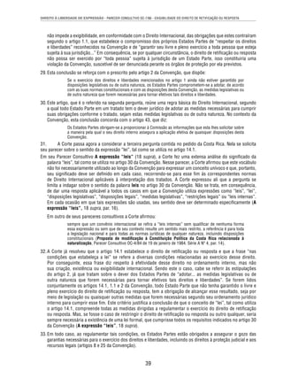 DIREITO À LIBERDADE DE EXPRESSÃO - PARECER CONSULTIVO OC-7/86 - EXIGIBILIDADE DO DIREITO DE RETIFICAÇÃO OU RESPOSTA 
não impede a exigibilidade, em conformidade com o Direito Internacional, das obrigações que estes contraíram 
segundo o artigo 1.1, que estabelece o compromisso dos próprios Estados Partes de “respeitar os direitos 
e liberdades” reconhecidos na Convenção e de “garantir seu livre e pleno exercício a toda pessoa que esteja 
sujeita à sua jurisdição...” Em consequência, se por qualquer circunstância, o direito de retifi cação ou resposta 
não possa ser exercido por “toda pessoa” sujeita à jurisdição de um Estado Parte, isso constituiria uma 
violação da Convenção, suscetível de ser denunciada perante os órgãos de proteção por ela previstos. 
29. Esta conclusão se reforça com o prescrito pelo artigo 2 da Convenção, que dispõe: 
Se o exercício dos direitos e liberdades mencionados no artigo 1 ainda não estiver garantido por 
disposições legislativas ou de outra natureza, os Estados Partes comprometem-se a adotar, de acordo 
com as suas normas constitucionais e com as disposições desta Convenção, as medidas legislativas ou 
de outra natureza que forem necessárias para tornar efetivos tais direitos e liberdades. 
30. Este artigo, que é o referido na segunda pergunta, reúne uma regra básica do Direito Internacional, segundo 
a qual todo Estado Parte em um tratado tem o dever jurídico de adotar as medidas necessárias para cumprir 
suas obrigações conforme o tratado, sejam estas medidas legislativas ou de outra natureza. No contexto da 
Convenção, esta conclusão concorda com o artigo 43, que diz: 
Os Estados Partes obrigam-se a proporcionar à Comissão as informações que esta lhes solicitar sobre 
a maneira pela qual o seu direito interno assegura a aplicação efetiva de quaisquer disposições desta 
Convenção. 
31. A Corte passa agora a considerar a terceira pergunta contida no pedido da Costa Rica. Nela se solicita 
seu parecer sobre o sentido da expressão “lei”, tal como se utiliza no artigo 14.1. 
Em seu Parecer Consultivo A expressão “leis” (18 supra), a Corte fez uma extensa análise do signifi cado da 
palavra “leis”, tal como se utiliza no artigo 30 da Convenção. Nesse parecer, a Corte afi rmou que este vocábulo 
não foi necessariamente utilizado ao longo da Convenção para expressar um conceito unívoco e que, portanto, 
seu signifi cado deve ser defi nido em cada caso, recorrendo-se para esse fi m às correspondentes normas 
de Direito Internacional aplicáveis à interpretação dos tratados. A Corte expressou ali que a pergunta se 
limita a indagar sobre o sentido da palavra leis no artigo 30 da Convenção. Não se trata, em consequência, 
de dar uma resposta aplicável a todos os casos em que a Convenção utiliza expressões como “leis”, “lei”, 
“disposições legislativas”, “disposições legais”, “medidas legislativas”, “restrições legais” ou “leis internas”. 
Em cada ocasião em que tais expressões são usadas, seu sentido deve ser determinado especifi camente (A 
expressão “leis”, 18 supra, par. 16). 
Em outro de seus pareceres consultivos a Corte afi rmou: 
sempre que um convênio internacional se refi ra a “leis internas” sem qualifi car de nenhuma forma 
essa expressão ou sem que de seu contexto resulte um sentido mais restrito, a referência é para toda 
a legislação nacional e para todas as normas jurídicas de qualquer natureza, incluindo disposições 
constitucionais (Proposta de modifi cação à Constituição Política da Costa Rica relacionada à 
naturalização, Parecer Consultivo OC-4/84 de 19 de janeiro de 1984. Série A Nº 4, par. 14). 
32. A Corte já resolveu que o artigo 14.1 estabelece o direito de retifi cação ou resposta e que a frase “nas 
condições que estabeleça a lei” se refere a diversas condições relacionadas ao exercício desse direito. 
Por conseguinte, essa frase diz respeito à efetividade desse direito no ordenamento interno, mas não 
sua criação, existência ou exigibilidade internacional. Sendo este o caso, cabe se referir às estipulações 
do artigo 2, já que tratam sobre o dever dos Estados Partes de “adotar... as medidas legislativas ou de 
outra natureza que forem necessárias para tornar efetivos tais direitos e liberdades”. Se forem lidos 
conjuntamente os artigos 14.1, 1.1 e 2 da Convenção, todo Estado Parte que não tenha garantido o livre e 
pleno exercício do direito de retifi cação ou resposta, tem a obrigação de alcançar esse resultado, seja por 
meio de legislação ou quaisquer outras medidas que forem necessárias segundo seu ordenamento jurídico 
interno para cumprir esse fi m. Este critério justifi ca a conclusão de que o conceito de “lei”, tal como utiliza 
o artigo 14.1, compreende todas as medidas dirigidas a regulamentar o exercício do direito de retifi cação 
ou resposta. Mas, se fosse o caso de restringir o direito de retifi cação ou resposta ou outro qualquer, seria 
sempre necessária a existência de uma lei formal, que cumprisse todos os requisitos indicados no artigo 30 
da Convenção (A expressão “leis”, 18 supra). 
33. Em todo caso, ao regulamentar tais condições, os Estados Partes estão obrigados a assegurar o gozo das 
garantias necessárias para o exercício dos direitos e liberdades, incluindo os direitos à proteção judicial e aos 
recursos legais (artigos 8 e 25 da Convenção). 
39 
 