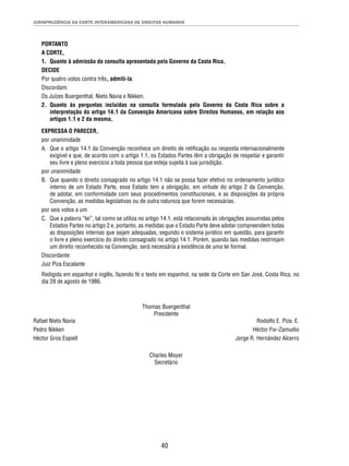 JURISPRUDÊNCIA DA CORTE INTERAMERICANA DE DIREITOS HUMANOS 
PORTANTO 
A CORTE, 
1. Quanto à admissão da consulta apresentada pelo Governo da Costa Rica, 
DECIDE 
Por quatro votos contra três, admiti-la. 
Discordam: 
Os Juízes Buergenthal, Nieto Navia e Nikken. 
2. Quanto às perguntas incluídas na consulta formulada pelo Governo da Costa Rica sobre a 
interpretação do artigo 14.1 da Convenção Americana sobre Direitos Humanos, em relação aos 
artigos 1.1 e 2 da mesma, 
EXPRESSA O PARECER, 
por unanimidade 
A. Que o artigo 14.1 da Convenção reconhece um direito de retifi cação ou resposta internacionalmente 
exigível e que, de acordo com o artigo 1.1, os Estados Partes têm a obrigação de respeitar e garantir 
seu livre e pleno exercício a toda pessoa que esteja sujeita à sua jurisdição. 
por unanimidade 
B. Que quando o direito consagrado no artigo 14.1 não se possa fazer efetivo no ordenamento jurídico 
interno de um Estado Parte, esse Estado tem a obrigação, em virtude do artigo 2 da Convenção, 
de adotar, em conformidade com seus procedimentos constitucionais, e as disposições da própria 
Convenção, as medidas legislativas ou de outra natureza que forem necessárias. 
por seis votos a um 
C. Que a palavra “lei”, tal como se utiliza no artigo 14.1, está relacionada às obrigações assumidas pelos 
Estados Partes no artigo 2 e, portanto, as medidas que o Estado Parte deve adotar compreendem todas 
as disposições internas que sejam adequadas, segundo o sistema jurídico em questão, para garantir 
o livre e pleno exercício do direito consagrado no artigo 14.1. Porém, quando tais medidas restrinjam 
um direito reconhecido na Convenção, será necessária a existência de uma lei formal. 
Discordante: 
Juiz Piza Escalante 
Redigida em espanhol e inglês, fazendo fé o texto em espanhol, na sede da Corte em San José, Costa Rica, no 
dia 29 de agosto de 1986. 
Thomas Buergenthal 
Presidente 
Rafael Nieto Navia Rodolfo E. Piza. E. 
Pedro Nikken Héctor Fix–Zamudio 
Héctor Gros Espiell Jorge R. Hernández Alcerro 
Charles Moyer 
Secretário 
40 
 
