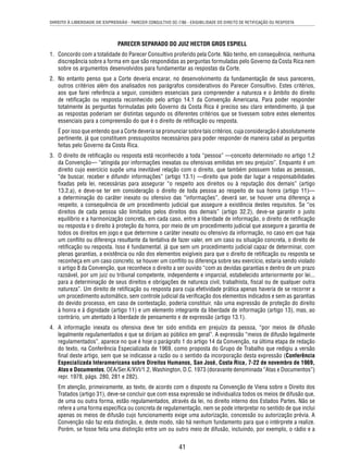 DIREITO À LIBERDADE DE EXPRESSÃO - PARECER CONSULTIVO OC-7/86 - EXIGIBILIDADE DO DIREITO DE RETIFICAÇÃO OU RESPOSTA 
PARECER SEPARADO DO JUIZ HECTOR GROS ESPIELL 
1. Concordo com a totalidade do Parecer Consultivo proferido pela Corte. Não tenho, em consequência, nenhuma 
discrepância sobre a forma em que são respondidas as perguntas formuladas pelo Governo da Costa Rica nem 
sobre os argumentos desenvolvidos para fundamentar as respostas da Corte. 
2. No entanto penso que a Corte deveria encarar, no desenvolvimento da fundamentação de seus pareceres, 
outros critérios além dos analisados nos parágrafos considerativos do Parecer Consultivo. Estes critérios, 
aos que farei referência a seguir, considero essenciais para compreender a natureza e o âmbito do direito 
de retifi cação ou resposta reconhecido pelo artigo 14.1 da Convenção Americana. Para poder responder 
totalmente às perguntas formuladas pelo Governo da Costa Rica é preciso seu claro entendimento, já que 
as respostas poderiam ser distintas segundo os diferentes critérios que se tivessem sobre estes elementos 
essenciais para a compreensão do que é o direito de retifi cação ou resposta. 
É por isso que entendo que a Corte deveria se pronunciar sobre tais critérios, cuja consideração é absolutamente 
pertinente, já que constituem pressupostos necessários para poder responder de maneira cabal as perguntas 
feitas pelo Governo da Costa Rica. 
3. O direito de retifi cação ou resposta está reconhecido a toda “pessoa” —conceito determinado no artigo 1.2 
da Convenção— “atingida por informações inexatas ou ofensivas emitidas em seu prejuízo”. Enquanto é um 
direito cujo exercício supõe uma inevitável relação com o direito, que também possuem todas as pessoas, 
“de buscar, receber e difundir informações” (artigo 13.1) —direito que pode dar lugar a responsabilidades 
fi xadas pela lei, necessárias para assegurar “o respeito aos direitos ou à reputação dos demais” (artigo 
13.2.a), e deve-se ter em consideração o direito de toda pessoa ao respeito de sua honra (artigo 11)— 
a determinação do caráter inexato ou ofensivo das “informações”, deverá ser, se houver uma diferença a 
respeito, a consequência de um procedimento judicial que assegure a existência destes requisitos. Se “os 
direitos de cada pessoa são limitados pelos direitos dos demais” (artigo 32.2), deve-se garantir o justo 
equilíbrio e a harmonização concreta, em cada caso, entre a liberdade de informação, o direito de retifi cação 
ou resposta e o direito à proteção da honra, por meio de um procedimento judicial que assegure a garantia de 
todos os direitos em jogo e que determine o caráter inexato ou ofensivo da informação, no caso em que haja 
um confl ito ou diferença resultante da tentativa de fazer valer, em um caso ou situação concreta, o direito de 
retifi cação ou resposta. Isso é fundamental, já que sem um procedimento judicial capaz de determinar, com 
plenas garantias, a existência ou não dos elementos exigíveis para que o direito de retifi cação ou resposta se 
reconheça em um caso concreto, se houver um confl ito ou diferença sobre seu exercício, estaria sendo violado 
o artigo 8 da Convenção, que reconhece o direito a ser ouvido “com as devidas garantias e dentro de um prazo 
razoável, por um juiz ou tribunal competente, independente e imparcial, estabelecido anteriormente por lei... 
para a determinação de seus direitos e obrigações de natureza civil, trabalhista, fi scal ou de qualquer outra 
natureza”. Um direito de retifi cação ou resposta para cuja efetividade prática apenas haveria de se recorrer a 
um procedimento automático, sem controle judicial da verifi cação dos elementos indicados e sem as garantias 
do devido processo, em caso de contestação, poderia constituir, não uma expressão de proteção do direito 
à honra e à dignidade (artigo 11) e um elemento integrante da liberdade de informação (artigo 13), mas, ao 
contrário, um atentado à liberdade de pensamento e de expressão (artigo 13.1). 
4. A informação inexata ou ofensiva deve ter sido emitida em prejuízo da pessoa, “por meios de difusão 
legalmente regulamentados e que se dirijam ao público em geral”. A expressão “meios de difusão legalmente 
regulamentados”, aparece no que é hoje o parágrafo 1 do artigo 14 da Convenção, na última etapa de redação 
do texto, na Conferência Especializada de 1969, como proposta do Grupo de Trabalho que redigiu a versão 
fi nal deste artigo, sem que se indicasse a razão ou o sentido da incorporação desta expressão (Conferência 
Especializada Interamericana sobre Direitos Humanos, San José, Costa Rica, 7-22 de novembro de 1969, 
Atas e Documentos, OEA/Ser.K/XVI/1.2, Washington, D.C. 1973 (doravante denominada “Atas e Documentos”) 
repr. 1978, págs. 280, 281 e 282). 
Em atenção, primeiramente, ao texto, de acordo com o disposto na Convenção de Viena sobre o Direito dos 
Tratados (artigo 31), deve-se concluir que com essa expressão se individualiza todos os meios de difusão que, 
de uma ou outra forma, estão regulamentados, através da lei, no direito interno dos Estados Partes. Não se 
refere a uma forma específi ca ou concreta de regulamentação, nem se pode interpretar no sentido de que inclui 
apenas os meios de difusão cujo funcionamento exige uma autorização, concessão ou autorização prévia. A 
Convenção não faz esta distinção, e, deste modo, não há nenhum fundamento para que o intérprete a realize. 
Porém, se fosse feita uma distinção entre um ou outro meio de difusão, incluindo, por exemplo, o rádio e a 
41 
 