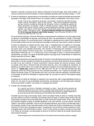 JURISPRUDÊNCIA DA CORTE INTERAMERICANA DE DIREITOS HUMANOS 
televisão e excluindo a imprensa escrita, estaria se efetuando uma discriminação, deste modo proibida, e se 
violaria o princípio de não discriminação e o direito à igualdade, garantidos pela Convenção (artigos 1.1 e 24). 
5. O direito de retifi cação ou resposta apenas se compreende e se explica em função da liberdade de pensamento, 
expressão e informação. Estes direitos formam um complexo unitário e independente. Como disse a Corte: 
O artigo 13 afi rma que a liberdade de pensamento e de expressão “compreende a liberdade de buscar, 
receber e difundir informações e ideias de toda natureza...” Estes termos estabelecem literalmente 
que quem está sob a proteção da Convenção tem não apenas o direito e a liberdade de expressar seu 
próprio pensamento, mas também o direito e a liberdade de buscar, receber e difundir informações 
e ideias de toda natureza. Portanto, quando se restringe ilegalmente a liberdade de expressão de um 
indivíduo, não é apenas o direito desse indivíduo que está sendo violado, mas também o direito de 
todos a “receber” informações e ideias... (O registro Profi ssional Obrigatório de Jornalistas (artigos 
13 e 29 da Convenção Americana sobre Direitos Humanos), Parecer Consultivo OC-5/85 de 13 de 
novembro de 1985. Série A Nº 5, par. 30). 
Em sua dimensão individual, o direito de retifi cação ou resposta garante ao afetado por uma informação inexata 
ou ofensiva a possibilidade de expressar seus pontos de vista e seu pensamento em relação à informação 
emitida em seu prejuízo. Em sua dimensão social, a retifi cação ou resposta permite a cada um dos integrantes 
da comunidade receber uma nova informação que contradiga ou divirja com outra anterior, inexata ou ofensiva. 
O direito de retifi cação ou resposta permite, desse modo, o restabelecimento do equilíbrio na informação, 
elemento necessário para a adequada e veraz formação da opinião pública, requisito indispensável para 
que possa existir uma sociedade democrática. Este requisito é fundamental para interpretar a Convenção 
Americana sobre Direitos Humanos (artigo 29.c), cujo propósito é consolidar no continente as instituições 
democráticas (Preâmbulo, par. 1). E a democracia, à que a Convenção se refere, é a democracia pluralista e 
representativa, que supõe “um regime de liberdade pessoal e de justiça social, fundamentado no respeito dos 
direitos essenciais do homem” (Ibid.). 
A liberdade de pensamento e de expressão (artigo 13) constitui um dos elementos essenciais de uma sociedade 
democrática e uma das condições primordiais de seu progresso e do pleno desenvolvimento da personalidade 
de cada um de seus membros. É preciso reconhecê-la, inclusive quando seu exercício provoque, choque 
ou inquiete. Como disse o Tribunal Europeu de Direitos Humanos, isso é uma exigência do “pluralismo, da 
tolerância e do espírito aberto, sem os quais não é possível a existência de uma sociedade democrática” (Eur. 
Court H. R., Lingens case, judgment of 8 July 1986, Série A Nº 103, par. 41). Mas esta liberdade deve estar 
equilibrada, dentro dos limites possíveis em uma sociedade democrática, com o respeito da reputação e dos 
direitos dos demais (artigo 13). Este equilíbrio tem como um de seus meios de realização o reconhecimento, 
na Convenção, do direito de retifi cação ou resposta (artigo 14), que opera no caso de “informações inexatas 
ou ofensivas”. 
A existência de um direito de retifi cação ou resposta é uma via para fazer valer a responsabilidade prevista no 
artigo 13.2, nos casos em que as liberdades de pensamento, de expressão ou de informação sejam utilizadas 
de forma que ofenda o respeito “aos direitos ou à reputação dos demais”. 
42 
6. O artigo 2 da Convenção dispõe: 
Se o exercício dos direitos e liberdades mencionados no artigo 1 ainda não estiver garantido por 
disposições legislativas ou de outra natureza, os Estados Partes comprometem-se a adotar, de acordo 
com as suas normas constitucionais e com as disposições desta Convenção, as medidas legislativas ou 
de outra natureza que forem necessárias para tornar efetivos tais direitos e liberdades. 
É evidente que este artigo da Convenção impõe o dever aos Estados Partes de adotar as medidas requeridas 
para fazer efetivos os direitos e liberdades reconhecidos pela Convenção. A essência destes direitos não está 
condicionada à existência de normas pertinentes no direito interno dos Estados Partes. Porém, estes Estados 
se encontram obrigados a adotar as medidas legislativas ou de outra natureza, se já não existiam, para fazer 
“efetivos” tais direitos e liberdades. Trata-se de uma obrigação adicional, que se soma à imposta pelo artigo 1 
da Convenção, dirigida a tornar mais determinante e certo o respeito dos direitos e liberdades que a Convenção 
reconhece. Por isso é que a obrigação do artigo 2, complementa, mas de nenhuma maneira substitui ou supre, 
a obrigação geral e não condicionada do artigo 1. Como foi dito quando se propôs a inclusão do atual artigo 
2 no Projeto de Convenção, nas observações do Governo do Chile ao Projeto da Convenção Interamericana 
sobre Direitos Humanos: 
A argumentação de que a inclusão desta cláusula na Convenção Interamericana poderia justifi car a alegação 
 