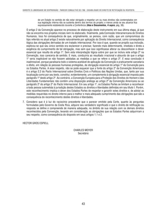 DIREITO À LIBERDADE DE EXPRESSÃO - PARECER CONSULTIVO OC-7/86 - EXIGIBILIDADE DO DIREITO DE RETIFICAÇÃO OU RESPOSTA 
de um Estado no sentido de não estar obrigado a respeitar um ou mais direitos não contemplados em 
sua legislação interna não se sustenta dentro dos termos do projeto; e menos ainda se seu alcance fi ca 
expressamente estabelecido durante a Conferência (Atas e Documentos, 4 supra, pág. 38). 
O artigo 2 da Convenção aparece no processo de elaboração deste instrumento em sua última etapa, já que 
não se encontra nos projetos iniciais nem no elaborado, fi nalmente, pela Comissão Interamericana de Direitos 
Humanos. Isso foi consequência de que, originalmente, se pensou, com razão, que um compromisso do 
tipo referido no atual artigo 2 existe naturalmente por aplicação do Direito Internacional, como consequência 
lógica das obrigações derivadas de um tratado internacional. Por isso é que, quando se propôs sua inclusão, 
explicou-se que seu único sentido era esclarecer e precisar, fazendo mais determinante, imediata e direta a 
exigência do cumprimento de tal obrigação, mas sem que isso signifi casse alterar ou desconhecer o dever 
essencial que resulta do artigo 1º. Sem esta interpretação lógica sobre por que se incluiu este artigo 2º na 
Convenção, isso careceria de sentido. E mais, conduziria ao resultado irracional e absurdo de que o artigo 
1º seria inaplicável se não fossem adotadas as medidas a que se refere o artigo 2º. E essa conclusão é 
inadmissível, porque paralisaria todo o sistema aceitável de aplicação da Convenção e praticamente cancelaria 
o efeito, em relação às pessoas humanas protegidas, da obrigação essencial do artigo 1º da Convenção para 
os Estados Partes. A esse respeito, não se pode esquecer que a fonte do artigo 2º da Convenção Americana 
é o artigo 2.2 do Pacto Internacional sobre Direitos Civis e Políticos das Nações Unidas, que, tanto por sua 
localização como por seu texto, constitui, evidentemente, um complemento à obrigação essencial imposta pelo 
parágrafo 1º deste artigo 2º. Ao contrário, a Convenção Europeia para a Proteção dos Direitos do Homem e das 
Liberdades Fundamentais não contém uma disposição análoga ao artigo 2º da Convenção Americana ou ao 
parágrafo 2º do artigo 2º do Pacto Internacional. Em seu artigo 1º, os Estados Partes se limitam a reconhecer 
a toda pessoa submetida à jurisdição destes Estados os direitos e liberdades defi nidas em seu título I. Porém, 
este reconhecimento implica o dever dos Estados Partes de respeitar e garantir estes direitos e, de adotar as 
medidas requeridas no direito interno para o melhor e mais adequado cumprimento das obrigações que são a 
consequência do reconhecimento destes direitos e liberdades. 
7. Considero que é à luz do raciocínio precedente que o parecer emitido pela Corte, quanto às perguntas 
formuladas pelo Governo da Costa Rica, adquire seu verdadeiro signifi cado e que o direito de retifi cação ou 
resposta se defi ne e compreende de maneira adequada, no âmbito de sua relação com os demais direitos 
reconhecidos pela Convenção, levando em consideração as obrigações que os Estados Partes adquiriram a 
seu respeito, como consequência do disposto em seus artigos 1.1 e 2. 
43 
HECTOR GROS ESPIELL 
CHARLES MOYER 
Secretário 
 