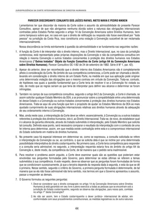 JURISPRUDÊNCIA DA CORTE INTERAMERICANA DE DIREITOS HUMANOS 
PARECER DISCORDANTE CONJUNTO DOS JUÍZES RAFAEL NIETO NAVIA E PEDRO NIKKEN 
Lamentamos ter que discordar da maioria da Corte sobre o assunto da admissibilidade do presente Parecer 
Consultivo, apesar de que não abrigamos nenhuma dúvida sobre a natureza das obrigações internacionais 
contraídas pelos Estados Partes segundo o artigo 14 da Convenção Americana sobre Direitos Humanos, bem 
como tampouco sobre que, no caso em que o direito de retifi cação ou resposta não fosse exercitável por “toda 
pessoa” na jurisdição da Costa Rica, isso constituiria uma violação à Convenção suscetível de ser reclamada 
internacionalmente. 
Nossa discordância se limita estritamente à questão da admissibilidade e se fundamenta nas seguintes razões: 
1. A função da Corte é de interpretar não o direito interno, mas o Direito Internacional, que, no caso da jurisdição 
contenciosa, está representado pelas próprias disposições da Convenção e não da competência consultiva em 
relação à mesma Convenção e outros tratados concernentes à proteção dos direitos humanos nos Estados 
Americanos (“Outros tratados” Objeto da Função Consultiva da Corte (artigo 64 da Convenção Americana 
sobre Direitos Humanos), Parecer Consultivo OC-1/82 de 24 de setembro de 1982. Série A Nº 1, par. 42). 
2. Apesar do anterior, deve ser reconhecido que o direito interno dos Estados Americanos não é completamente 
alheio à consideração da Corte. No âmbito de sua competência contenciosa, a Corte pode ser chamada a decidir, 
levando em consideração o direito interno de um Estado Parte, na medida em que sua aplicação pode originar 
uma determinada violação das obrigações que o mesmo contraiu em virtude da Convenção. Trata-se, contudo, 
de hipóteses nas quais a questão fundamental que a Corte teria de resolver é se a Convenção foi violada ou 
não, de modo que as regras seriam as que teria de interpretar para defi nir seu alcance e determinar se foram 
infringidas. 
3. Também no campo de sua competência consultiva, segundo o artigo 64.2 da Convenção, a Corte é chamada, se 
assim solicitar qualquer Estado Membro da OEA, a se pronunciar sobre a compatibilidade entre uma determinada 
lei desse Estado e a Convenção ou outros tratados concernentes à proteção dos direitos humanos nos Estados 
Americanos. Trata-se aqui de uma função que tem o propósito de ajudar os Estados Membros da OEA ao mais 
ajustado cumprimento de suas obrigações internacionais relativas aos direitos humanos através da adequação 
de seu ordenamento interno à Convenção. 
4. Mas, ainda neste caso, a interpretação da Corte deve se referir, essencialmente, à Convenção ou a outros tratados 
referentes à proteção dos direitos humanos, isto é, ao Direito Internacional. Trata-se, de novo, de estabelecer qual 
é o alcance da garantia oferecida, através do tratado submetido à interpretação, pelo Estado Membro que solicita 
tal consulta. Defi nido esse ponto, será necessário comparar o resultado da interpretação com o conteúdo de uma 
lei interna para determinar, assim, em que medida existe contradição entre esta e o compromisso internacional 
do Estado solicitante em matéria de direitos humanos. 
5. No presente caso há especial interesse em determinar se, como se expressou, a consulta solicitada se refere 
à interpretação da Convenção ou se, ao contrário, o que se solicita dela é que se incline por uma determinada 
possibilidade interpretativa do direito costarriquenho. No primeiro caso, a Corte teria competência para responder 
e a consulta seria admissível; no segundo, a interpretação requerida estaria fora do âmbito do artigo 64 da 
Convenção e, deste modo, da competência da Corte, de tal maneira que o pedido seria inadmissível. 
6. Para resolver o problema assim arguido, a Corte deve examinar quais são as questões que poderiam estar 
envolvidas nas perguntas formuladas pelo Governo, para determinar se estas últimas se referem a temas 
submetidos à sua competência. A este respeito, deve-se observar que as perguntas foram formuladas de forma 
que se condicionam sucessivamente, já que a terceira depende da resposta dada à segunda, e esta da que se dê 
à primeira. Nesse sentido, segundo o critério do Governo, a primeira pergunta formulada é determinante, de tal 
maneira que se ela não fosse admissível não teria sentido, nos termos em que o Governo apresentou o assunto, 
passar a responder as demais. 
44 
7. O Governo formulou as seguintes perguntas: 
1. Deve-se considerar que o direito consagrado no artigo 14 da Convenção Americana sobre Direitos 
Humanos já está garantido em seu livre e pleno exercício a todas as pessoas que se encontram sob a 
jurisdição do Estado costarriquenho, segundo se observa das obrigações, para nosso país, contidas 
no artigo 1° desta Convenção? 
2. Ao não ser assim, tem o Estado costarriquenho o dever jurídico- internacional de adotar, em 
conformidade com seus procedimentos constitucionais, as medidas legislativas ou de outra natureza 
 