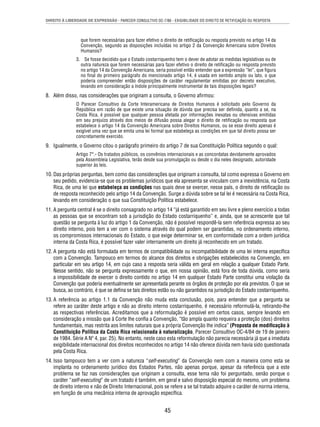 DIREITO À LIBERDADE DE EXPRESSÃO - PARECER CONSULTIVO OC-7/86 - EXIGIBILIDADE DO DIREITO DE RETIFICAÇÃO OU RESPOSTA 
que forem necessárias para fazer efetivo o direito de retifi cação ou resposta previsto no artigo 14 da 
Convenção, segundo as disposições incluídas no artigo 2 da Convenção Americana sobre Direitos 
Humanos? 
3. Se fosse decidido que o Estado costarriquenho tem o dever de adotar as medidas legislativas ou de 
outra natureza que forem necessárias para fazer efetivo o direito de retifi cação ou resposta previsto 
no artigo 14 da Convenção Americana, seria possível então entender que a expressão “lei”, que fi gura 
no fi nal do primeiro parágrafo do mencionado artigo 14, é usada em sentido amplo ou lato, o que 
poderia compreender então disposições de caráter regulamentar emitidas por decreto executivo, 
levando em consideração a índole principalmente instrumental de tais disposições legais? 
8. Além disso, nas considerações que originam a consulta, o Governo afi rmou: 
O Parecer Consultivo da Corte Interamericana de Direitos Humanos é solicitado pelo Governo da 
República em razão de que existe uma situação de dúvida que precisa ser defi nida, quanto a se, na 
Costa Rica, é possível que qualquer pessoa afetada por informações inexatas ou ofensivas emitidas 
em seu prejuízo através dos meios de difusão possa alegar o direito de retifi cação ou resposta que 
estabelece o artigo 14 da Convenção Americana sobre Direitos Humanos, ou se esse direito apenas é 
exigível uma vez que se emita uma lei formal que estabeleça as condições em que tal direito possa ser 
concretamente exercido. 
9. Igualmente, o Governo citou o parágrafo primeiro do artigo 7 de sua Constituição Política segundo o qual: 
Artigo 7°.- Os tratados públicos, os convênios internacionais e as concordatas devidamente aprovados 
pela Assembleia Legislativa, terão desde sua promulgação ou desde o dia neles designado, autoridade 
superior às leis. 
10. Das próprias perguntas, bem como das considerações que originam a consulta, tal como expressa o Governo em 
seu pedido, evidencia-se que os problemas jurídicos que ela apresenta se vinculam com a inexistência, na Costa 
Rica, de uma lei que estabeleça as condições nas quais deve se exercer, nesse país, o direito de retifi cação ou 
de resposta reconhecido pelo artigo 14 da Convenção. Surge a dúvida sobre se tal lei é necessária na Costa Rica, 
levando em consideração o que sua Constituição Política estabelece. 
11. A pergunta central é se o direito consagrado no artigo 14 “já está garantido em seu livre e pleno exercício a todas 
as pessoas que se encontram sob a jurisdição do Estado costarriquenho” e, ainda, que se acrescente que tal 
questão se pergunta à luz do artigo 1 da Convenção, não é possível respondê-la sem referência expressa ao seu 
direito interno, pois tem a ver com o sistema através do qual podem ser garantidas, no ordenamento interno, 
os compromissos internacionais do Estado, o que exige determinar se, em conformidade com a ordem jurídica 
interna da Costa Rica, é possível fazer valer internamente um direito já reconhecido em um tratado. 
12. A pergunta não está formulada em termos de compatibilidade ou incompatibilidade de uma lei interna específi ca 
com a Convenção. Tampouco em termos do alcance dos direitos e obrigações estabelecidos na Convenção, em 
particular em seu artigo 14, em cujo caso a resposta seria válida em geral em relação a qualquer Estado Parte. 
Nesse sentido, não se pergunta expressamente o que, em nossa opinião, está fora de toda dúvida, como seria 
a impossibilidade de exercer o direito contido no artigo 14 em qualquer Estado Parte constitui uma violação da 
Convenção que poderia eventualmente ser apresentada perante os órgãos de proteção por ela previstos. O que se 
busca, ao contrário, é que se defi na se tais direitos estão ou não garantidos na jurisdição do Estado costarriquenho. 
13. A referência ao artigo 1.1 da Convenção não muda esta conclusão, pois, para entender que a pergunta se 
refere ao caráter deste artigo e não ao direito interno costarriquenho, é necessário reformulá-la, retirando-lhe 
as respectivas referências. Acreditamos que a reformulação é possível em certos casos, sempre levando em 
consideração a missão que à Corte lhe confi a a Convenção, “tão ampla quanto requeira a proteção (dos) direitos 
fundamentais, mas restrita aos limites naturais que a própria Convenção lhe indica” (Proposta de modifi cação à 
Constituição Política da Costa Rica relacionada à naturalização, Parecer Consultivo OC-4/84 de 19 de janeiro 
de 1984. Série A Nº 4, par. 25). No entanto, neste caso esta reformulação não parecia necessária já que a imediata 
exigibilidade internacional dos direitos reconhecidos no artigo 14 não oferece dúvida nem havia sido questionada 
pela Costa Rica. 
14. Isso tampouco tem a ver com a natureza “self-executing” da Convenção nem com a maneira como esta se 
implanta no ordenamento jurídico dos Estados Partes, não apenas porque, apesar da referência que a este 
problema se faz nas considerações que originam a consulta, esse tema não foi perguntado, senão porque o 
caráter “self-executing” de um tratado é também, em geral e salvo disposição especial do mesmo, um problema 
de direito interno e não de Direito Internacional, pois se refere a se tal tratado adquire o caráter de norma interna, 
em função de uma mecânica interna de aprovação específi ca. 
45 
 
