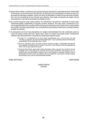 JURISPRUDÊNCIA DA CORTE INTERAMERICANA DE DIREITOS HUMANOS 
15. Nessa ordem de ideias, consideramos que a primeira pergunta não podia ser respondida através da interpretação 
da Convenção, mas do direito interno da Costa Rica, em particular de sua Constituição e do poder que esta, ou a 
aprovação da Assembleia Legislativa, tenham para dotar de efetividade os tratados de que seja parte tal Estado, 
bem como da competência de seus tribunais para aplicá-los. Essa função corresponde aos órgãos internos 
costarriquenhos, mas está fora do âmbito de jurisdição da Corte. 
16. Se a primeira pergunta, pelas razões expostas, era inadmissível e não podia ser respondida, as outras duas, 
intimamente ligadas e dependentes da resposta à primeira, tampouco. Por essas razões, consideramos que a 
reformulação feita pela Corte e que lhe permitiu evitar todo pronunciamento sobre o direito interno costarriquenho 
não resultava necessária nesta ocasião, mas o procedente teria sido declarar inadmissível a consulta proposta e 
se abster de responder. 
17. A consequência normal de nossa discrepância em relação à admissibilidade teria sido a abstenção quanto ao 
mérito da resposta emitida pela Corte. Apesar disso, dentro do contexto do presente parecer consideramos 
inevitável votar favoravelmente às conclusões da decisão pelas seguintes razões: 
A. O artigo 15.1 do Regulamento da Corte dispõe expressamente que o voto de cada Juiz será 
“afi rmativo ou negativo, não sendo admitidas abstenções”. Essa circunstância descarta inteiramente 
a possibilidade de uma abstenção sobre o mérito. 
B. Como foi expressado antes, não temos nenhuma dúvida em relação à exigibilidade internacional 
das obrigações contraídas através do artigo 14, tal como a Corte analisa em suas considerações de 
mérito, com as quais estamos de acordo. 
C. Ainda que discordamos, pelas razões antes mencionadas, sobre o exercício que a Corte faz de suas 
faculdades para a reformulação das consultas que lhe sejam submetidas, reconhecemos que, no 
presente caso, esta reformulação conduziu a que a Corte entrasse a considerar matérias, como a 
interpretação do direito interno, que estão fora de sua competência, e que deveria se limitar à análise 
da Convenção, para o que sim está plenamente facultada. 
RAFAEL NIETO NAVIA PEDRO NIKKEN 
CHARLES MOYER 
Secretário 
46 
 