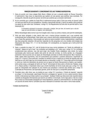 DIREITO À LIBERDADE DE EXPRESSÃO - PARECER CONSULTIVO OC-7/86 - EXIGIBILIDADE DO DIREITO DE RETIFICAÇÃO OU RESPOSTA 
PARECER DISSIDENTE E CONCORDANTE DO JUIZ THOMAS BUERGENTHAL 
1. Estou de acordo com meus colegas Nieto Navia e Nikken em que o presente pedido de Parecer Consultivo 
é inadmissível e faço meus os argumentos que expõem em seu parecer para justifi car essa conclusão. Por 
conseguinte, discordo da parte do parecer da Corte que sustenta que a consulta é admissível. 
2. Ao ter concluído que o pedido da Costa Rica é inadmissível porque pede à Corte que emita um parecer sobre 
um tema que está fora de sua competência, considero inapropriado abordar o mérito do pedido e teria preferido 
me abster de votar sobre isso. Entretanto, o artigo 15.1 do Regulamento da Corte não me permite fazê-lo. Essa 
disposição diz: 
O Presidente submeterá os assuntos a discussão e votação, item por item, de maneira que o voto de 
cada Juiz será afi rmativo ou negativo, sem abstenções. 
Minha interpretação desta norma é que me é exigido votar a favor ou contra a maioria, sem permitir abstenções. 
3. Visto que estou obrigado a votar, decidi votar com a maioria porque considero que o que sustenta está 
juridicamente bem fundamentado. Cabe indicar que a maioria reformulou substancialmente a primeira pergunta 
que a Costa Rica apresentou. Este proceder por parte da maioria também mudou implicitamente o signifi cado 
das duas perguntas restantes e lhe permitiu responder às três perguntas com uma simples reformulação das 
disposições dos artigos 14.1, 1.1 e 2 da Convenção. Em consequência, as respostas que a Corte provê são 
inobjetáveis. 
4. Dado o conteúdo do artigo 14.1, não há dúvida de que essa norma estabelece um “direito de retifi cação ou 
resposta”. Alegou-se que a frase “nas condições que estabeleça a lei” indica que o artigo 14.1 foi concebido 
simplesmente para autorizar, mas não para exigir, dos Estados Partes estabelecer esse direito. As razões 
expressadas pela maioria para rejeitar este ponto de vista são corretas, na minha opinião, se a linguagem 
pertinente é lida de acordo com as regras de interpretação previstas no Direito Internacional. Não é necessário, 
então, repetir estes argumentos, mas sim acrescentaria que sustentar o contrário distorceria o signifi cado do 
artigo 14.1. O que eu, como particular, considere no sentido de que a criação de um direito de resposta seja uma 
ideia boa ou ruim não é algo que me compete abordar ao interpretar o artigo 14.1. Esse artigo está na Convenção 
e, como juiz, tenho de interpretá-lo de acordo com as regras do Direito Internacional na matéria, que impõem, 
entre outras coisas, a obrigação de fazê-lo de “boa fé” (Convenção de Viena sobre o Direito dos Tratados, artigo 
31.1). Nesse sentido, é importante indicar que a Corte manifestou de forma muito clara que o artigo 14.1 não 
pode ser interpretado nem aplicado de uma maneira que prejudique o exercício dos direitos que o artigo 13 
(Liberdade de Pensamento e de Expressão) garante, ponto de vista que eu compartilho plenamente. 
5. Considero claro, além disso, que, na medida em que o artigo 14.1 reconhece o “direito de resposta”, segundo 
os artigos 1 e 2 da Convenção, cada Estado Parte tem a obrigação de “garantir (o) livre e pleno exercício (desse 
direito) a toda pessoa que esteja sujeita à sua jurisdição”. Qualquer Estado que descumpra este requisito estaria 
violando as obrigações internacionais que assumiu ao ratifi car a Convenção. Como regra geral, o fato de a Costa 
Rica cumprir as mencionadas obrigações por meios legislativos, judiciais ou administrativos é, na minha opinião, 
um assunto de direito interno. Considero que não é necessário se estender mais sobre o tema nesta ocasião. 
47 
THOMAS BUERGENTHAL 
CHARLES MOYER 
Secretário 
 