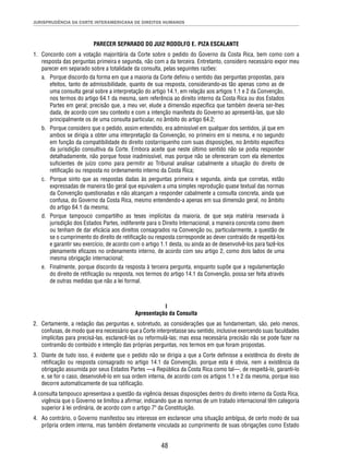 JURISPRUDÊNCIA DA CORTE INTERAMERICANA DE DIREITOS HUMANOS 
PARECER SEPARADO DO JUIZ RODOLFO E. PIZA ESCALANTE 
1. Concordo com a votação majoritária da Corte sobre o pedido do Governo da Costa Rica, bem como com a 
resposta das perguntas primeira e segunda, não com a da terceira. Entretanto, considero necessário expor meu 
parecer em separado sobre a totalidade da consulta, pelas seguintes razões: 
a. Porque discordo da forma em que a maioria da Corte defi niu o sentido das perguntas propostas, para 
efeitos, tanto de admissibilidade, quanto de sua resposta, considerando-as tão apenas como as de 
uma consulta geral sobre a interpretação do artigo 14.1, em relação aos artigos 1.1 e 2 da Convenção, 
nos termos do artigo 64.1 da mesma, sem referência ao direito interno da Costa Rica ou dos Estados 
Partes em geral; precisão que, a meu ver, elude a dimensão específi ca que também deveria ser-lhes 
dada, de acordo com seu contexto e com a intenção manifesta do Governo ao apresentá-las, que são 
principalmente os de uma consulta particular, no âmbito do artigo 64.2; 
b. Porque considero que o pedido, assim entendido, era admissível em qualquer dos sentidos, já que em 
ambos se dirigia a obter uma interpretação da Convenção, no primeiro em si mesma, e no segundo 
em função da compatibilidade do direito costarriquenho com suas disposições, no âmbito específi co 
da jurisdição consultiva da Corte. Embora aceite que neste último sentido não se podia responder 
detalhadamente, não porque fosse inadmissível, mas porque não se ofereceram com ela elementos 
sufi cientes de juízo como para permitir ao Tribunal analisar cabalmente a situação do direito de 
retifi cação ou resposta no ordenamento interno da Costa Rica; 
c. Porque sinto que as respostas dadas às perguntas primeira e segunda, ainda que corretas, estão 
expressadas de maneira tão geral que equivalem a uma simples reprodução quase textual das normas 
da Convenção questionadas e não alcançam a responder cabalmente a consulta concreta, ainda que 
confusa, do Governo da Costa Rica, mesmo entendendo-a apenas em sua dimensão geral, no âmbito 
do artigo 64.1 da mesma; 
d. Porque tampouco compartilho as teses implícitas da maioria, de que seja matéria reservada à 
jurisdição dos Estados Partes, indiferente para o Direito Internacional, a maneira concreta como deem 
ou tenham de dar efi cácia aos direitos consagrados na Convenção ou, particularmente, a questão de 
se o cumprimento do direito de retifi cação ou resposta corresponde ao dever contraído de respeitá-los 
e garantir seu exercício, de acordo com o artigo 1.1 desta, ou ainda ao de desenvolvê-los para fazê-los 
plenamente efi cazes no ordenamento interno, de acordo com seu artigo 2, como dois lados de uma 
mesma obrigação internacional; 
e. Finalmente, porque discordo da resposta à terceira pergunta, enquanto supõe que a regulamentação 
do direito de retifi cação ou resposta, nos termos do artigo 14.1 da Convenção, possa ser feita através 
de outras medidas que não a lei formal. 
I 
Apresentação da Consulta 
2. Certamente, a redação das perguntas e, sobretudo, as considerações que as fundamentam, são, pelo menos, 
confusas, de modo que era necessário que a Corte interpretasse seu sentido, inclusive exercendo suas faculdades 
implícitas para precisá-las, esclarecê-las ou reformulá-las; mas essa necessária precisão não se pode fazer na 
contramão do conteúdo e intenção das próprias perguntas, nos termos em que foram propostas. 
3. Diante de tudo isso, é evidente que o pedido não se dirigia a que a Corte defi nisse a existência do direito de 
retifi cação ou resposta consagrado no artigo 14.1 da Convenção, porque esta é obvia, nem a existência da 
obrigação assumida por seus Estados Partes —a República da Costa Rica como tal—, de respeitá-lo, garanti-lo 
e, se for o caso, desenvolvê-lo em sua ordem interna, de acordo com os artigos 1.1 e 2 da mesma, porque isso 
decorre automaticamente de sua ratifi cação. 
A consulta tampouco apresentava a questão da vigência dessas disposições dentro do direito interno da Costa Rica, 
vigência que o Governo se limitou a afi rmar, indicando que as normas de um tratado internacional têm categoria 
superior à lei ordinária, de acordo com o artigo 7º da Constituição. 
4. Ao contrário, o Governo manifestou seu interesse em esclarecer uma situação ambígua, de certo modo de sua 
própria ordem interna, mas também diretamente vinculada ao cumprimento de suas obrigações como Estado 
48 
 
