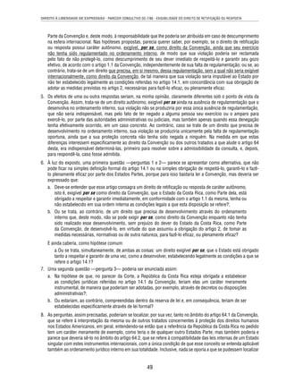 DIREITO À LIBERDADE DE EXPRESSÃO - PARECER CONSULTIVO OC-7/86 - EXIGIBILIDADE DO DIREITO DE RETIFICAÇÃO OU RESPOSTA 
Parte da Convenção e, deste modo, à responsabilidade que lhe poderia ser atribuída em caso de descumprimento 
na esfera internacional. Nas hipóteses propostas, parecia querer saber, por exemplo, se o direito de retifi cação 
ou resposta possui caráter autônomo, exigível, per se, como direito da Convenção, ainda que seu exercício 
não tenha sido regulamentado no ordenamento interno, de modo que sua violação poderia ser reclamada 
pelo fato de não protegê-lo, como descumprimento de seu dever imediato de respeitá-lo e garantir seu gozo 
efetivo, de acordo com o artigo 1.1 da Convenção, independentemente de sua falta de regulamentação; ou se, ao 
contrário, trata-se de um direito que precisa, em si mesmo, dessa regulamentação, sem a qual não seria exigível 
internacionalmente, como direito da Convenção, de tal maneira que sua violação seria imputável ao Estado por 
não ter estabelecido legalmente as condições referidas no artigo 14.1, em concordância com sua obrigação de 
adotar as medidas previstas no artigo 2, necessárias para fazê-lo efi caz, ou plenamente efi caz. 
5. Os efeitos de uma ou outra respostas seriam, na minha opinião, claramente diferentes sob o ponto de vista da 
Convenção. Assim, trata-se de um direito autônomo, exigível per se ainda na ausência de regulamentação que o 
desenvolva no ordenamento interno, sua violação não se produziria por essa única ausência de regulamentação, 
que não seria indispensável, mas pelo fato de ter negado a alguma pessoa seu exercício ou o amparo para 
exercê-lo, por parte das autoridades administrativas ou judiciais, mas também apenas quando essa denegação 
tenha efetivamente ocorrido, em um caso concreto. Ao contrário, caso se trate de um direito que precisa de 
desenvolvimento no ordenamento interno, sua violação se produziria unicamente pela falta de regulamentação 
oportuna, ainda que a sua proteção concreta não tenha sido negada a ninguém. Na medida em que estas 
diferenças interessem especifi camente ao direito da Convenção ou dos outros tratados a que alude o artigo 64 
desta, era indispensável determiná-las, primeiro para resolver sobre a admissibilidade da consulta, e, depois, 
para respondê-la, caso fosse admitida. 
6. À luz do exposto, uma primeira questão —perguntas 1 e 2— parece se apresentar como alternativa, que não 
pode fi car na simples defi nição formal do artigo 14.1 ou na simples obrigação de respeitá-lo, garanti-lo e fazê-lo 
plenamente efi caz por parte dos Estados Partes, porque para isso bastaria ler a Convenção, mas deveria ser 
expressado que: 
a. Deve-se entender que esse artigo consagra um direito de retifi cação ou resposta de caráter autônomo, 
isto é, exigível per se como direito da Convenção, que o Estado da Costa Rica, como Parte dela, está 
obrigado a respeitar e garantir imediatamente, em conformidade com o artigo 1.1 da mesma, tenha ou 
não estabelecido em sua ordem interna as condições legais a que esta disposição se refere?; 
b. Ou se trata, ao contrário, de um direito que precisa de desenvolvimento através do ordenamento 
interno que, deste modo, não se pode exigir per se, como direito da Convenção enquanto não tenha 
sido realizado esse desenvolvimento, sem prejuízo do dever do Estado da Costa Rica, como Parte 
da Convenção, de desenvolvê-lo, em virtude do que assumiu a obrigação do artigo 2, de tomar as 
medidas necessárias, normativas ou de outra natureza, para fazê-lo efi caz, ou plenamente efi caz? 
49 
E ainda caberia, como hipótese comum: 
a. Ou se trata, simultaneamente, de ambas as coisas: um direito exigível per se, que o Estado está obrigado 
tanto a respeitar e garantir de uma vez, como a desenvolver, estabelecendo legalmente as condições a que se 
refere o artigo 14.1? 
7. Uma segunda questão —pergunta 3— poderia ser enunciada assim: 
a. Na hipótese de que, no parecer da Corte, a República da Costa Rica esteja obrigada a estabelecer 
as condições jurídicas referidas no artigo 14.1 da Convenção, teriam elas um caráter meramente 
instrumental, de maneira que poderiam ser adotadas, por exemplo, através de decretos ou disposições 
administrativas?; 
b. Ou estariam, ao contrário, compreendidas dentro da reserva de lei e, em consequência, teriam de ser 
estabelecidas especifi camente através de lei formal? 
8. As perguntas, assim precisadas, poderiam se localizar, por sua vez, tanto no âmbito do artigo 64.1 da Convenção, 
que se refere à interpretação da mesma ou de outros tratados concernentes à proteção dos direitos humanos 
nos Estados Americanos, em geral, entendendo-se então que a referência da República da Costa Rica no pedido 
tem um caráter meramente de exemplo, como teria o de qualquer outro Estados Parte; mas também poderia e 
parece que deveria sê-lo no âmbito do artigo 64.2, que se refere à compatibilidade das leis internas de um Estado 
singular com estes instrumentos internacionais, com a única condição de que esse conceito se entenda aplicável 
também ao ordenamento jurídico interno em sua totalidade. Inclusive, nada se oporia a que se pudessem localizar 
 