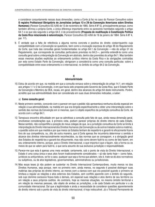 JURISPRUDÊNCIA DA CORTE INTERAMERICANA DE DIREITOS HUMANOS 
e considerar conjuntamente nessas duas dimensões, como a Corte já fez no caso do Parecer Consultivo sobre 
O registro Profi ssional Obrigatório de Jornalistas (artigos 13 e 29 da Convenção Americana sobre Direitos 
Humanos) (Parecer Consultivo OC-5/85 de 13 de novembro de 1985. Série A Nº 5), principalmente porque, como 
também afi rmou a própria Corte, a única diferença importante entre os pareceres tramitados segundo o artigo 
64.1 e os que são segundo o artigo 64.2, é de procedimento (Proposta de modifi cação à Constituição Política 
da Costa Rica relacionada à naturalização, Parecer Consultivo OC-4/84 de 19 de janeiro de 1984. Série A Nº 4, 
par. 17). 
9. É verdade que a falta de referência a alguma norma concreta e positiva do direito costarriquenho cuja 
compatibilidade com a Convenção se questione, bem como a invocação expressa do artigo 49 do Regulamento 
da Corte, que trata das consultas gerais fundamentadas no artigo 64.1 da Convenção —não do artigo 51 do 
Regulamento, que corresponde às consultas particulares previstas no 64.2—, permitia entendê-la como uma 
consulta geral sobre a interpretação da Convenção em abstrato, dentro das previsões do artigo 64.1. Mas também 
essas mesmas alusões explícitas ao ordenamento jurídico interno da Costa Rica e às obrigações contraídas 
por esta como Estado Parte da Convenção, obrigavam a considerá-la como uma consulta particular, sobre a 
compatibilidade entre esse ordenamento e o internacional, no âmbito do artigo 64.2 da Convenção. 
II 
Admissibilidade 
10. Estou de acordo em que, na medida em que a consulta versava sobre a interpretação do artigo 14.1, em relação 
aos artigos 1.1 e 2 da Convenção, e em que havia sido proposta pelo Governo da Costa Rica, que é Estado Parte 
da Convenção e Membro da OEA, recaía, em geral, dentro dos alcances do artigo 64 deste instrumento. Porém, 
acredito que sua admissibilidade deve ser considerada em suas duas dimensões indicadas, a saber: 
a) Como consulta geral: 
11. Neste primeiro sentido, concordo com o parecer em que o pedido não apresentava nenhuma dúvida especial em 
relação à sua admissibilidade, na medida em que era dirigida especifi camente a obter uma interpretação sobre o 
sentido das normas da Convenção em si mesmas, que é o objeto específi co da jurisdição consultiva da Corte, de 
acordo com o artigo 64.1. 
12. Tampouco encontro difi culdade em que se admitisse a consulta pelo fato de que, ainda nessa dimensão geral, 
envolvesse considerações que, à primeira vista, podiam parecer próprias do direito interno de cada Estado. 
Nesse sentido, não compartilho a posição de meus colegas de que, se a jurisdição consultiva da Corte se limita à 
interpretação do Direito Internacional dos Direitos Humanos (da Convenção ou de outros tratados sobre a matéria), 
a questão sobre em que medida e por que meios os Estados tenham de respeitá-lo e garanti-lo efi cazmente fi caria 
fora de sua competência, ou, dito de outra maneira, que à Corte apenas lhe incumbiria determinar o sentido e 
alcance dos direitos internacionalmente reconhecidos, ou das normas que os consagram, e a obrigação geral 
dos Estados de respeitá-los e garanti-los efi cazmente, mas não como devem fazê-lo ou como de fato fazem, em 
seu ordenamento interno, porque, para o Direito Internacional, o que importa é que o façam, não a forma ou os 
meios de que se valem para fazê-lo, o que seria assunto de sua exclusiva jurisdição e responsabilidade. 
13. Parece-me que esta é apenas uma meia verdade: certamente, sob o ponto de vista do Direito Internacional, o 
Estado é uma coisa única e seus atos foram tradicionalmente considerados —já não tanto hoje— como fatos, 
jurídicos ou antijurídicos, se for o caso, qualquer que seja a forma que adotem, isto é, trate-se de atos normativos 
ou subjetivos, ou de atos legislativos, governamentais, administrativos ou jurisdicionais. 
14. Mas essas teses já não podem se sustentar no Direito Internacional Contemporâneo, muito menos no dos 
Direitos Humanos, seja porque, nem no primeiro nem, ainda menos, no segundo é possível distinguir suas 
matérias das próprias do direito interno, ao menos com a clareza com que era possível quando o primeiro se 
limitava a regular as relações e atos externos dos Estados, sem confl ito aparente com o âmbito do segundo, 
sob cujo domínio exclusivo fi cava todo o demais, em especial suas relações e atos dentro de seu território ou 
em relação a seus próprios súditos. Ao contrário, hoje as mesmas situações, no mesmo âmbito territorial e 
em relação às mesmas pessoas, são objeto de ambas as jurisdições, a de cada Estado em particular e a da 
comunidade internacional. Daí que a legitimidade e ainda a necessidade de considerar questões aparentemente 
de direito interno sob o ponto de vista do direito internacional, é hoje indiscutível. Já o Tribunal Permanente de 
50 
 