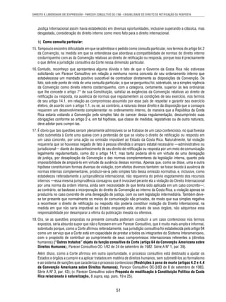 DIREITO À LIBERDADE DE EXPRESSÃO - PARECER CONSULTIVO OC-7/86 - EXIGIBILIDADE DO DIREITO DE RETIFICAÇÃO OU RESPOSTA 
Justiça Internacional assim havia estabelecido em diversas oportunidades, inclusive superando a clássica, mas 
desgastada, consideração do direito interno como mero fato para o direito internacional. 
b) Como consulta particular: 
15. Tampouco encontro difi culdade em que se admitisse o pedido como consulta particular, nos termos do artigo 64.2 
da Convenção, na medida em que se entendesse que abordava a compatibilidade de normas do direito interno 
costarriquenho com as da Convenção relativas ao direito de retifi cação ou resposta, porque isso é precisamente 
o que defi ne a jurisdição consultiva da Corte nessa dimensão particular. 
16. Contudo, reconheço que apresentava alguma dúvida o fato de que o Governo da Costa Rica não estivesse 
solicitando um Parecer Consultivo em relação a nenhuma norma concreta de seu ordenamento interno que 
estabelecesse um mandado positivo suscetível de contradizer diretamente as disposições da Convenção. De 
fato, sob este ponto de vista de uma consulta particular, o que se perguntou foi, sobretudo, se a simples vigência 
da Convenção como direito interno costarriquenho, com a categoria, certamente, superior às leis ordinárias 
que lhe concede o artigo 7° de sua Constituição, satisfaz as exigências da Convenção relativas ao direito de 
retifi cação ou resposta, na ausência de normas que regulamentem as condições de seu exercício, nos termos 
de seu artigo 14.1, em relação ao compromisso assumido por esse país de respeitar e garantir seu exercício 
efetivo, de acordo com o artigo 1.1; ou se, ao contrário, a natureza desse direito e da disposição que o consagra 
requerem um desenvolvimento complementar no ordenamento interno, de maneira que a República da Costa 
Rica estaria violando a Convenção pelo simples fato de carecer dessa regulamentação, descumprindo suas 
obrigações conforme ao artigo 2 e, em tal hipótese, que classe de medidas, legislativas ou de outra natureza, 
deve adotar para cumpri-las. 
17. É obvio que tais questões seriam plenamente admissíveis se se tratasse de um caso contencioso, no qual tivesse 
sido submetida à Corte uma queixa com a pretensão de que se violou o direito de retifi cação ou resposta em 
um caso concreto, por uma ação ou omissão imputável ao Estado da Costa Rica. Naturalmente, tal violação 
requereria que se houvesse negado de fato à pessoa ofendida o amparo estatal necessário —administrativo ou 
jurisdicional— diante do desconhecimento de seu direito de retifi cação ou resposta por um meio de comunicação 
legalmente regulamentado, como diz o artigo 14.1; mas tanto poderia sê-lo em virtude de uma denegação 
de justiça, por desaplicação da Convenção e das normas complementares da legislação interna, quanto pela 
impossibilidade de ampará-lo em virtude da ausência dessas normas. Apenas que, como se disse, uma e outra 
hipótese constituiriam formas diversas de violação, com efeitos diversos também: se fosse devido à ausência de 
normas internas complementares, produzir-se-ia pelo simples fato dessa omissão normativa, e, inclusive, como 
estabeleceu reiteradamente a jurisprudência internacional, não requereria do prévio esgotamento dos recursos 
internos —essa mesma jurisprudência consagrou que é invocável perante ela a violação do Direito Internacional 
por uma norma da ordem interna, ainda sem necessidade de que tenha sido aplicada em um caso concreto—; 
ao contrário, se bastasse a incorporação do direito da Convenção ao interno da Costa Rica, a violação apenas se 
produziria no caso concreto de uma denegação de justiça, com ou sem legislação intermediária. Também deve-se 
ter presente que normalmente os meios de comunicação são privados, de modo que sua simples negativa 
a reconhecer o direito de retifi cação ou resposta não poderia constituir violação do Direito Internacional, na 
medida em que não seria imputável ao Estado enquanto este, através de seus órgãos, não adquirisse essa 
responsabilidade por desamparar a vítima da publicação inexata ou ofensiva. 
18. Ora, se as questões propostas na presente consulta poderiam conduzir a um caso contencioso nos termos 
expostos, seria absurdo supor que não o fi zessem em um Parecer Consultivo, que é muito mais amplo e informal, 
sobretudo porque, como a Corte afi rmou reiteradamente, sua jurisdição consultiva foi estabelecida pelo artigo 64 
como um serviço que a Corte está em capacidade de prestar a todos os integrantes do Sistema Interamericano, 
com o propósito de contribuir ao cumprimento de seus compromissos internacionais referentes a (direitos 
humanos) (“Outros tratados” objeto da função consultiva da Corte (artigo 64 da Convenção Americana sobre 
Direitos Humanos), Parecer Consultivo OC-1/82 de 24 de setembro de 1982. Série A Nº 1, par. 39). 
Além disso, como a Corte afi rmou em outra oportunidade, o processo consultivo está destinado a ajudar os 
Estados e órgãos a cumprir e a aplicar tratados em matéria de direitos humanos, sem submetê-los ao formalismo 
e ao sistema de sanções que caracteriza o processo contencioso (Restrições à pena de morte (artigos 4.2 e 4.4 
da Convenção Americana sobre Direitos Humanos), Parecer Consultivo OC-3/83 de 8 de setembro de 1983. 
Série A Nº 3, par. 43); (v. Parecer Consultivo sobre Proposta de modifi cação à Constituição Política da Costa 
Rica relacionada à naturalização, 8 supra, esp. pars. 19 e 25). 
51 
 