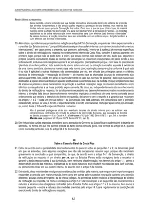 JURISPRUDÊNCIA DA CORTE INTERAMERICANA DE DIREITOS HUMANOS 
52 
Neste último acrescentou: 
Nesse sentido, a Corte entende que sua função consultiva, encravada dentro do sistema de proteção 
dos direitos fundamentais, é tão ampla quanto requeira a proteção de tais direitos, mas restrita aos 
limites naturais que a própria Convenção lhe indica. Com isso, o que se quer dizer é que, da mesma 
maneira como o artigo 2 da Convenção cria para os Estados Partes a obrigação de “adotar... as medidas 
legislativas ou de outra natureza que forem necessárias para fazer efetivos (os) direitos e liberdades” 
da pessoa humana, a função consultiva deve ser entendida com um critério amplo, dirigido também a 
fazer efetivos tais direitos e liberdades. 
19. Além disso, o problema que apresentaria a redação do artigo 64.2 da Convenção, enquanto se refere expressamente a 
consultas dos Estados sobre a “compatibilidade de qualquer de suas leis internas com os mencionados instrumentos 
internacionais”, em casos como o presente, que parecem, sobretudo, referiu-se à ausência de normas específi cas 
sobre o direito de retifi cação ou resposta no ordenamento interno da Costa Rica, também é apenas aparente: em 
primeiro lugar, porque não se pode dizer, a priori, que essas normas não existam de fato, dado que, segundo o 
próprio Governo consultante, todas as normas da Convenção se encontram incorporadas de pleno direito a seu 
ordenamento, inclusive com categoria superior à lei; em segundo, principalmente porque, com base no princípio de 
‘plenitude da ordem jurídica’, toda ausência de norma sobre um caso ou situação concretos equivale à existência 
de uma norma contrária, da mesma maneira que toda norma concreta implica sempre outra conforme à qual esta 
é ou não é aplicável a outras hipóteses não contempladas por ela, em virtude dos princípios gerais e critérios 
técnicos de interpretação —integração do Direito—, de maneira que as chamadas lacunas do ordenamento são 
apenas aparentes. Isto, válido em geral, o é particularmente no caso das normas ‘de garantia’, dado que estas estão 
destinadas a operar através de todo um aparato institucional e econômico que, na medida em que simplesmente não 
dá acesso às pessoas a seus mecanismos de proteção e eventual reparação, nega, de maneira semelhante e com 
idênticas consequências a se fosse proibido expressamente. No caso, se, independentemente do reconhecimento 
do direito de retifi cação ou resposta, for juridicamente necessário seu desenvolvimento normativo no ordenamento 
interno, a simples falta desse desenvolvimento normativo implicaria a existência de uma norma concreta desse 
ordenamento que vedaria o exercício do direito em questão, deixando-o sem o respeito e a garantia que reclamam 
os artigos 1.1 e 2 —cada um em sua esfera— da Convenção. Isto está, ademais, em consonância com o princípio 
estabelecido, de que, se viola o direito, e especifi camente o Direito Internacional, como por ação como por omissão; 
ou, como disse o Tribunal Europeu de Direitos Humanos: 
Não é possível proteger-se atrás das eventuais lacunas do direito interno para se subtrair aos 
compromissos contraídos em virtude do artigo 6 da Convenção Europeia, que consagra os direitos 
ao devido processo— (Eur. Court H.R., Eckle case of 15 july 1982 Série A Nº 51, par. 84; v. também 
Marckx case, judgment of 13 june 1979, Série A Nº 31, par. 3). 
20. Em virtude das razões expostas, considero que a consulta do Governo da Costa Rica era admissível e deveria ser 
admitida, na forma em que me permiti precisá-la, tanto como consulta geral, nos termos do artigo 64.1, quanto 
como consulta particular, nos do artigo 64.2 da Convenção. 
III 
Sobre a Consulta Geral da Costa Rica 
21. Estou de acordo com a generalidade dos fundamentos do parecer sobre as perguntas 1 e 2, na dimensão geral 
em que as entendeu, com algumas exceções que não são necessárias resumir aqui, porque não incidiriam 
gravemente na conclusão a qual compartilho, de que, de acordo com o artigo 14.1 da Convenção, o direito 
de retifi cação ou resposta é um direito per se, que os Estados Partes estão obrigados tanto a respeitar e 
garantir a toda pessoa sujeita à sua jurisdição, sem nenhuma discriminação, nos termos do artigo 1.1, como a 
desenvolver através das medidas, legislativas ou de outra natureza, que resultem necessárias para fazê-lo efi caz, 
ou plenamente efi caz em sua ordem interna, de acordo com o artigo 2 da mesma. 
22. Entretanto, devo me estender em algumas considerações omitidas pela maioria, que me parecem importantes para 
responder a consulta com maior precisão, bem como em outras sobre aspectos nos quais sustento uma opinião 
diferente, poucas vezes divergente, da de meus colegas. As primeiras dizem respeito à interpretação do direito 
de retifi cação ou resposta, tal como o consagra o artigo 14.1 da Convenção, e as seguintes são concernentes à 
natureza e alcances das obrigações contraídas pelos Estados Partes nos artigos 1.1 e 2 da mesma, bem como à 
terceira pergunta —sobre a natureza das medidas previstas pelo artigo 14.1 para regulamentar as condições de 
exercício do direito de retifi cação ou resposta. 
 