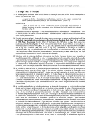 DIREITO À LIBERDADE DE EXPRESSÃO - PARECER CONSULTIVO OC-7/86 - EXIGIBILIDADE DO DIREITO DE RETIFICAÇÃO OU RESPOSTA 
53 
a. Os artigos 1.1 e 2 da Convenção: 
23. Os deveres gerais assumidos pelos Estados Partes da Convenção para cada um dos direitos consagrados na 
mesma são, por um lado, o de 
...respeitar os direitos e liberdades nela reconhecidos e... garantir seu livre e pleno exercício a toda 
pessoa que esteja sujeita a sua jurisdição, sem discriminação alguma...(artigo 1.1); 
por outro, o de 
...adotar, de acordo com suas normas constitucionais e com as disposições desta Convenção, as 
medidas legislativas ou de outra natureza que forem necessárias para tornar efetivos tais direitos e 
liberdades (artigo 2). 
Considero que a consulta requeria que a Corte analisasse o conteúdo e alcances de uns e outros deveres, a partir 
da presunção lógica de que uns e outros se referem a hipóteses distintas —de outro modo, não teriam sentido 
como disposições separadas. 
24. O projeto que serviu de base à Convenção Americana apenas contemplava os deveres genéricos do artigo 1.1 (v. 
Conferência Especializada Interamericana sobre Direitos Humanos, San José, Costa Rica, 7-22 de novembro 
de 1969, Atas e Documentos, OEA/Ser. K/XVI/1.2, Washington, D.C. 1978, Doc. 5, págs. 12ss); o do artigo 
2, cópia quase textual do artigo 2.2 do Pacto Internacional sobre Direitos Civis e Políticos, foi o resultado de 
Observações do Governo do Chile (Ibid., Doc. 7, pág. 38), apoiadas pelas da República Dominicana (Ibid., 
Doc. 9, pág. 50) e Guatemala (Ibid., Doc. 4, Corr. 1, pág. 107), e, fi nalmente, de uma moção do Equador na 
Conferência (Ibid., pág. 145), reunida depois pelo Grupo de Trabalho da Comissão I como artigo 1.2 (Ibid., pág. 
156). Também teve o apoio dos Estados Unidos da América, em uma Declaração (Ibid., Anexo A, pág. 148) cujos 
motivos diferiam dos de todos os demais, conforme será explicado. 
25. Tudo isso, unido às exigências do Direito Internacional dos Direitos Humanos, faz com que a obrigação de 
respeitá-los e garanti-los, estabelecida no artigo 1.1, seja a verdadeiramente essencial ao sistema da Convenção, 
e que se entenda precisamente como um dever imediato e incondicional dos Estados, resultante diretamente da 
própria Convenção: a própria noção de uma proteção de caráter internacional, ainda que seja apenas coadjuvante 
ou subsidiária à do direito interno, requer que os Estados se comprometam imediatamente a respeitá-los e 
garanti-los, como uma obrigação de caráter internacional, acima das vicissitudes de seus ordenamentos internos. 
26. Ao contrário, o dever de tomar as medidas necessárias para garantir plenamente a efi cácia de tais direitos no 
ordenamento interno, a que se refere o artigo 2, não pode ser entendido, no sistema da Convenção, como 
mera repetição do já estabelecido no artigo 1.1, porque isso equivaleria a esvaziar de sentido este último, nem 
tampouco como equivalente do simples dever genérico de lhe dar efi cácia no ordenamento interno, próprio de 
toda obrigação internacional, porque então teria sido desnecessário consagrá-lo por parte do mesmo artigo 
1.1, e talvez até desnecessário de fato. A Convenção Europeia para a Proteção dos Direitos Humanos e das 
Liberdades Fundamentais não contém nenhuma disposição semelhante à do artigo 2 da Convenção Americana 
e, entretanto, ninguém poderia supor, diante dessa ausência, que a mesma obrigação não existisse para seus 
Estados Partes. 
27. Ao contrário, as incidências da inclusão desta norma na Convenção demonstram, na minha opinião com toda 
clareza, que tem nela um caráter marginal, para as hipóteses em que o caráter do artigo 1.1 seja inoperante ou, 
ao menos, insufi ciente, mas não por limitações próprias do direito interno, que implicariam violações do próprio 
artigo 1.1, mas em virtude de que determinados direitos —não todos— necessitam em si mesmos de normas 
ou medidas complementares de ordem interna para serem exigíveis de maneira imediata e incondicional. Dito 
de outra maneira: em se tratando de direitos reconhecidos pela Convenção de maneira imediata e incondicional, 
basta o dever dos Estados Partes de respeitá-los e garanti-los, de acordo com o artigo 1.1, para que sejam 
plenamente exigíveis diante destes Estados da mesma maneira imediata e incondicional, ao menos como direitos 
da Convenção, que é a única área onde a Corte exerce sua jurisdição. O que acontece é que alguns direitos, de 
acordo com sua natureza ou com a própria Convenção, carecem dessa virtualidade sem que normas ou outras 
medidas complementares permitam considerá-los plenamente exigíveis, como acontece, por exemplo, com os 
direitos políticos (artigo 23) ou com os direitos à proteção judicial (artigo 25), que não podem ter efi cácia 
simplesmente em virtude das normas que os consagram, porque são por sua própria natureza, inoperantes sem 
toda uma detalhada regulamentação normativa e, inclusive, sem um complexo aparato institucional, econômico e 
humano que lhes dê a efi cácia que reclamam, como direitos da própria Convenção, isto é, no plano internacional, 
e não apenas como questão da ordem interna de cada Estado: se não há códigos ou leis eleitorais, registros de 
 