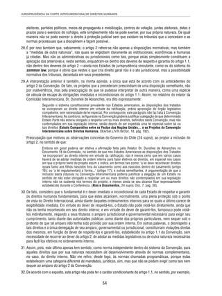 JURISPRUDÊNCIA DA CORTE INTERAMERICANA DE DIREITOS HUMANOS 
eleitores, partidos políticos, meios de propaganda e mobilização, centros de votação, juntas eleitorais, datas e 
prazos para o exercício do sufrágio, este simplesmente não se pode exercer, por sua própria natureza. De igual 
maneira não se pode exercer o direito à proteção judicial sem que existam os tribunais que a concedam e as 
normas processuais que a disciplinem e façam possível. 
28. É por isso também que, sabiamente, o artigo 2 refere-se não apenas a disposições normativas, mas também 
a “medidas de outra natureza”, nas quais se englobam claramente as institucionais, econômicas e humanas 
já citadas. Mas não as administrativas ou jurisdicionais como tais, porque estas simplesmente constituem a 
aplicação das anteriores e, neste sentido, enquadram-se dentro dos deveres de respeito e garantia do artigo 1.1, 
não dentro dos deveres do artigo 2 —ainda nos Estados de jurisprudência vinculante, como os do sistema do 
common law, porque é obvio que nestes o que cria direito geral não é o ato jurisdicional, mas a possibilidade 
normativa dos tribunais, decantada em seus precedentes. 
29. A interpretação anterior é também, na minha opinião, a única que está de acordo com os antecedentes do 
artigo 2 da Convenção. De fato, os projetos que a precederam prescindiam de uma disposição semelhante, não 
por inadvertência, mas pela preocupação de que se pudesse interpretar de outra maneira, como uma espécie 
de válvula de escape às obrigações imediatas e incondicionais do artigo 1.1. Assim, no relatório do relator da 
Comissão Interamericana, Dr. Dunshee de Abranches, era dito expressamente: 
Segundo o sistema constitucional prevalente nos Estados americanos, as disposições dos tratados 
se incorporam ao direito interno em virtude da ratifi cação, prévia aprovação do órgão legislativo 
competente, sem necessidade de lei especial. Por conseguinte, este parágrafo não faz falta à Convenção 
Interamericana. Ao contrário, se fi gurasse na Convenção poderia justifi car a alegação de que determinado 
Estado Parte não estaria obrigado a respeitar um ou mais direitos, defi nidos nesta Convenção, mas não 
contemplados em sua legislação interna; senão depois de ser expedida uma lei especial sobre tal ou 
tais direitos (Estudo Comparativo entre os Pactos das Nações Unidas... e os Projetos da Convenção 
Interamericana sobre Direitos Humanos, OEA/Ser.L/V/II.l9/Doc. 18, pág. 192). 
Preocupação que motivou as observações concretas do Governo do Chile (24 supra), ao propor a inclusão do 
artigo 2, no sentido de que: 
Embora em geral poderia ser efetiva a afi rmação feita pelo Relator Dr. Dunshee de Abranches no 
Documento 18 da Comissão, no sentido de que nos Estados Americanos as disposições dos Tratados 
‘se incorporam’ ao direito interno em virtude da ratifi cação, não é menos certo que em vários casos 
haverá de se adotar medidas de ordem interna para fazer efetivos os direitos, em especial nos casos 
em que o próprio texto do projeto assim o indica, em termos tais como: ‘a lei deve reconhecer direitos 
iguais tanto aos fi lhos nascidos fora do casamento como aos nascidos dentro do casamento (artigo 
16); ou ‘a lei regulamentará a forma...’ (artigo 17); e outras semelhantes. A argumentação de que a 
inclusão desta cláusula na Convenção Interamericana poderia justifi car a alegação de um Estado no 
sentido de não estar obrigado a respeitar um ou mais direitos não contemplados em sua legislação 
interna não se sustenta nos termos do projeto; e menos ainda se seu alcance fi car expressamente 
estabelecido durante a Conferência. (Atas e Documentos, 24 supra, Doc. 7, pág. 38). 
30. De fato, considero que o fundamental é o dever imediato e incondicional de cada Estado de respeitar e garantir 
os direitos humanos fundamentais, para que estes alcancem, normalmente, uma plena proteção sob o ponto 
de vista do Direito Internacional, ainda diante daqueles ordenamentos internos para os quais o último carece de 
exigibilidade imediata. Em virtude do dever de respeitá-los, o Estado não pode violá-los diretamente, ainda que 
não os tenha reconhecido em seu direito interno; e em virtude do dever de garanti-los, tampouco pode violá-los 
indiretamente, negando a seus titulares o amparo jurisdicional e governamental necessário para exigir seu 
cumprimento, tanto diante das autoridades públicas como diante dos próprios particulares, nem sequer sob o 
pretexto de que tal amparo não tenha sido provido por sua ordem interna. Em outras palavras, o desrespeito a 
tais direitos e a única denegação de seu amparo, governamental ou jurisdicional, constituiriam violações diretas 
dos mesmos, em função do dever de respeitá-los e garanti-los, estabelecido no artigo 1.1 da Convenção, sem 
necessidade de recorrer ao dever do artigo 2, de adotar as medidas legislativas ou de outra natureza necessárias 
para fazê-los efetivos no ordenamento interno. 
31. Assim, pois, este último apenas tem sentido, como norma independente dentro do sistema da Convenção, para 
aqueles direitos que por sua natureza necessitem de desenvolvimento através de normas complementares, 
no caso, do direito interno. Não me refi ro, desde logo, às normas chamadas programáticas, porque estas 
estabelecem uma categoria diferente de mandados, jurídicos, sim, mas que não se podem exigir como tais nem 
sequer ao amparo do artigo 2 da Convenção. 
32. De acordo com o exposto, este artigo não pode ter o caráter condicionante do artigo 1.1, no sentido, por exemplo, 
54 
 