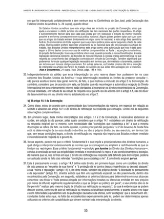 DIREITO À LIBERDADE DE EXPRESSÃO - PARECER CONSULTIVO OC-7/86 - EXIGIBILIDADE DO DIREITO DE RETIFICAÇÃO OU RESPOSTA 
em que foi interpretado unilateralmente e sem nenhum eco na Conferência de San José, pela Declaração dos 
Estados Unidos da América (v. 24 supra), quando disse: 
Os Estados Unidos acreditam que este artigo deve ser incluído no projeto de Convenção, visto que 
ajuda a esclarecer o efeito jurídico da ratifi cação nas leis nacionais das partes respectivas. O artigo 
é sufi cientemente fl exível para que cada país possa pôr em execução o tratado da melhor maneira 
possível e em forma consequente com sua prática nacional. Alguns países podem optar por fazer com 
que os artigos do tratado entrem diretamente em vigor como lei nacional, e este artigo lhes permitiria 
fazê-lo. Os comentários do Chile sugerem que sua própria prática possa variar segundo o texto de cada 
artigo. Outros podem preferir depender unicamente da lei nacional para pôr em execução os artigos do 
tratado. Nos Estados Unidos interpretaríamos este artigo como uma autorização que nos é dada para 
seguir o último destes cursos no caso de matérias compreendidas na Parte I, as porções substantivas, 
do projeto de Convenção. Isso nos permitiria referir-nos, quando proceda, à nossa Constituição, à nossa 
legislação nacional já existente, às decisões de nossos tribunais e à nossa prática administrativa no que 
respeita ao cumprimento das obrigações contraídas em virtude da Convenção. Também signifi cará que 
poderemos formular qualquer legislação necessária em termos que, de imediato e claramente, possam 
ser incluídas em nossos códigos nacionais. Em outras palavras, os Estados Unidos não têm a intenção 
de interpretar os artigos da Parte I do tratado no sentido de que estes têm aplicação por si mesmos. 
(Atas e Documentos, 24 supra. Trad. Ofi cial, págs. 148 e 149). 
33. Independentemente da validez que essa interpretação ou uma reserva desse teor pudessem ter no caso 
concreto dos Estados Unidos da América —cuja determinação excederia os limites da presente consulta—, 
não parece aceitável como tese geral, nem foi, de fato, o que motivou a inclusão do artigo 2 na Convenção. Ao 
contrário, considero que, de acordo com esta, os Estados que não reconheçam a automática recepção do Direito 
Internacional em seu ordenamento interno estão obrigados a incorporar os direitos reconhecidos na Convenção, 
em sua totalidade, em virtude de seu dever de respeitá-los e garanti-los de acordo com o artigo 1.1, não do dever 
de desenvolvê-los em seu direito interno estabelecido no artigo 2. 
b) O artigo 14.1 da Convenção: 
34. Como disse, estou de acordo com a generalidade das fundamentações da maioria, em especial em relação ao 
sentido e alcances do artigo 14.1 e do direito de retifi cação ou resposta que consagra. Limito-me às seguintes 
observações complementares. 
35. Em primeiro lugar, dada minha interpretação dos artigos 1.1 e 2 da Convenção, é necessário esclarecer as 
razões, em adição às do parecer, pelas quais considero que o artigo 14.1 estabelece um direito de retifi cação 
ou resposta exigível por si mesmo, sem necessidade das “condições que estabeleça a lei” a que a mesma 
disposição se refere. De fato, na minha opinião, o ponto principal das perguntas 1 e 2 do Governo da Costa Rica 
está na determinação de se essa alusão subordina ou não o próprio direito, ou seu exercício, em termos tais 
que, sem essas condições legais, o direito de retifi cação ou resposta não imporia aos Estados o dever imediato 
e incondicional de respeitá-lo e garanti-lo. 
36. Nesse aspecto, parece-me que o critério fundamental é o que impõe a própria natureza dos direitos humanos, a 
qual obriga a interpretar extensivamente as normas que os consagram ou ampliam e restritivamente as que os 
limitam ou restringem. Esse critério fundamental —princípio pro homine do Direito dos Direitos Humanos—, 
conduz à conclusão de que sua exigibilidade imediata e incondicional é a regra, e seu condicionamento a exceção, 
de maneira que se, nos termos em que o direito de retifi cação ou resposta está defi nido pela Convenção, poderia 
ser aplicado ainda na falta das referidas “condições que estabeleça a lei”. É um direito exigível per se. 
37. Este é precisamente o caso: o artigo 14.1 defi ne este direito, em primeiro lugar, como um corolário do direito 
de toda pessoa ao “respeito de sua honra” e “à proteção da lei contra (essas) ingerências ou (esses) ataques” 
à sua “honra e reputação” (artigo 11) e, de certo modo, também do próprio direito “à liberdade de pensamento 
e de expressão” (artigo 13), direitos ambos que têm um signifi cado especial, se não preeminente, dentro dos 
reconhecidos pela Convenção; em segundo, estabelece os critérios básicos para determiná-lo em seus alcances 
concretos: seu titular é “toda pessoa atingida por informações inexatas ou ofensivas emitidas em seu prejuízo 
por meios de difusão legalmente regulamentados e que se dirijam ao público em geral”, e seus efeitos são os de 
lhe permitir” realizar pelo mesmo órgão de difusão sua retifi cação ou resposta”, do que é evidente que se podem 
deduzir outros, como os de que tal retifi cação ou resposta se publique gratuitamente, o quanto antes e no lugar 
e com notoriedade equivalentes aos da publicação causadora da ofensa, sem ‘anotações’ que a desvirtuem etc.; 
condições todas estas que, na falta das estabelecidas expressamente pela lei, podem ser determinadas apenas 
utilizando os critérios de razoabilidade que devem nortear toda interpretação do direito. 
55 
 