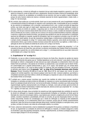 JURISPRUDÊNCIA DA CORTE INTERAMERICANA DE DIREITOS HUMANOS 
38. Em outras palavras, o direito de retifi cação ou resposta é tal que nada impede respeitá-lo e garanti-lo, vale dizer 
aplicá-lo e ampará-lo, ainda na falta de lei que o regulamente, através de simples critérios de razoabilidade; afi nal 
de contas, a própria lei, ao estabelecer as condições de seu exercício, tem que se sujeitar a iguais limitações, 
porque de outra maneira violaria ela mesma o conteúdo essencial do direito regulamentado e, deste modo, o 
artigo 14.1 da Convenção. 
39. Há, contudo, duas razões que, na minha opinião, fazem que no caso presente se dê, junto à exigibilidade imediata 
e incondicional do direito de retifi cação ou resposta e sem menosprezo dela, a necessidade de que as condições 
de seu exercício se estabeleçam com a precisão e permanência da lei: uma, o próprio princípio de segurança 
jurídica, que neste caso joga um duplo papel: segurança para as eventuais vítimas da publicação inexata ou 
ofensiva, titulares do direito em questão, e segurança para os meios de comunicação coletiva, normalmente 
privados, a fi m de que o exercício desse direito não se torne um abuso; e outra, corolário do necessário equilíbrio 
entre os direitos de uns e outros, o acesso de uns e outros a um recurso jurisdicional efetivo e expresso, adequado 
à natureza e urgência dos direitos de ambos, que garanta esse equilíbrio em caso de controvérsia e a publicação 
oportuna da retifi cação ou resposta, quando for procedente. Aqui sim se aplicaria o princípio a que me referi na 
seção anterior deste capítulo, de que são necessárias medidas legais e institucionais complementares para que 
o próprio direito consagrado no artigo 14.1 alcance plena efi cácia e garantia, como direito da Convenção, no 
ordenamento interno, que é onde os direitos humanos sempre têm de encontrar sua vigência, e, deste modo, a 
aplicação do dever dos Estados de adotá-las de acordo com o artigo 2 da mesma. 
40. Assim deve ser entendido meu Voto afi rmativo às respostas do parecer a respeito das perguntas 1 e 2 da 
consulta do Governo da Costa Rica, pois afi rmam os deveres concordantes dos Estados Partes da Convenção, 
de respeitá-los e garanti-los, em conformidade com o artigo 1.1, e de desenvolvê-los em sua ordem interna em 
conformidade com o artigo 2 da mesma. 
b. O signifi cado de “lei” no artigo 14.1: 
41. Finalmente, no que se refere à terceira pergunta do Governo da Costa Rica, discordo da opinião da maioria 
quando esta interpreta não apenas que as “medidas legislativas ou de outra natureza” a que alude o artigo 2 da 
Convenção se referem a disposições de toda natureza que sejam adequadas no ordenamento interno de cada 
Estado Parte em particular, e não apenas às normativas ou institucionais a que considero que se devem limitar, 
em conformidade com o exposto anteriormente (v. pars. 27-31 supra), mas também que, em virtude dessa 
norma de caráter geral, a “lei” a que se refere o artigo 14.1 pode ser, não uma verdadeira ‘lei formal’, nos termos 
já defi nidos pela própria Corte (A expressão “leis” no artigo 30 da Convenção Americana sobre Direitos 
Humanos, Parecer Consultivo OC-6/86 de 9 maio de 1986. Série A Nº 6), nem sequer uma ‘norma’ de outra 
categoria em sentido específi co, mas inclusive qualquer outro tipo de ‘atos’, inclusive subjetivos, que tenham a 
virtualidade necessária para fazer efetivo o direito de retifi cação ou resposta em cada um dos sistemas jurídicos 
dos Estados Partes na Convenção. 
42. É verdade que o mesmo parecer reconhece que, quando tais medidas de ordem interna possam signifi car 
limitações ou restrições ao próprio direito de retifi cação ou resposta ou a outros reconhecidos pela Convenção, 
devem ser adotadas através de lei formal, nos termos já afi rmados. Entretanto, considero que, tanto porque toda 
regulamentação signifi ca necessariamente uma limitação ou restrição, como pelo princípio geral de direito de 
que o regime dos direitos fundamentais é matéria reservada à lei, deveria se dizer que a expressão “lei”, no artigo 
14.1, signifi ca, em todo caso, uma ‘lei formal’. 
43. Em reforço desta afi rmação, deve-se também ter presente que toda regulamentação das condições de exercício 
do direito de retifi cação ou resposta implicaria necessariamente limitações ou restrições ao direito geral de 
liberdade dos meios de comunicação coletiva, o que bastaria para reclamar a exigência de uma lei formal. Nesse 
sentido, considero inaceitável a possibilidade, afi rmada na consulta, de que tais disposições tenham um mero 
caráter instrumental, levando em consideração que o direito de retifi cação ou resposta já está estabelecido 
na própria Convenção, ou no ordenamento interno que a incorpora, porque para ter sentido necessariamente 
haverão de ir além dos termos da simples defi nição desse direito, impondo limitações ou restrições novas, como 
se disse, ao titular do mesmo, aos meios de comunicação coletiva, ou a ambos. 
44. É claro, subscrevo calorosamente a reserva estabelecida no parágrafo 45 do parecer, ao destacar a importância 
de que, ao regulamentar as condições de exercício de retifi cação ou resposta, os Estados assegurem a todos 
os envolvidos o gozo das garantias necessárias, incluindo, especifi camente, os direitos à proteção judicial e aos 
recursos legais (artigos 8 e 25 da Convenção). 
56 
 