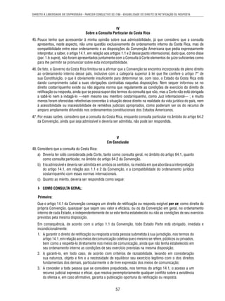 DIREITO À LIBERDADE DE EXPRESSÃO - PARECER CONSULTIVO OC-7/86 - EXIGIBILIDADE DO DIREITO DE RETIFICAÇÃO OU RESPOSTA 
IV 
Sobre a Consulta Particular da Costa Rica 
45. Pouco tenho que acrescentar à minha opinião sobre sua admissibilidade, já que considero que a consulta 
apresentou, neste aspecto, não uma questão exclusivamente do ordenamento interno da Costa Rica, mas de 
compatibilidade entre esse ordenamento e as disposições da Convenção Americana que pedia expressamente 
interpretar, a saber, o artigo 14.1, em relação aos artigos 1.1 e 2 desse pacto internacional, dado que, como disse 
(par. 1.b supra), não foram apresentados juntamente com a Consulta à Corte elementos de juízo sufi cientes como 
para lhe permitir se pronunciar sobre esta incompatibilidade. 
46. De fato, o Governo da Costa Rica limitou-se a afi rmar que a Convenção se encontra incorporada de pleno direito 
ao ordenamento interno desse país, inclusive com a categoria superior à lei que lhe confere o artigo 7° de 
sua Constituição, o que é obviamente insufi ciente para determinar se, com isso, o Estado da Costa Rica está 
dando cumprimento cabal a suas obrigações contraídas naquelas disposições. Nem sequer informou se no 
direito costarriquenho existe ou não alguma norma que regulamente as condições de exercício do direito de 
retifi cação ou resposta, ainda que se possa supor dos termos da consulta que não, mas a Corte não está obrigada 
a sabê-lo nem a indagá-lo —nem mesmo seu membro costarriquenho, como Juiz internacional— ; e muito 
menos foram oferecidas referências concretas à situação desse direito na realidade da vida jurídica do país, nem 
à acessibilidade ou inacessibilidade de remédios judiciais apropriados, como poderiam ser os do recurso de 
amparo amplamente difundido nos ordenamentos constitucionais dos Estados Americanos. 
47. Por essas razões, considero que a consulta da Costa Rica, enquanto consulta particular no âmbito do artigo 64.2 
da Convenção, ainda que seja admissível e deveria ser admitida, não pode ser respondida. 
V 
Em Conclusão 
57 
48. Considero que a consulta da Costa Rica: 
a) Deveria ter sido considerada pela Corte, tanto como consulta geral, no âmbito do artigo 64.1, quanto 
como consulta particular, no âmbito do artigo 64.2 da Convenção. 
b) Era admissível e deveria ser admitida em ambos os sentidos, na medida em que abordava a interpretação 
do artigo 14.1, em relação aos 1.1 e 2 da Convenção, e a compatibilidade do ordenamento jurídico 
costarriquenho com essas normas internacionais. 
c) Quanto ao mérito, deveria ser respondida como segue: 
I- COMO CONSULTA GERAL: 
Primeiro: 
Que o artigo 14.1 da Convenção consagra um direito de retifi cação ou resposta exigível per se, como direito da 
própria Convenção, quaisquer que sejam seu valor e efi cácia, ou os da Convenção em geral, no ordenamento 
interno de cada Estado, e independentemente de se este tenha estabelecido ou não as condições de seu exercício 
previstas pela mesma disposição. 
Em consequência, de acordo com o artigo 1.1 da Convenção, todo Estado Parte está obrigado, imediata e 
incondicionalmente: 
1. A garantir o direito de retifi cação ou resposta a toda pessoa submetida à sua jurisdição, nos termos do 
artigo 14.1, em relação aos meios de comunicação coletiva que o mesmo se refere, públicos ou privados, 
bem como a respeitá-lo diretamente nos meios de comunicação, ainda que não tenha estabelecido em 
seu ordenamento interno as condições de seu exercício previstas na mesma disposição; 
2. A garanti-lo, em todo caso, de acordo com critérios de razoabilidade, levando em consideração 
sua natureza, objeto e fi m e a necessidade de equilibrar seu exercício legítimo com o dos direitos 
fundamentais dos demais, particularmente o de livre expressão dos meios de comunicação; 
3. A conceder a toda pessoa que se considere prejudicada, nos termos do artigo 14.1, o acesso a um 
recurso judicial expresso e efi caz, que resolva peremptoriamente qualquer confl ito sobre a existência 
da ofensa e, em caso afi rmativo, garanta a publicação oportuna da retifi cação ou resposta. 
 