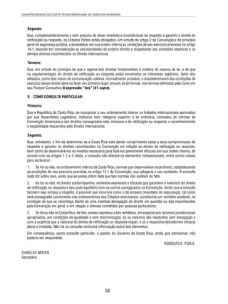 JURISPRUDÊNCIA DA CORTE INTERAMERICANA DE DIREITOS HUMANOS 
Segundo: 
Que, complementariamente e sem prejuízo do dever imediato e incondicional de respeitar e garantir o direito de 
retifi cação ou resposta, os Estados Partes estão obrigados, em virtude do artigo 2 da Convenção e do princípio 
geral de segurança jurídica, a estabelecer em sua ordem interna as condições de seu exercício previstas no artigo 
14.1, levando em consideração as peculiaridades do próprio direito e respeitando seu conteúdo essencial e os 
demais direitos reconhecidos no Direito Internacional. 
Terceiro: 
Que, em virtude do princípio de que o regime dos direitos fundamentais é matéria de reserva de lei, e de que 
na regulamentação do direito de retifi cação ou resposta estão envolvidos os interesses legítimos, tanto dos 
afetados, como dos meios de comunicação coletiva, normalmente privados, o estabelecimento das condições de 
exercício desse direito deve-se fazer em primeiro lugar através da lei formal, nos termos defi nidos pela Corte em 
seu Parecer Consultivo A expressão “leis” (41 supra). 
II COMO CONSULTA PARTICULAR: 
Primeiro: 
Que a República da Costa Rica, ao incorporar a seu ordenamento interno os tratados internacionais aprovados 
por sua Assembleia Legislativa, inclusive com categoria superior à lei ordinária, concedeu às normas da 
Convenção Americana e aos direitos consagrados nela, inclusive o de retifi cação ou resposta, o reconhecimento 
e exigibilidade requeridos pelo Direito Internacional. 
Segundo: 
Que, entretanto, a fi m de determinar se a Costa Rica está dando cumprimento cabal a seus compromissos de 
respeitar e garantir os direitos reconhecidos na Convenção em relação ao direito de retifi cação ou resposta, 
bem como de desenvolvê-los na medida necessária para fazê-los plenamente efi cazes em sua ordem interna, de 
acordo com os artigos 1.1 e 2 desta, a consulta não oferece os elementos indispensáveis, entre outras coisas 
para esclarecer: 
1. Se há ou não, no ordenamento interno da Costa Rica, normas que desenvolvam esse direito, estabelecendo 
as condições de seu exercício previstas no artigo 14.1 da Convenção, sua categoria e seu conteúdo. A consulta 
nada diz sobre isso, ainda que se possa inferir dela que tais normas não existem de fato; 
2. Se há ou não, no direito costarriquenho, remédios expressos e efi cazes que garantem o exercício do direito 
de retifi cação ou resposta e seu justo equilíbrio com os outros consagrados na Convenção. Ainda que a consulta 
também seja omissa a respeito, é possível que recursos como o de amparo (mandado de segurança), tal como 
está consagrado comumente nos ordenamentos dos Estados americanos, constituiria um remédio aceitável, na 
condição de que se reconheça diante de uma eventual denegação do direito em questão ou dos reconhecidos 
pela Convenção em geral, e em relação a ofensas cometidas por pessoas particulares; 
3. Se há ou não na Costa Rica, de fato, acesso expresso a tais remédios, em especial aos recursos jurisdicionais 
apropriados, em condições de igualdade e sem discriminação, se os mesmos são resolvidos sem denegação e 
com a urgência que a natureza do direito de retifi cação ou resposta requer, e se a respectiva decisão tem efi cácia 
plena e imediata. Não há na consulta nenhuma informação sobre tais elementos. 
Em consequência, como consulta particular, o pedido do Governo da Costa Rica, ainda que admissível, não 
poderia ser respondido. 
58 
RODOLFO E. PIZA E. 
CHARLES MOYER 
Secretário 
 