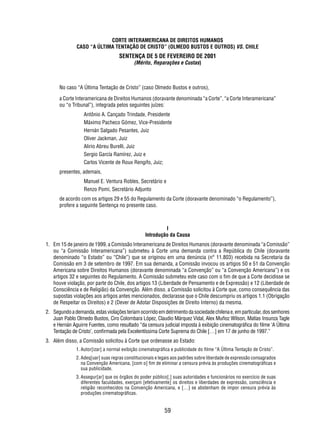 CORTE INTERAMERICANA DE DIREITOS HUMANOS 
CASO “A ÚLTIMA TENTAÇÃO DE CRISTO” (OLMEDO BUSTOS E OUTROS) VS. CHILE 
SENTENÇA DE 5 DE FEVEREIRO DE 2001 
(Mérito, Reparações e Custas) 
No caso “A Última Tentação de Cristo” (caso Olmedo Bustos e outros), 
a Corte Interamericana de Direitos Humanos (doravante denominada “a Corte”, “a Corte Interamericana” 
ou “o Tribunal”), integrada pelos seguintes juízes: 
Antônio A. Cançado Trindade, Presidente 
Máximo Pacheco Gómez, Vice-Presidente 
Hernán Salgado Pesantes, Juiz 
Oliver Jackman, Juiz 
Alirio Abreu Burelli, Juiz 
Sergio García Ramírez, Juiz e 
Carlos Vicente de Roux Rengifo, Juiz; 
59 
presentes, ademais, 
Manuel E. Ventura Robles, Secretário e 
Renzo Pomi, Secretário Adjunto 
de acordo com os artigos 29 e 55 do Regulamento da Corte (doravante denominado “o Regulamento”), 
profere a seguinte Sentença no presente caso. 
I 
Introdução da Causa 
1. Em 15 de janeiro de 1999, a Comissão Interamericana de Direitos Humanos (doravante denominada “a Comissão” 
ou “a Comissão Interamericana”) submeteu à Corte uma demanda contra a República do Chile (doravante 
denominado “o Estado” ou “Chile”) que se originou em uma denúncia (n° 11.803) recebida na Secretaria da 
Comissão em 3 de setembro de 1997. Em sua demanda, a Comissão invocou os artigos 50 e 51 da Convenção 
Americana sobre Direitos Humanos (doravante denominada “a Convenção” ou “a Convenção Americana”) e os 
artigos 32 e seguintes do Regulamento. A Comissão submeteu este caso com o fi m de que a Corte decidisse se 
houve violação, por parte do Chile, dos artigos 13 (Liberdade de Pensamento e de Expressão) e 12 (Liberdade de 
Consciência e de Religião) da Convenção. Além disso, a Comissão solicitou à Corte que, como consequência das 
supostas violações aos artigos antes mencionados, declarasse que o Chile descumpriu os artigos 1.1 (Obrigação 
de Respeitar os Direitos) e 2 (Dever de Adotar Disposições de Direito Interno) da mesma. 
2. Segundo a demanda, estas violações teriam ocorrido em detrimento da sociedade chilena e, em particular, dos senhores 
Juan Pablo Olmedo Bustos, Ciro Colombara López, Claudio Márquez Vidal, Alex Muñoz Wilson, Matías Insunza Tagle 
e Hernán Aguirre Fuentes, como resultado “da censura judicial imposta à exibição cinematográfi ca do fi lme ‘A Última 
Tentação de Cristo’, confi rmada pela Excelentíssima Corte Suprema do Chile […] em 17 de junho de 1997.” 
3. Além disso, a Comissão solicitou à Corte que ordenasse ao Estado: 
1. Autor[izar] a normal exibição cinematográfi ca e publicidade do fi lme “A Última Tentação de Cristo”. 
2. Adeq[uar] suas regras constitucionais e legais aos padrões sobre liberdade de expressão consagrados 
na Convenção Americana, [com o] fi m de eliminar a censura prévia às produções cinematográfi cas e 
sua publicidade. 
3. Assegur[ar] que os órgãos do poder público[,] suas autoridades e funcionários no exercício de suas 
diferentes faculdades, exerçam [efetivamente] os direitos e liberdades de expressão, consciência e 
religião reconhecidos na Convenção Americana, e […] se abstenham de impor censura prévia às 
produções cinematográfi cas. 
 