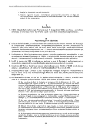 JURISPRUDÊNCIA DA CORTE INTERAMERICANA DE DIREITOS HUMANOS 
4. Repar[ar] as vítimas neste caso pelo dano sofrido. 
5. Efet[uar] o pagamento de custas e reembols[ar] os gastos incorridos pelas vítimas para litigar este 
caso tanto [no] âmbito interno como perante a Comissão e a Honorável Corte, além dos honorários 
razoáveis de seus representantes. 
II 
Competência 
4. O Chile é Estado Parte na Convenção Americana desde 21 de agosto de 1990 e reconheceu a competência 
contenciosa da Corte nesse mesmo dia. Portanto, a Corte é competente para conhecer do presente caso. 
III 
Procedimento perante a Comissão 
5. Em 3 de setembro de 1997, a Comissão recebeu em sua Secretaria uma denúncia interposta pela Associação 
de Advogados pelas Liberdades Públicas A.G., em representação dos senhores Juan Pablo Olmedo Bustos, Ciro 
Colombara López, Claudio Márquez Vidal, Alex Muñoz Wilson, Matías Insunza Tagle e Hernán Aguirre Fuentes e 
“do restante dos habitantes da República do Chile”. A Comissão comunicou a denúncia ao Estado e solicitou que 
apresentasse a informação correspondente em um prazo de 90 dias. 
6. Em 8 de janeiro de 1998, o Estado apresentou sua resposta à Comissão, que a transmitiu aos peticionários, os quais 
apresentaram sua réplica em 23 de fevereiro de 1998. Em 16 de junho de 1998, depois da concessão de uma extensão 
de prazo, o Estado apresentou à Comissão um escrito contestando à réplica apresentada pelos peticionários. 
7. Em 27 de fevereiro de 1998, foi realizada uma audiência na sede da Comissão, à qual compareceram os 
representantes dos peticionários, mas não o Estado, apesar de ter sido devidamente convocado. 
8. Durante seu 99° Período Ordinário de Sessões, a Comissão aprovou o Relatório nº 31/98, através do qual 
declarou o caso admissível. Este relatório foi transmitido ao Estado em 18 de maio de 1998. 
9. Em 22 de junho de 1998, a Comissão se pôs à disposição das partes para alcançar uma solução amistosa no 
caso, de acordo com o artigo 48.1.f da Convenção Americana. Apesar disso, não foi possível alcançar uma 
solução deste tipo. 
10. Em 29 de setembro de 1998, durante seu 100° Período Ordinário de Sessões, a Comissão, de acordo com o 
artigo 50 da Convenção, aprovou o Relatório nº 69/98. Neste relatório, a Comissão concluiu: 
95. Que a sentença da Corte de Apelações de Santiago do Chile de 20 de janeiro de 1997 e sua 
confi rmação pela Corte Suprema do Chile de 17 de junho do mesmo ano, que deixaram sem efeito a 
resolução administrativa do Conselho Nacional de Qualifi cação Cinematográfi ca que aprovou a exibição 
do fi lme “A Última Tentação de Cristo” em 11 de novembro de 1996, quando já havia entrado em 
vigor para o Chile a Convenção Americana sobre Direitos Humanos, ratifi cada por esse Estado em 21 
de agosto de 1990, são incompatíveis com as disposições da Convenção Americana sobre Direitos 
Humanos e violam o disposto nos artigos 1(1) e 2 da mesma. 
96. A respeito das pessoas em cujo nome se promove o presente caso, o Estado chileno deixou de 
cumprir sua obrigação de reconhecer e garantir os direitos contidos nos artigos 12 e 13, em conexão com 
os artigos 1(1) e 2 da Convenção Americana sobre Direitos Humanos, da qual o Chile é Estado parte. 
97. Nos casos nos quais uma disposição constitucional é incompatível com a Convenção, o Estado 
parte está obrigado, de acordo com o artigo 2, a adotar as medidas legislativas (constitucionais e 
ordinárias) necessárias para fazer efetivos os direitos e liberdades garantidos pela Convenção. 
98. O Estado chileno não deu cumprimento às regras incluídas no artigo 2 da Convenção Americana, 
por não ter adotado, em conformidade com seus procedimentos constitucionais, as medidas legislativas 
ou de outra natureza que fossem necessárias para fazer efetivos os direitos e liberdades contidos na 
Convenção. 
99. A Comissão avalia positivamente as iniciativas do Governo democrático do Chile, através dos órgãos 
competentes, dirigidas a adotar as medidas legislativas ou de outra natureza necessárias para fazer 
efetivo o direito à liberdade de expressão, em conformidade com seus procedimentos constitucionais e 
legais vigentes. 
60 
 