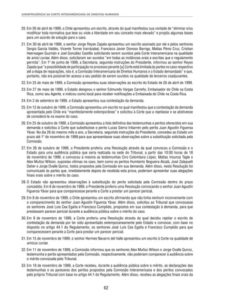 JURISPRUDÊNCIA DA CORTE INTERAMERICANA DE DIREITOS HUMANOS 
20. Em 26 de abril de 1999, o Chile apresentou um escrito, através do qual manifestou sua vontade de “eliminar e/ou 
modifi car toda normativa que lese ou viole a liberdade em seu conceito mais elevado” e propôs algumas bases 
para um acordo de solução para o caso. 
21. Em 30 de abril de 1999, o senhor Jorge Reyes Zapata apresentou um escrito assinado por ele e pelos senhores 
Sergio García Valdés, Vicente Torres Irarrázabal, Francisco Javier Donoso Barriga, Matías Pérez Cruz, Cristian 
Heerwagen Guzmán e Joel González Castillo solicitando serem ouvidos pela Corte Interamericana na qualidade 
de amici curiae. Além disso, solicitaram ser ouvidos “em todas as instâncias orais e escritas que o regulamento 
permita”. Em 1º de junho de 1999, a Secretaria, seguindo instruções do Presidente, informou ao senhor Reyes 
Zapata que “a possibilidade de participação no processo perante [a] Corte está limitada às partes no caso respectivo 
até a etapa de reparações, isto é, a Comissão Interamericana de Direitos Humanos e o Estado demandado” e que, 
portanto, não era possível ter acesso a seu pedido de serem ouvidos na qualidade de terceiros coadjuvantes. 
22. Em 25 de maio de 1999, a Comissão apresentou suas observações ao escrito do Estado de 26 de abril de 1999. 
23. Em 27 de maio de 1999, o Estado designou o senhor Edmundo Vargas Carreño, Embaixador do Chile na Costa 
Rica, como seu Agente, e indicou como local para receber notifi cações a Embaixada do Chile na Costa Rica. 
24. Em 2 de setembro de 1999, o Estado apresentou sua contestação da demanda. 
25. Em 12 de outubro de 1999, a Comissão apresentou um escrito no qual manifestou que a contestação da demanda 
apresentada pelo Chile era “manifestamente extemporânea” e solicitou à Corte que a rejeitasse e se abstivesse 
de considerá-la no exame do caso. 
26. Em 25 de outubro de 1999, a Comissão apresentou a lista defi nitiva das testemunhas e peritos oferecidos em sua 
demanda e solicitou à Corte que substituísse o perito Lucas Sierra Iribarren pelo perito Juan Agustín Figueroa 
Yávar. No dia 26 do mesmo mês e ano, a Secretaria, seguindo instruções do Presidente, concedeu ao Estado um 
prazo até 1º de novembro de 1999 para que apresentasse suas observações sobre a substituição solicitada pela 
Comissão. 
27. Em 26 de outubro de 1999, o Presidente proferiu uma Resolução através da qual convocou a Comissão e o 
Estado para uma audiência pública que seria realizada na sede do Tribunal, a partir das 10:00 horas de 18 
de novembro de 1999, e convocou à mesma as testemunhas Ciro Colombara López, Matías Insunza Tagle e 
Alex Muñoz Wilson, supostas vítimas no caso, bem como os peritos Humberto Nogueira Alcalá, José Zalaquett 
Daher e Jorge Ovalle Quiroz, todos propostos pela Comissão em sua demanda. Além disso, nesta Resolução foi 
comunicado às partes que, imediatamente depois de recebida esta prova, poderiam apresentar suas alegações 
fi nais orais sobre o mérito do caso. 
28. O Estado não apresentou observações à substituição do perito solicitada pela Comissão dentro do prazo 
concedido. Em 6 de novembro de 1999, o Presidente proferiu uma Resolução convocando o senhor Juan Agustín 
Figueroa Yávar para que comparecesse perante a Corte a prestar um parecer pericial. 
29. Em 8 de novembro de 1999, o Chile apresentou um escrito afi rmando que não tinha nenhum inconveniente com 
o comparecimento do senhor Juan Agustín Figueroa Yávar. Além disso, solicitou ao Tribunal que convocasse 
os senhores José Luis Cea Egaña e Francisco Cumplido, propostos em sua contestação à demanda, para que 
prestassem parecer pericial durante a audiência pública sobre o mérito do caso. 
30. Em 9 de novembro de 1999, a Corte proferiu uma Resolução através da qual decidiu rejeitar o escrito de 
contestação da demanda por ter sido apresentado extemporaneamente pelo Estado e convocar, com base no 
disposto no artigo 44.1 do Regulamento, os senhores José Luis Cea Egaña e Francisco Cumplido para que 
comparecessem perante a Corte para prestar um parecer pericial. 
31. Em 15 de novembro de 1999, o senhor Hermes Navarro del Valle apresentou um escrito à Corte na qualidade de 
62 
amicus curiae. 
32. Em 11 de novembro de 1999, a Comissão informou que os senhores Alex Muñoz Wilson e Jorge Ovalle Quiroz, 
testemunha e perito apresentados pela Comissão, respectivamente, não poderiam comparecer à audiência sobre 
o mérito convocada pelo Tribunal. 
33. Em 18 de novembro de 1999, a Corte recebeu, durante a audiência pública sobre o mérito, as declarações das 
testemunhas e os pareceres dos peritos propostos pela Comissão Interamericana e dos peritos convocados 
pelo próprio Tribunal com base no artigo 44.1 do Regulamento. Além disso, recebeu as alegações fi nais orais da 
 