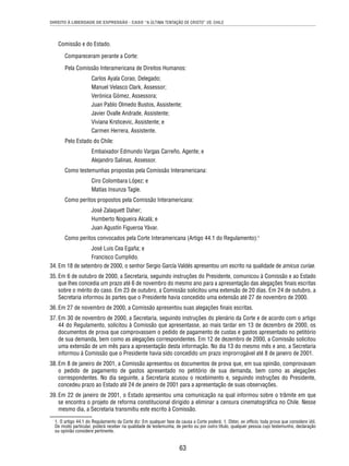 DIREITO À LIBERDADE DE EXPRESSÃO - CASO “A ÚLTIMA TENTAÇÃO DE CRISTO” VS. CHILE 
Comissão e do Estado. 
Compareceram perante a Corte: 
Pela Comissão Interamericana de Direitos Humanos: 
Carlos Ayala Corao, Delegado; 
Manuel Velasco Clark, Assessor; 
Verónica Gómez, Assessora; 
Juan Pablo Olmedo Bustos, Assistente; 
Javier Ovalle Andrade, Assistente; 
Viviana Krsticevic, Assistente; e 
Carmen Herrera, Assistente. 
63 
Pelo Estado do Chile: 
Embaixador Edmundo Vargas Carreño, Agente; e 
Alejandro Salinas, Assessor. 
Como testemunhas propostas pela Comissão Interamericana: 
Ciro Colombara López; e 
Matías Insunza Tagle. 
Como peritos propostos pela Comissão Interamericana: 
José Zalaquett Daher; 
Humberto Nogueira Alcalá; e 
Juan Agustín Figueroa Yávar. 
Como peritos convocados pela Corte Interamericana (Artigo 44.1 do Regulamento):1 
José Luis Cea Egaña; e 
Francisco Cumplido. 
34. Em 18 de setembro de 2000, o senhor Sergio García Valdés apresentou um escrito na qualidade de amicus curiae. 
35. Em 6 de outubro de 2000, a Secretaria, seguindo instruções do Presidente, comunicou à Comissão e ao Estado 
que lhes concedia um prazo até 6 de novembro do mesmo ano para a apresentação das alegações fi nais escritas 
sobre o mérito do caso. Em 23 de outubro, a Comissão solicitou uma extensão de 20 dias. Em 24 de outubro, a 
Secretaria informou às partes que o Presidente havia concedido uma extensão até 27 de novembro de 2000. 
36. Em 27 de novembro de 2000, a Comissão apresentou suas alegações fi nais escritas. 
37. Em 30 de novembro de 2000, a Secretaria, seguindo instruções do plenário da Corte e de acordo com o artigo 
44 do Regulamento, solicitou à Comissão que apresentasse, ao mais tardar em 13 de dezembro de 2000, os 
documentos de prova que comprovassem o pedido de pagamento de custas e gastos apresentado no petitório 
de sua demanda, bem como as alegações correspondentes. Em 12 de dezembro de 2000, a Comissão solicitou 
uma extensão de um mês para a apresentação desta informação. No dia 13 do mesmo mês e ano, a Secretaria 
informou à Comissão que o Presidente havia sido concedido um prazo improrrogável até 8 de janeiro de 2001. 
38. Em 8 de janeiro de 2001, a Comissão apresentou os documentos de prova que, em sua opinião, comprovavam 
o pedido de pagamento de gastos apresentado no petitório de sua demanda, bem como as alegações 
correspondentes. No dia seguinte, a Secretaria acusou o recebimento e, seguindo instruções do Presidente, 
concedeu prazo ao Estado até 24 de janeiro de 2001 para a apresentação de suas observações. 
39. Em 22 de janeiro de 2001, o Estado apresentou uma comunicação na qual informou sobre o trâmite em que 
se encontra o projeto de reforma constitucional dirigido a eliminar a censura cinematográfi ca no Chile. Nesse 
mesmo dia, a Secretaria transmitiu este escrito à Comissão. 
1. O artigo 44.1 do Regulamento da Corte diz: Em qualquer fase da causa a Corte poderá: 1. Obter, ex offi cio, toda prova que considere útil. 
De modo particular, poderá receber na qualidade de testemunha, de perito ou por outro título, qualquer pessoa cujo testemunho, declaração 
ou opinião considere pertinente. 
 