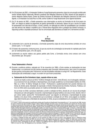 JURISPRUDÊNCIA DA CORTE INTERAMERICANA DE DIREITOS HUMANOS 
40. Em 25 de janeiro de 2001, o Embaixador Guillermo Yunge Bustamante apresentou cópia da comunicação emitida pelo 
senhor Heraldo Muñoz Valenzuela, Ministro substituto das Relações Exteriores do Chile, através da qual designou o 
senhor Alejandro Salinas Rivera, Diretor de Direitos Humanos do Ministério das Relações Exteriores do Chile como 
Agente, e o Embaixador da Costa Rica no Chile, senhor Guillermo Yunge Bustamante como Agente Assistente. 
41. Em 31 de janeiro de 2001, o Estado apresentou suas observações ao escrito da Comissão do dia 8 de janeiro de 
2001, em relação ao pedido de pagamento de gastos apresentado na demanda. Apesar de que o escrito do Estado 
foi apresentado com sete dias de atraso, a Corte o admitiu, em aplicação do critério de razoabilidade e por considerar 
que esta demora não afetava o equilíbrio que o Tribunal deve resguardar entre a proteção dos direitos humanos e a 
segurança jurídica e equidade processual. Isso foi comunicado pela Secretaria ao Estado em 3 de fevereiro de 2001. 
V 
A Prova 
Prova Documental 
42. Juntamente com o escrito de demanda, a Comissão apresentou cópia de cinco documentos contidos em cinco 
64 
anexos (pars. 1 e 12 supra).2 
43. O Estado não apresentou nenhuma prova, já que seu escrito de contestação da demanda foi rejeitado pela Corte 
por ser extemporâneo (pars. 24 e 30 supra). 
44. Juntamente ao escrito relativo aos gastos pedido pela Corte, a Comissão enviou cinco anexos com cinco 
documentos (par. 38 supra).3 
*** 
Prova Testemunhal e Pericial 
45. Durante a audiência pública, realizada em 18 de novembro de 1999, a Corte recebeu as declarações de duas 
testemunhas e os pareceres de três peritos propostos pela Comissão Interamericana, bem como os pareceres 
de dois peritos convocados pelo Tribunal em uso das faculdades indicadas no artigo 44.1 do Regulamento. Estas 
declarações são sintetizadas a seguir, na ordem em que foram produzidas: 
a. Testemunho de Ciro Colombara López, suposta vítima no caso 
Quando se impôs a censura ao fi lme “A Última Tentação de Cristo”, tinha 28 anos, era e é advogado, dedicava-se 
ao exercício livre da profi ssão e desempenhava uma função acadêmica na Universidade Católica do Chile. 
Não viu o fi lme “A Última Tentação de Cristo”. Profi ssional e academicamente tem grande interesse nos 
temas de direito penal, liberdade de expressão e Direito Internacional dos Direitos Humanos. Publicou um 
livro no Chile sobre as punições penais em matéria de liberdade de expressão. 
Ao se iniciar no Chile o processo destinado a proibir a exibição do fi lme, através de um recurso de proteção 
interposto por sete advogados invocando a representação da Igreja Católica e de Jesus Cristo, decidiu intervir 
por várias razões: parecia-lhe “tremendamente grave” que alguém se atribuísse a representação da Igreja 
Católica e de Jesus Cristo, pretendendo que se proibisse a exibição de um fi lme; seria julgado ou decidido 
algo determinante para a liberdade de expressão no Chile, já que se estabeleceria um precedente na matéria; 
2. Cf. anexo I: cópia do documento de qualifi cação emitido pelo Conselho de Qualifi cação Cinematográfi ca em 11 de novembro de 1996, através 
do qual se informa que este Conselho revisou o fi lme A Última Tentação de Cristo e que o aprovou somente para maiores de 18 anos; anexo 
II: cópia da sentença de 20 de janeiro de 1997, proferida pela Corte de Apelações de Santiago, através da qual se acolhe o recurso de proteção 
interposto pelos senhores Sergio García Valdés, Vicente Torres Irarrázabal, Francisco Javier Donoso Barriga, Matías Pérez Cruz, Jorge Reyes 
Zapata, Cristian Heerwagen Guzmán e Joel González Castillo, em nome de Jesus Cristo, da Igreja Católica e por si mesmos, e deixa sem efeito 
a resolução administrativa do Conselho de Qualifi cação Cinematográfi ca adotada em 11 de novembro de 1996; anexo III: cópia da sentença de 
17 de junho de 1997, proferida pela Corte Suprema de Justiça do Chile, através da qual confi rma a sentença de 20 de janeiro de 1997, proferida 
pela Corte de Apelações; anexo IV: cópia de um projeto de reforma constitucional que elimina a censura cinematográfi ca substituindo-a por um 
sistema de qualifi cação que consagra o direito à livre criação artística e cópia da mensagem nº 339-334, emitida no dia 14 de abril de 1997 pelo 
Presidente da República do Chile à Câmara de Deputados, como justifi cativa do projeto mencionado; e anexo V: um exemplar do livro intitulado 
“La Última Tentación” cujo autor é Nikos Kazantzakis e que foi publicado por Edições Lohlé-Lumen em 1996 em Buenos Aires. 
3. Cf. fatura n° 004526 do Hotel Jade, emitida em 19 de novembro de 1999, em nome do senhor José Zalaquett; fatura n° 004540 do Hotel 
Jade, emitida em 20 de novembro de 1999, em nome de “Asoc. de Abogados por las Libe”; fatura n° 004541 do Hotel Jade, emitida em 20 
de novembro de 1999, em nome de “Asoc. de Abogados por las Libe”; fatura n° 004542 do Hotel Jade, emitida em 20 de novembro de 1999, 
em nome de “Asoc. de Abogados por las Libe”; e fatura n° 0115909 de Aeromar Agência de Viagens Limitada, emitida em 16 de novembro de 
1999, em nome de “Asoc. de Abogados por las Libertades Públicas.” 
 