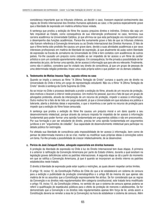 DIREITO À LIBERDADE DE EXPRESSÃO - CASO “A ÚLTIMA TENTAÇÃO DE CRISTO” VS. CHILE 
considerava importante que os tribunais chilenos, ao decidir o caso, tivessem especial conhecimento das 
regras de Direito Internacional dos Direitos Humanos aplicáveis ao caso; e lhe parecia especialmente grave 
que a liberdade de expressão em matéria artística fosse violada. 
A sentença que proibiu a exibição do fi lme lhe causou prejuízos diretos e indiretos. Embora não seja um 
fato imputável ao Estado, como consequência de sua intervenção profi ssional no caso, terminou sua 
carreira acadêmica na Universidade Católica, já que afi rmou-se que esta participação era incompatível com 
o desempenho das funções acadêmicas. Parece-lhe sumamente grave o fato de que os tribunais chilenos 
não fi zeram referência à Convenção Americana ou ao Direito Internacional dos Direitos Humanos. O fato de 
que o fi lme tenha sido proibido lhe causou um grave dano, devido a suas atividades acadêmicas e por seus 
interesses profi ssionais em matéria de liberdade de expressão, já que atualmente dá aulas sobre liberdade 
de expressão na Escola de Jornalismo da Universidade do Chile e tem contatos com acadêmicos de outros 
países. Foi-lhe causado um prejuízo como cidadão ao ser impedido de ter acesso a um fi lme de caráter 
artístico e com um conteúdo aparentemente religioso. Em consequência, foi-lhe privada a possibilidade de ter 
elementos de juízo, de formar uma opinião, de ter acesso à informação que para ele era relevante. Finalmente, 
como não é católico, considera que foi violado seu direito de consciência, já que um grupo de pessoas de 
uma determinada religião pretendeu impor uma visão própria sobre o que podiam ver os demais cidadãos. 
b. Testemunho de Matías Insunza Tagle, suposta vítima no caso 
Quando se impôs a censura ao fi lme “A Última Tentação de Cristo” cursava o quarto ano de direito na 
Universidade do Chile e tinha um cargo de representação estudantil. Não viu o fi lme “A Última Tentação de 
Cristo” devido à sentença da Corte Suprema do Chile. 
Ao se iniciar no Chile o processo destinado a proibir a exibição do fi lme, através de um recurso de proteção, 
dois motivos o levaram a intervir neste processo. Um motivo foi pessoal, que era o fato de que um grupo de 
advogados pretendia, através da interposição de um recurso de proteção, impedir o acesso à informação. 
Outro motivo foi o fato de ter tido um cargo estudantil, já que a Universidade em que estudava era pública e 
tolerante, aberta a distintas ideias e expressões, o que o incentivou a ser parte no recurso de proteção para 
impedir que a exibição do fi lme fosse censurada. 
A sentença que proibiu a exibição do fi lme lhe causou um prejuízo moral e um dano quanto a seu 
desenvolvimento intelectual, porque através da censura imposta foi impedido de ter acesso à informação 
fundamental para poder formar uma opinião fundamentada em argumentos sólidos e não em preconceitos. 
Por sua formação e por ser estudante de direito, precisa ter uma opinião fundamentada em argumentos 
jurídicos e em “argumentos de cidadão”. Sua capacidade de desenvolvimento intelectual para participar no 
debate público foi restringida. 
Foi afetada sua liberdade de consciência pela impossibilidade de ter acesso à informação, bem como de 
pensar de determinada maneira e de se criar, manter ou modifi car suas próprias ideias e convicções sobre 
um tema. Foi-lhe privada a possibilidade de crescer intelectualmente, de se desenvolver. 
c. Perícia de José Zalaquett Daher, advogado especialista em direitos humanos 
A proteção da liberdade de expressão no Chile à luz do Direito Internacional tem duas etapas. A primeira 
é a anterior à ratifi cação da Convenção Americana por parte do Estado chileno, durante a qual existiam na 
legislação graves defi ciências sobre os padrões internacionais. A segunda etapa se dá a partir do momento 
em que se ratifi ca a Convenção Americana, já que é quando se incorporam ao direito interno os padrões 
estabelecidos neste tratado. 
O direito à liberdade de expressão pode estar sujeito a restrições, as quais devem respeitar certos limites. 
O artigo 19, inciso 12, da Constituição Política do Chile diz que a lei estabelecerá um sistema de censura 
para a exibição e publicidade da produção cinematográfi ca e o artigo 60 da mesma diz que apenas são 
matéria de lei os assuntos que a Constituição expressamente lhe atribui. Se for considerado que as regras 
da Convenção e os direitos nela regulamentados têm categoria constitucional, este tratado teria modifi cado 
o artigo 19, inciso 12, da Constituição chilena, no sentido de que o sistema de censura apenas poderia se 
referir à qualifi cação de espetáculos públicos para o efeito da proteção de menores e adolescentes. Se for 
demonstrado que a Convenção e os direitos nela regulamentados apenas têm força de lei, ainda assim a 
Constituição deveria se remeter a essa lei (a Convenção) na hora de estabelecer o sistema de censura. Além 
65 
 