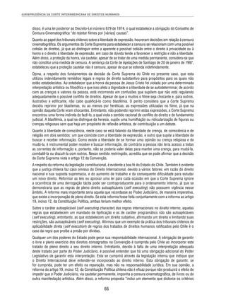 JURISPRUDÊNCIA DA CORTE INTERAMERICANA DE DIREITOS HUMANOS 
disso, é uma lei posterior ao Decreto-Lei número 679 de 1974, o qual estabelece a obrigação do Conselho de 
Censura Cinematográfi ca “de rejeitar fi lmes por [várias] causas”. 
Quanto ao papel dos tribunais chilenos sobre a liberdade de expressão, houveram decisões em relação à censura 
cinematográfi ca. Os argumentos da Corte Suprema para estabelecer a censura se relacionam com uma possível 
colisão de direitos, já que ao distinguir entre a aparente e possível colisão entre o direito à privacidade ou à 
honra e o direito à liberdade de expressão, em caso de dúvida tende a favorecer a restrição e não a liberdade. 
Além disso, a proteção da honra, via cautelar, apesar de se tratar de uma medida permanente, considera-se que 
não constitui uma medida de censura. A sentença da Corte de Apelações de Santiago de 20 de janeiro de 1997, 
estabeleceu que a proteção cautelar não é censura, apesar de que se estenda indefi nidamente. 
Opina, a respeito dos fundamentos da decisão da Corte Suprema do Chile no presente caso, que esta 
utilizou indevidamente remédios legais e regras de direito substantivo para propósitos para os quais não 
estão estabelecidos. Ao estabelecer que a honra da pessoa de Jesus Cristo foi violada por uma determinada 
interpretação artística ou fi losófi ca e que isso afeta a dignidade e a liberdade de se autodeterminar, de acordo 
com as crenças e valores da pessoa, está incorrendo em confusões que supõem que não está regulando 
adequadamente o possível confl ito de direitos. Apesar de que a muitos o fi lme seja chocante e, para outros, 
ilustrativo e edifi cante, não cabe qualifi cá-lo como blasfêmia. O perito considera que a Corte Suprema 
decidiu reprimir por blasfemas, ou ao menos por heréticas, as expressões utilizadas no fi lme, já que na 
opinião daquela Corte eram chocantes. Entretanto, não podendo reprimir estas expressões, a Corte Suprema 
encontrou uma forma indireta de fazê-lo, a qual viola o sentido racional de confl ito de direito e de fundamento 
judicial. A blasfêmia, a qual se distingue da heresia, supõe uma humilhação ou ridicularização de fi guras ou 
crenças religiosas sem que haja um propósito de refl exão artística, de contribuição a um debate. 
Quanto à liberdade de consciência, neste caso se está falando da liberdade de crença, de consciência e de 
religião em dois sentidos: um que coincide com a liberdade de expressão, e outro que supõe a liberdade de 
buscar e receber informação. Como existe a liberdade de se formar uma opinião ou crença religiosa e de 
mudá-la, é instrumental poder receber e buscar informação, do contrário a pessoa não teria acesso a todas 
as correntes de informação e, portanto, não se poderia valer delas para manter uma crença, para mudá-la, 
combatê-la ou discuti-la com outros. Nesse sentido restringido, acredita que se pode afi rmar que a decisão 
da Corte Suprema viola o artigo 12 da Convenção. 
A respeito da reforma da legislação constitucional, é evidente a boa fé do Estado do Chile. Também é evidente 
que a justiça chilena faz caso omisso do Direito Internacional, devido a vários fatores: em razão do direito 
nacional e sua suposta supremacia, e do aumento de trabalho e da consequente difi culdade para estudar 
um novo direito. Reformar as leis ou aprovar uma lei para cada ocasião em que a Corte Suprema ignore 
a ocorrência de uma derrogação tácita pode ser contraproducente para o ordenamento interno, já que se 
demonstraria que as regras de pleno direito autoaplicáveis (self executing) não possuem vigência nesse 
âmbito. A reforma mais importante seria aquela que recordasse ao Poder Judiciário, de maneira imperativa, 
que existe a incorporação de pleno direito. Se esta reforma fosse feita conjuntamente com a reforma ao artigo 
19, inciso 12, da Constituição Política, ambas teriam melhor efeito. 
Sobre o caráter autoaplicável (self executing character) das regras internacionais no direito interno, aquelas 
regras que estabelecem um mandado de tipifi cação e as de caráter programático não são autoaplicáveis 
(self executing); entretanto, as que estabelecem um direito subjetivo, afi rmando um direito e limitando suas 
restrições, são autoaplicáveis (self executing). Afi rmou que um exemplo da prática dos tribunais chilenos de 
aplicabilidade direta (self execution) de regras dos tratados de direitos humanos ratifi cados pelo Chile é o 
caso da regra que proíbe a prisão por dívidas. 
Qualquer um dos poderes do Estado pode gerar sua responsabilidade internacional. A obrigação de garantir 
o livre e pleno exercício dos direitos consagrados na Convenção é cumprida pelo Chile ao incorporar este 
tratado de pleno direito a seu direito interno. Entretanto, devido à falta de uma interpretação adequada 
deste tratado por parte do Poder Judiciário, é possível entender que há uma obrigação adicional do Poder 
Legislativo de garantir esta interpretação. Esta se cumprirá através da legislação interna que indique que 
o Direito Internacional deve entender-se incorporado ao direito interno. Esta obrigação de garantir, se 
for cumprida, pode ter um efeito na reparação, mas não na responsabilidade jurídica. Em sua opinião, a 
reforma do artigo 19, inciso 12, da Constituição Política chilena não é efi caz porque não produzirá o efeito de 
impedir que o Poder Judiciário, via cautelar permanente, imponha a censura cinematográfi ca, de livros ou de 
outra manifestação artística. Além disso, a reforma proposta “inclui um elemento que distorce os critérios 
66 
 