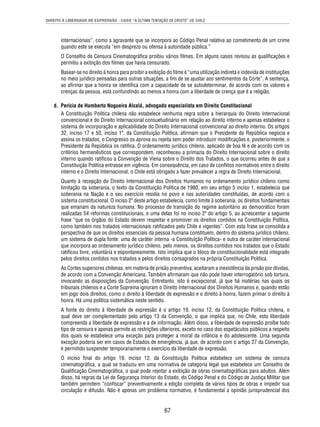 DIREITO À LIBERDADE DE EXPRESSÃO - CASO “A ÚLTIMA TENTAÇÃO DE CRISTO” VS. CHILE 
internacionais”, como a agravante que se incorpora ao Código Penal relativa ao cometimento de um crime 
quando este se executa “em desprezo ou ofensa à autoridade pública.” 
O Conselho de Censura Cinematográfi ca proibiu vários fi lmes. Em alguns casos revisou as qualifi cações e 
permitiu a exibição dos fi lmes que havia censurado. 
Basear-se no direito à honra para proibir a exibição do fi lme é “uma utilização indireta e indevida de instituições 
no meio jurídico pensadas para outras situações, a fi m de se ajustar aos sentimentos da Corte”. A sentença, 
ao afi rmar que a honra se identifi ca com a capacidade de se autodeterminar, de acordo com os valores e 
crenças da pessoa, está confundindo ao menos a honra com a liberdade de crença que é a religião. 
d. Perícia de Humberto Nogueira Alcalá, advogado especialista em Direito Constitucional 
A Constituição Política chilena não estabelece nenhuma regra sobre a hierarquia do Direito Internacional 
convencional e do Direito Internacional consuetudinário em relação ao direito interno e apenas estabelece o 
sistema de incorporação e aplicabilidade do Direito Internacional convencional ao direito interno. Os artigos 
32, inciso 17 e 50, inciso 1º, da Constituição Política, afi rmam que o Presidente da República negocia e 
assina os tratados, o Congresso os aprova ou rejeita sem poder introduzir modifi cações e, posteriormente, o 
Presidente da República os ratifi ca. O ordenamento jurídico chileno, aplicado de boa fé e de acordo com os 
critérios hermenêuticos que correspondem, reconheceu a primazia do Direito Internacional sobre o direito 
interno quando ratifi cou a Convenção de Viena sobre o Direito dos Tratados, o que ocorreu antes de que a 
Constituição Política entrasse em vigência. Em consequência, em caso de confl itos normativos entre o direito 
interno e o Direito Internacional, o Chile está obrigado a fazer prevalecer a regra de Direito Internacional. 
Quanto à recepção do Direito Internacional dos Direitos Humanos no ordenamento jurídico chileno como 
limitação da soberania, o texto da Constituição Política de 1980, em seu artigo 5 inciso 1, estabelecia que 
soberania na Nação e o seu exercício residia no povo e nas autoridades constituídas, de acordo com o 
sistema constitucional. O inciso 2º deste artigo estabelecia, como limite à soberania, os direitos fundamentais 
que emanam da natureza humana. No processo de transição do regime autoritário ao democrático foram 
realizadas 54 reformas constitucionais, e uma delas foi no inciso 2º do artigo 5, ao acrescentar a seguinte 
frase “que os órgãos do Estado devem respeitar e promover os direitos contidos na Constituição Política, 
como também nos tratados internacionais ratifi cados pelo Chile e vigentes”. Com esta frase se consolida a 
perspectiva de que os direitos essenciais da pessoa humana constituem, dentro do sistema jurídico chileno, 
um sistema de dupla fonte: uma de caráter interna -a Constituição Política- e outra de caráter internacional 
que incorpora ao ordenamento jurídico chileno, pelo menos, os direitos contidos nos tratados que o Estado 
ratifi cou livre, voluntária e espontaneamente. Isto implica que o bloco de constitucionalidade está integrado 
pelos direitos contidos nos tratados e pelos direitos consagrados na própria Constituição Política. 
As Cortes superiores chilenas, em matéria de prisão preventiva, aceitaram a inexistência da prisão por dívidas, 
de acordo com a Convenção Americana. Também afi rmaram que não pode haver interrogatório sob tortura, 
invocando as disposições da Convenção. Entretanto, isto é excepcional, já que há matérias nas quais os 
tribunais chilenos e a Corte Suprema ignoram o Direito Internacional dos Direitos Humanos e, quando estão 
em jogo dois direitos, como o direito à liberdade de expressão e o direito à honra, fazem primar o direito à 
honra. Há uma política sistemática neste sentido. 
A fonte do direito à liberdade de expressão é o artigo 19, inciso 12, da Constituição Política chilena, o 
qual deve ser complementado pelo artigo 13 da Convenção, o que implica que, no Chile, esta liberdade 
compreenda a liberdade de expressão e a de informação. Além disso, a liberdade de expressão proíbe todo 
tipo de censura e apenas permite as restrições ulteriores, exceto no caso dos espetáculos públicos a respeito 
dos quais se estabelece uma exceção para proteger a moral da infância e do adolescente. Uma segunda 
exceção poderia ser em casos de Estados de emergência, já que, de acordo com o artigo 27 da Convenção, 
é permitido suspender temporariamente o exercício da liberdade de expressão. 
O inciso fi nal do artigo 19, inciso 12, da Constituição Política estabelece um sistema de censura 
cinematográfi ca, a qual se traduziu em uma normativa de categoria legal que estabelece um Conselho de 
Qualifi cação Cinematográfi ca, o qual pode rejeitar a exibição de obras cinematográfi cas para adultos. Além 
disso, há regras da Lei de Segurança Interior do Estado, do Código Penal e do Código de Justiça Militar que 
também permitem “confi scar” preventivamente a edição completa de vários tipos de obras e impedir sua 
circulação e difusão. Não é apenas um problema normativo, é fundamental a opinião jurisprudencial dos 
67 
 