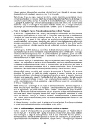 JURISPRUDÊNCIA DA CORTE INTERAMERICANA DE DIREITOS HUMANOS 
tribunais superiores chilenos ao fazer preponderar o direito à honra frente à liberdade de expressão, violando 
clara e evidentemente o parágrafo segundo do artigo 13 da Convenção. 
O princípio que diz que deve reger a regra mais favorável ao exercício dos direitos deveria se aplicar inclusive 
em matéria de liberdade de expressão. A Corte Suprema de Justiça e a Corte de Apelações de Santiago não 
necessitam que se modifi que o artigo 19, inciso 12, da Constituição Política para fazer prevalecer o artigo 
13, parágrafo 2º, da Convenção Americana sobre as disposições de direito interno, mas deveriam aplicar 
diretamente o artigo 27 da Convenção de Viena sobre o Direito dos Tratados, isto é, “o princípio hermenêutico 
daquela regra que melhor favorece o exercício do direito e também a opinião de delimitação do direito”. 
e. Perícia de Juan Agustín Figueroa Yávar, advogado especialista em Direito Processual 
De acordo com a Convenção Americana, a sentença que profi ra a Corte Interamericana tem efeito vinculante. 
Com base no artigo 62 da Convenção, incisos 1 e 2, os Estados Parte podem reconhecer incondicionalmente 
a jurisdição do Tribunal ou podem estabelecer reservas. Por sua vez, o Chile depositou o documento 
de ratifi cação em 21 de agosto de 1990 e afi rmou que reconhecia como obrigatória, de pleno direito, a 
competência da Corte Interamericana a respeito dos casos relativos à interpretação e aplicação da Convenção 
Americana, de acordo com o disposto no artigo 62 deste tratado. A expressão “de pleno direito” signifi ca 
que o compromisso com a decisão respectiva não está condicionado a nenhuma circunstância para seu 
cumprimento. 
A Corte Suprema do Chile declarou a preeminência do Direito Internacional sobre o direito interno. A 
respeito da hierarquia do Direito Internacional, um passo fundamental ocorreu em 1989, com a modifi cação 
constitucional do inciso segundo do artigo 5 da Constituição Política, que estabeleceu, quanto aos direitos 
essenciais, que eles não estão apenas indicados ou reconhecidos na própria Constituição, mas também nos 
tratados internacionais de direitos humanos. 
Não há nenhuma disposição na legislação interna que possa ter preeminência e que, de alguma maneira, obste 
o efetivo e real cumprimento do que decida a Corte Interamericana. Os tratados internacionais se entendem 
incorporados ao ordenamento jurídico e a maioria da doutrina considera que se incorporam, pelo menos, no 
mesmo nível do ordenamento constitucional. Isto é, os tratados podem ampliar o âmbito do ordenamento 
constitucional e, em especial, deve-se entender a preeminência da regra internacional sobre a interna. 
A jurisprudência chilena, em matéria legal, reconheceu a preeminência da Convenção sobre as regras 
domésticas. Por exemplo, em matéria de emissão fraudulenta de cheques, “entendeu que as regras 
domésticas que limitavam a liberdade provisória ao depósito anterior da quantia do respectivo documento, 
entendem-se derrogadas pelas regras [do Pacto] de San José”; além disso, concedeu a liberdade provisória 
a pessoas que seriam extraditadas, invocando a regra constitucional chilena e a Convenção. Essa não foi a 
opinião a respeito da censura prévia, já que ao aplicar a regra constitucional que permite a censura à exibição 
de fi lmes se viola a Convenção. 
O Chile afi rmou que, a apresentação de um projeto de reforma constitucional é desnecessária porque, na 
medida em que as regras internacionais se incorporam à categoria constitucional, produzem a derrogação 
tácita de regras como a que permite a censura prévia, e também é contraproducente, porque ao enviar o 
projeto de reforma, está declarando implicitamente que para recepcionar as regras internacionais se requer 
um trâmite interno anterior. O projeto é também tardio porque o compromisso internacional do Estado 
nasceu em 1990 com a ratifi cação da Convenção, enquanto a reforma constitucional foi apresentada em 
1997, e reativo, porque foi enviado quando já havia sido proferida a sentença de primeira instância da Corte 
de Apelações de Santiago. 
Os chilenos têm direito a ver o fi lme a partir da ratifi cação do Pacto de San José. Se a reforma constitucional 
for uma lei esclarecedora ou interpretativa contribuirá a dar certeza jurídica. 
f. Perícia de José Luis Cea Egaña, advogado especialista em liberdade de expressão 
Conhece o projeto de reforma constitucional apresentado à Câmara de Deputados pelo Presidente Eduardo 
Frei Ruiz-Tagle, em 16 de abril de 1997, o qual já foi aprovado por esta Câmara. Este projeto estabelece 
duas modifi cações ao artigo 19, incisos primeiro e fi nal, da carta fundamental. No inciso primeiro, a 
reforma estabelece a liberdade de emitir opiniões e de informar sem censura prévia, o que se estende às 
expressões de caráter cultural e artístico. No inciso fi nal, o projeto substitui a censura prévia por um sistema 
68 
 