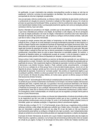 DIREITO À LIBERDADE DE EXPRESSÃO - CASO “A ÚLTIMA TENTAÇÃO DE CRISTO” VS. CHILE 
de qualifi cação, no qual o destinatário das exibições cinematográfi cas escolhe se deseja ver este tipo de 
espetáculos, conforme o princípio de autorregulação e de liberdade. Esta reforma constitucional pode ser 
acompanhada de reformas à legislação complementar. 
Uma vez aprovada a reforma constitucional, os chilenos e todos os habitantes do país estarão constitucional 
e juridicamente em situação de concorrer livremente à exibição do fi lme objeto de censura. Em virtude do 
princípio da supremacia da Constituição Política, ao aprovar a reforma constitucional, estas regras adquirem 
uma imperatividade imediata e direta, e as disposições atualmente vigentes, bem como as resoluções judiciais 
contrárias à reforma, fi cam sem efeito. 
Quanto à liberdade de consciência e de religião, considera que se deve atender o artigo 12 da Convenção, 
o qual inclui a liberdade para professar uma religião, de manifestar o culto religioso, de não ser perseguido 
em razão da religião professada e de mudar de religião. A liberdade de consciência está muito relacionada à 
liberdade de expressão. No presente caso, não se tipifi ca ou confi gura nenhuma destas condutas, razão pela 
qual não se violou o artigo acima mencionado. 
A proposta de solução amistosa feita pelo Estado se fundamentou em três ideias fundamentais: facilitar a 
exibição do fi lme, a criação de um fundo destinado à promoção da liberdade de expressão na Ibero-América e o 
convite ao Relator Especial sobre Liberdade de Expressão da Organização dos Estados Americanos (OEA). Esta 
última ideia já foi cumprida; os pontos faltantes se devem a que, ao ser o Chile um Estado democrático de direito, 
regido pelo princípio de separação de funções, não se pode atropelar a competência de cada poder. Não pode 
o Estado facilitar a exibição do fi lme sem que se reforme previamente a Constituição Política. Há um contexto 
constitucional e democrático dentro do qual se devem desenvolver as autoridades estatais. Do contrário, o 
Presidente da República poderia ser imediatamente acusado de cometer o crime de desacato e poderia ser 
politicamente acusado perante a Câmara de Deputados por atropelar o ordenamento jurídico chileno. 
Censura prévia é todo impedimento ilegítimo ao exercício da liberdade de expressão em sua cobertura ou 
sentido genérico ou amplo. Entretanto, nem todo impedimento ao exercício à liberdade de expressão pode ser 
qualifi cado de censura. Todo impedimento ilegítimo à liberdade de expressão é contrário ao Estado de direito, 
à democracia e aos direitos humanos. Quando o Poder Judiciário proíbe, preventivamente, a circulação 
de um livro ou a exibição de um fi lme porque ferem a honra de determinadas pessoas, incorre em um ato 
fl agrante de censura. Qualquer opinião que fere a honra de uma pessoa não constitui um exercício ilegítimo 
da liberdade de expressão. O exercício da “comissão cautelar” não constitui um impedimento legítimo a que 
se publiquem panfl etos, folhetins ou obras que possam ferir de maneira irreversível ou insanável a honra de 
um ser humano. Os tribunais de justiça chilenos, em muitos casos, ignoram os últimos avanços do Direito 
Internacional dos Direitos Humanos. 
O artigo 5, inciso 2º, da Constituição foi reformado por vontade do poder constituinte em um plebiscito, em 1989, 
no sentido de que os direitos fundamentais reconhecidos na Convenção e nos demais tratados internacionais 
ratifi cados pelo Chile, e vigentes neste país, e as garantias e recursos processuais destinados a dar efi cácia 
à proteção destes direitos, constituem disposições de direito e garantias de hierarquia constitucional. Agora, 
o Preâmbulo da Convenção diz que a proteção internacional deve ser entendida em termos coadjuvantes ou 
complementares; estes são os mesmos termos utilizados no ordenamento constitucional e jurídico chileno. 
Em consequência, existe a subsidiariedade, em virtude da qual uma vez esgotada a jurisdição interna pode-se 
recorrer à Corte Interamericana. 
Em uma sociedade pluralista como a chilena, os tribunais são independentes e há setores da profi ssão jurídica 
ou da magistratura que têm uma visão do ordenamento jurídico que os leva a sustentar que, invocando 
outras garantias constitucionais como as do artigo 19, inciso 4, da Constituição Política, atinente à honra e à 
intimidade, podem ser realizadas proibições. A magistratura chilena é extremamente legalista. 
O Chile não violou os artigos 12, 13, 1.1 e 2 da Convenção, já que o fato de que a magistratura tenha proferido 
sentenças contrárias a estes artigos não basta para sustentar que o Estado violou a Convenção. A Convenção 
deve ser interpretada e aplicada de acordo com seu artigo 30, já que não basta um fato que teórica ou 
doutrinariamente possa tipifi car ou confi gurar a infração de uma regra ou preceito, mas é indispensável prestar 
atenção ao contexto de uma ordem democrática pluralista com separação de poderes e o objetivo da disposição. 
O princípio do Direito Internacional, de acordo com o qual o Estado é responsável pelos atos dos órgãos do 
Poder Executivo, Legislativo e Judiciário, é um princípio não convencional que está reunido e deve ser acatado 
em virtude do jus cogens. O artigo 27 da Convenção de Viena sobre o Direito dos Tratados reconhece que 
69 
 