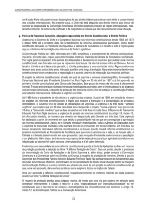 JURISPRUDÊNCIA DA CORTE INTERAMERICANA DE DIREITOS HUMANOS 
um Estado Parte não pode invocar disposições de seu direito interno para deixar sem efeito o cumprimento 
dos tratados internacionais. No presente caso, o Chile não está alegando seu direito interno para deixar de 
cumprir as disposições da Convenção Americana. Os textos positivos incluem as regras internacionais, mas, 
lamentavelmente, há setores da profi ssão e da magistratura chilena que não recepcionaram essa situação. 
g. Perícia de Francisco Cumplido, advogado especialista em Direito Constitucional e Direito Político 
Assessorou o Governo do Chile e o Congresso Nacional nas reformas constitucionais desde 1963 até 1973 
e desde 1990 até a presente data. No procedimento de reforma constitucional participam, como poder 
constituinte derivado, o Presidente da República, a Câmara de Deputados e o Senado e este é regido pelas 
regras ordinárias da tramitação das reformas do Poder Legislativo. 
A Constituição Política de 1980, reformada em 1989, simplifi cou o procedimento de reforma constitucional, 
mas este, em todo caso, requer, para determinadas matérias, maiorias da Câmara de Deputados e do Senado. 
Por regra geral se requerem três quintos dos Deputados e Senadores em exercício para adotar uma reforma 
constitucional, mas há casos em que se requerem dois terços. Se não há acordo entre as Câmaras, há um 
terceiro trâmite e se o desacordo persistir, o trâmite pode passar a uma comissão mista. Algumas reformas 
levaram dois anos, outras sete anos. Há casos que têm uma longa tramitação. Na grande maioria de reformas 
constitucionais foram necessárias a negociação e o acordo, através da integração das maiorias políticas. 
O projeto de reforma constitucional, através do qual se suprime a censura cinematográfi ca, foi enviado ao 
Congresso Nacional pelo Presidente Eduardo Frei Ruiz-Tagle em 15 de abril de 1997 e já foi aprovado no 
primeiro trâmite constitucional pela Câmara de Deputados. Este prazo de menos de três anos é plenamente 
normal. É muito provável que o Senado introduza modifi cações ao projeto, com o fi m de adequá-lo ao disposto 
na Convenção Americana, a respeito da proteção dos menores e com o fi m de adequar a Constituição Política 
aos tratados internacionais ratifi cados e vigentes no Chile. 
Até 1980 havia o precedente de não declarar a urgência dos projetos. A partir de 1980, em virtude do número 
de projetos de reformas constitucionais e legais que exigiam a transição e a consolidação do processo 
democrático, o Governo teve de utilizar as declarações de urgência. A urgência é de três tipos: “simples 
urgência” que implica que em 30 dias cada Casa deve despachar o projeto; “suma urgência” cujo prazo é de 
10 dias, e “discussão imediata” que se deve despachar em três dias em cada Casa. O Governo do Presidente 
Eduardo Frei Ruiz-Tagle declarou a urgência do projeto de reforma constitucional do artigo 19, inciso 12, 
em discussão imediata, de maneira que deveria ser despachado pelo Senado em três dias. Esta urgência 
foi declarada a partir do momento em que existia a possibilidade real de que se conseguisse a aprovação 
da reforma constitucional. Agora, se o Senado introduzir modifi cações, volta à Câmara de Deputados com 
a urgência de discussão imediata e esta Câmara terá de se pronunciar, em terceiro trâmite, em três dias. Se 
houver desacordo, não haverá reforma constitucional e, se houver acordo, haverá reforma constitucional e o 
projeto é encaminhado ao Presidente da República para que este o sancione ou o vete, e, se houver veto, a 
Câmara e o Senado podem insistir em suas propostas, caso no qual o Presidente pode convocar a população 
a um plebiscito. Além disso, terá de enviar os projetos de lei necessários para fazer aplicável esta reforma no 
relacionado ao decreto-lei sobre censura cinematográfi ca e à lei sobre televisão. 
Evidenciou-se a necessidade de uma reforma constitucional quando a Corte de Apelações acolheu um recurso 
de proteção proibindo a exibição do fi lme “A Última Tentação de Cristo”. Quis-se, então, decidir o problema 
da interpretação da Corte de Apelações e da Corte Suprema e, além disso, poder cumprir a Convenção 
Americana e a Convenção sobre os Direitos da Criança a respeito da proteção de menores. Devido a que os 
Governos dos Presidentes Patricio Aylwin e Eduardo Frei Ruiz-Tagle não compartilhavam os fundamentos das 
decisões dos tribunais chilenos, encontravam-se na necessidade de decidir essa situação dentro da margem 
da Constituição Política e o único caminho era através do envio de um projeto de reforma constitucional, já 
que, uma vez aprovado, daria certeza jurídica e seria exigível a todos os órgãos do Estado. 
Uma vez aprovada a reforma constitucional, inquestionavelmente os chilenos maiores de idade poderão 
assistir ao fi lme “A Última Tentação de Cristo”. 
O recurso de proteção produz coisa julgada relativa, de modo que uma via que poderia ter existido seria 
demandar internamente o Estado e recorrer a uma “inaplicabilidade por inconstitucionalidade” se for 
considerado que o decreto-lei de censura cinematográfi ca era inconstitucional por contravir o artigo 19, 
inciso 12, da Constituição Política ou a Convenção Americana. 
70 
 