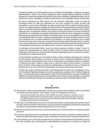 DIREITO À LIBERDADE DE EXPRESSÃO - CASO “A ÚLTIMA TENTAÇÃO DE CRISTO” VS. CHILE 
O problema suscitado com a Corte Suprema se deve a um problema de interpretação, na medida em que aplicou 
preferencialmente o direito à honra frente à liberdade de opinião, seguindo algumas tendências de tribunais 
estrangeiros e a doutrina que distingue entre direitos humanos que correspondem à dignidade da pessoa, como os 
direitos à vida, à honra, à intimidade, e os direitos humanos de meio, como a liberdade de opinião e de informação. 
Na reforma constitucional de 1989, optou-se por não apresentar modifi cações a todos os artigos da 
Constituição Política de 1980 que implicassem dar uma maior extensão aos direitos humanos nela 
consagrados e o que se fez foi estabelecer uma regra vinculante para todos os órgãos do Estado (artigo 5, 
inciso 2º) que exigisse a garantia e proteção de todos os direitos humanos garantidos na própria Constituição 
Política e nos tratados de direitos fundamentais da pessoa humana, ratifi cados e vigentes no Chile. Exceto a 
adequação sobre os espetáculos artísticos, que vai além da Convenção Americana, foi aceita a proposta de 
que deveriam ser considerados incorporados à Constituição os direitos humanos consagrados nos tratados 
internacionais aprovados pelo Chile e vigentes. Permaneceu vigente a censura cinematográfi ca e foi suprimida 
a possibilidade de determinar regras a respeito da expressão pública de outras atividades artísticas. Se havia 
uma contradição entre um direito estabelecido na Constituição e um direito estabelecido em um tratado 
internacional, arguiu-se que, nesse caso, corresponderia aos tribunais decidir. Naquele momento se pensou 
que os tribunais aplicariam os princípios geralmente aceitos de Direito Internacional. Não está de acordo com 
a interpretação da Corte Suprema, mas, legitimamente, esta tinha o direito de fazer a interpretação. 
A modifi cação da Constituição Política, quanto aos direitos essenciais incluídos no artigo 19 inciso 12, 
produzir-se-ia automaticamente em virtude do artigo 5, inciso 2º da mesma, exceto se houvesse uma lei ou 
modifi cação constitucional que necessariamente resultasse indispensável para dar cumprimento ao tratado. 
Esta posição não é uniformemente aceita. 
A via administrativa se esgota com a intervenção de todos os órgãos do Estado e não apenas com a sentença 
da Corte Suprema. Não se esgotou a via interna na medida em que o Presidente da República enviou um 
projeto de reforma constitucional para fazer cumprir a interpretação correspondente à ideia que o Legislativo 
e o Executivo têm sobre a matéria e, apesar de que a reforma não seja um recurso judicial, é um recurso 
dentro do Estado. Então, baseado no princípio de subsidiariedade, em aplicação do qual se o Presidente da 
República fez uso do recurso de reforma constitucional, não procede ainda a justiça internacional. 
O Estado deve cumprir a sentença que profi ra a Corte Interamericana de acordo com a Constituição e as leis. 
Se o Presidente da República ordenasse, sem reforma constitucional, a exibição do fi lme “A Última Tentação de 
Cristo”, o qual havia sido proibido, estaria violando o artigo 73 da Constituição Política, que proíbe ao Presidente da 
República e ao Congresso Nacional assumir causas pendentes, fazer reviver processos concluídos e se pronunciar 
sobre os fundamentos das sentenças. Ou seja, poderia ser acusado de violar a Constituição Política do Chile. 
VI 
Apreciação da Prova 
46. Para proceder a avaliar a prova apresentada no presente caso, primeiro deve-se analisar se esta foi apresentada 
no momento processual oportuno. A este respeito, o artigo 43 do Regulamento afi rma que 
[a]s provas apresentadas pelas partes só serão admitidas caso sejam oferecidas na demanda e em sua 
contestação[.] Excepcionalmente, a Corte poderá admitir uma prova se alguma das partes alegar força maior, 
um impedimento grave ou fatos ocorridos em momento distinto dos anteriormente assinalados, desde que 
se assegure à parte contrária o direito de defesa. 
47. Neste caso, a Comissão apresentou a prova em sua demanda, portanto foi apresentada oportunamente. Quanto 
ao Estado, este não apresentou nenhuma prova, já que seu escrito de contestação da demanda foi recusado pela 
Corte por ter sido apresentado extemporaneamente (par. 24, 30 e 43 supra). 
48. Antes do exame das provas que formam os autos do presente caso, a Corte deve defi nir os critérios que utilizará 
71 
para tal fi m. 
49. Em primeiro lugar, deve-se levar em consideração o contexto dentro do qual se enquadra o processo perante um 
tribunal internacional de direitos humanos, o qual é mais fl exível e menos formal que o processo no direito interno. 
50. A Corte salientou que os critérios de apreciação da prova perante um tribunal internacional de direitos humanos 
têm maior amplitude, pois a determinação da responsabilidade internacional de um Estado por violação de 
 
