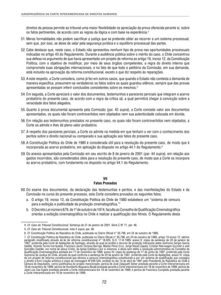 JURISPRUDÊNCIA DA CORTE INTERAMERICANA DE DIREITOS HUMANOS 
direitos da pessoa permite ao tribunal uma maior fl exibilidade na apreciação da prova oferecida perante si, sobre 
os fatos pertinentes, de acordo com as regras da lógica e com base na experiência.4 
51. Meras formalidades não podem sacrifi car a justiça que se pretende obter ao recorrer a um sistema processual, 
sem que, por isso, se deixe de velar pela segurança jurídica e o equilíbrio processual das partes. 
52. Cabe destacar que, neste caso, o Estado não apresentou nenhum tipo de prova nas oportunidades processuais 
indicadas no artigo 43 do Regulamento. Durante a audiência pública sobre o mérito do caso, o Chile concentrou 
sua defesa no argumento de que havia apresentado um projeto de reforma ao artigo 19, inciso 12, da Constituição 
Política, com o objetivo de modifi car, por meio de seus órgãos competentes, a regra do direito interno que 
compromete suas obrigações internacionais, e no fato de que todo o petitório da Comissão, em sua demanda, 
está incluído na aprovação da reforma constitucional, exceto o que diz respeito às reparações. 
53. A este respeito, a Corte considera, como já fez em outros casos, que quando o Estado não contesta a demanda de 
maneira específi ca, presumem-se verdadeiros os fatos sobre os quais guardou silêncio, sempre que das provas 
apresentadas se possam inferir conclusões consistentes sobre os mesmos.5 
54. Em seguida, a Corte apreciará o valor dos documentos, testemunhos e pareceres periciais que integram o acervo 
probatório do presente caso, de acordo com a regra da crítica sã, a qual permitirá chegar à convicção sobre a 
veracidade dos fatos alegados. 
55. Quanto à prova documental apresenta pela Comissão (par. 42 supra), a Corte concede valor aos documentos 
apresentados, os quais não foram controvertidos nem objetados nem sua autenticidade colocada em dúvida. 
56. Em relação aos testemunhos prestados no presente caso, os quais não foram controvertidos nem objetados, a 
72 
Corte os admite e lhes dá pleno valor probatório. 
57. A respeito dos pareceres periciais, a Corte os admite na medida em que tenham a ver com o conhecimento dos 
peritos sobre o direito nacional ou comparado e sua aplicação aos fatos do presente caso. 
58. A Constituição Política do Chile de 1980 é considerada útil para a resolução do presente caso, de modo que é 
incorporada ao acervo probatório, em aplicação do disposto no artigo 44.1 do Regulamento.6 
59. Os anexos apresentados pela Comissão em seu escrito de 8 de janeiro de 2001 (par. 44 supra), em relação aos 
gastos incorridos, são considerados úteis para a resolução do presente caso, de modo que a Corte os incorpora 
ao acervo probatório, com fundamento no disposto no artigo 44.1 do Regulamento. 
VII 
Fatos Provados 
60. Do exame dos documentos, da declaração das testemunhas e peritos, e das manifestações do Estado e da 
Comissão no curso do presente processo, esta Corte considera provados os seguintes fatos: 
a. O artigo 19, inciso 12, da Constituição Política do Chile de 1980 estabelece um “sistema de censura 
para a exibição e publicidade da produção cinematográfi ca.”7 
b. O Decreto Lei número 679, de 1º de outubro de 1974, faculta ao Conselho de Qualifi cação Cinematográfi ca 
orientar a exibição cinematográfi ca no Chile e realizar a qualifi cação dos fi lmes. O Regulamento desta 
4. Cf. Caso do Tribunal Constitucional. Sentença de 31 de janeiro de 2001. Série C Nº 71, par. 46. 
5. Cf. Caso do Tribunal Constitucional, nota 4 supra, par. 48. 
6. Cf. Constituição Política da República do Chile, publicada no Diário Ofi cial n° 30.798, em 24 de outubro de 1980. 
7. Cf. Constituição Política da República do Chile, publicada no Diário Ofi cial n° 30.798, em 24 de outubro de 1980, artigo 19 inciso 12, sétimo 
parágrafo modifi cado através da lei de reforma constitucional n° 18.825, D.O. 17-8-1989; anexo II: cópia da sentença de 20 de janeiro de 
1997, proferida pela Corte de Apelações de Santiago, através da qual se acolhe o recurso de proteção interposto pelos senhores Sergio García 
Valdés, Vicente Torres Irarrázabal, Francisco Javier Donoso Barriga, Matías Pérez Cruz, Jorge Reyes Zapata, Cristian Heerwagen Guzmán e Joel 
González Castillo, em nome de Jesus Cristo, da Igreja Católica e por si mesmos, e deixa sem efeito a resolução administrativa do Conselho de 
Qualifi cação Cinematográfi ca adotada em 11 de novembro de 1996; anexo III: cópia da sentença de 17 de junho de 1997, proferida pela Corte 
Suprema de Justiça do Chile, através da qual confi rma a sentença de 20 de janeiro de 1997, proferida pela Corte de Apelações; anexo IV: cópia 
de um projeto de reforma constitucional que elimina a censura cinematográfi ca substituindo-a por um sistema de qualifi cação que consagra 
o direito à livre criação artística e cópia da mensagem Nº339-334, emitida no dia 14 de abril de 1997 pelo Presidente da República do Chile à 
Câmara de Deputados, como justifi cativa do projeto mencionado; perícia de José Zalaquett Daher prestada perante a Corte Interamericana em 
18 de novembro de 1999; perícia de Humberto Nogueira Alcalá prestada perante a Corte Interamericana em 18 de novembro de 1999; perícia de 
José Luis Cea Egaña prestada perante a Corte Interamericana em 18 de novembro de 1999; e perícia de Francisco Cumplido prestada perante 
a Corte Interamericana em 18 de novembro de 1999. 
 