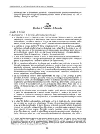 JURISPRUDÊNCIA DA CORTE INTERAMERICANA DE DIREITOS HUMANOS 
j. Produto dos fatos do presente caso, as vítimas e seus representantes apresentaram elementos para 
comprovar gastos na tramitação dos diferentes processos internos e internacionais, e a Corte se 
reservou a atribuição de avaliá-los.15 
VIII 
Artigo 13 
Liberdade de Pensamento e de Expressão 
Alegações da Comissão 
61. Quanto ao artigo 13 da Convenção, a Comissão argumentou que: 
a. o artigo 19, inciso 12, da Constituição Política do Chile permite a censura na exibição e publicidade 
de produções cinematográfi cas. Além disso, o Poder Executivo, através do Conselho de Qualifi cação 
Cinematográfi ca, estabeleceu censura à exibição de fi lmes em múltiplas oportunidades. Nesse 
sentido, o Poder Judiciário privilegiou o direito à honra em detrimento da liberdade de expressão; 
b. a proibição da exibição do fi lme “A Última Tentação de Cristo” por parte da Corte de Apelações 
de Santiago, ratifi cada pela Corte Suprema de Justiça, viola o artigo 13 da Convenção, já que este 
afi rma que o exercício da liberdade de pensamento e de expressão não pode estar sujeito à censura 
prévia. Além disso, o objetivo desta regra é proteger e fomentar o acesso à informação, às ideias e 
expressões artísticas de toda natureza e fortalecer a democracia pluralista; 
c. o dever de não interferir no desfrute do direito de acesso à informação de todo tipo se estende “à 
circulação de informação e à exibição de obras artísticas que possam não contar com o beneplácito 
pessoal de quem representa a autoridade estatal em um dado momento”; 
d. há três mecanismos alternativos através dos quais se podem impor restrições ao exercício da 
liberdade de expressão: as responsabilidades ulteriores, a regulação do acesso dos menores aos 
espetáculos públicos e a obrigação de impedir a apologia do ódio religioso. Estas restrições não 
podem ir além do estabelecido no artigo 13 da Convenção e não podem ser aplicadas, exceto conforme 
leis aprovadas por razões de interesse geral e com o propósito para o qual foram estabelecidas, tal 
e como o estabelece o artigo 30 da Convenção; 
e. as responsabilidades ulteriores estão regulamentadas no artigo 13.2 da Convenção e apenas 
procedem, de maneira restringida, quando for necessário para assegurar o respeito dos direitos ou 
a reputação de outros. Esta restrição da possibilidade de estabelecer responsabilidades ulteriores se 
dispõe como “garantia da liberdade de pensamento, evitando que determinadas pessoas, grupos, 
ideias ou meios de expressão fi quem, a priori, excluídos do debate público”. Neste caso, não se 
utilizou este tipo de restrição, mas a obra cinematográfi ca foi censurada de forma anterior à sua 
exibição; 
f. os espetáculos públicos podem ser submetidos pela lei a qualifi cação com o objetivo de regular 
o acesso dos menores de idade, tal e como afi rma o artigo 13.4 da Convenção. No presente caso, 
o Conselho de Qualifi cação Cinematográfi ca permitiu o acesso do fi lme aos maiores de 18 anos. 
Entretanto, com posterioridade a esta qualifi cação, os tribunais internos proibiram categoricamente 
sua exibição; 
g. o artigo 13.5 da Convenção estabelece a obrigação positiva do Estado de evitar a disseminação 
de informação que possa gerar ações ilegais. Este caso não se enquadra dentro deste suposto, 
já que a versão cinematográfi ca de Martin Scorsese foi defi nida como obra artística de conteúdo 
religioso sem pretensões propagandísticas. Além disso, no curso do processo perante os tribunais 
locais e durante o trâmite perante a Comissão, nunca foi invocada a exceção estabelecida neste 
artigo. Além disso, este inciso 5 do artigo 13 deve-se entender dentro do princípio estabelecido no 
inciso 1 do mesmo artigo, isto é, que “quem realize apologia ao ódio religioso deve estar sujeito a 
15. Cf. fatura n° 004526 do Hotel Jade, emitida em 19 de novembro de 1999, em nome do senhor José Zalaquett; fatura nº 004540 do Hotel 
Jade, emitida em 20 de novembro de 1999, em nome da “Asoc. de Abogados por las Libe”; fatura nº 004541 do Hotel Jade, emitida em 20 
de novembro de 1999, em nome da “Asoc. de Abogados por las Libe”; fatura nº 004542 do Hotel Jade, emitida em 20 de novembro de 1999, 
em nome da “Asoc. de Abogados por las Libe”; e fatura nº 0115909 de Aeromar Agência de Viagens Limitada, emitida em 16 de novembro de 
1999, em nome da “Asoc. de Abogados por las Libertades Públicas.” 
74 
 