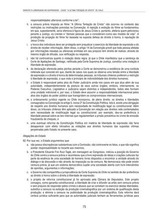 DIREITO À LIBERDADE DE EXPRESSÃO - CASO “A ÚLTIMA TENTAÇÃO DE CRISTO” VS. CHILE 
75 
responsabilidades ulteriores conforme a lei”; 
h. a censura prévia imposta ao fi lme “A Última Tentação de Cristo” não ocorreu no contexto das 
restrições ou motivações previstas na Convenção. A rejeição à exibição do fi lme se fundamentou 
em que, supostamente, seria ofensiva à fi gura de Jesus Cristo e, portanto, afetaria quem peticionou 
perante a Justiça, os crentes e “demais pessoas que o consideram como seu modelo de vida”. A 
proibição da projeção do fi lme foi baseada na suposta defesa do direito à honra, à reputação de 
Jesus Cristo; 
i. a honra dos indivíduos deve ser protegida sem prejudicar o exercício da liberdade de expressão e do 
direito de receber informação. Além disso, o artigo 14 da Convenção prevê que toda pessoa afetada 
por informações inexatas ou ofensivas emitidas em seu prejuízo tem direito de realizar, através do 
mesmo órgão de difusão, sua retifi cação ou resposta; 
j. não há controvérsia quanto à violação desta regra, já que o Chile manifestou que a sentença da 
Corte de Apelações de Santiago, ratifi cada pela Corte Suprema de Justiça, constitui uma violação à 
liberdade de expressão; 
k. da declaração oferecida pelos peritos perante a Corte se demonstrou a existência de uma conduta 
reiterada que consiste em que, diante de casos nos quais se observa uma tensão entre a liberdade 
de expressão e o direito à honra de determinadas pessoas, os tribunais chilenos preferem a restrição 
à liberdade de expressão, o que viola o princípio de indivisibilidade dos direitos humanos; 
l. o Estado é responsável pelos atos do Poder Judiciário ainda nos casos em que atue além de sua 
autoridade, independentemente da postura de seus outros órgãos; embora, internamente, os 
Poderes Executivo, Legislativo e Judiciário sejam distintos e independentes, todos eles formam 
uma unidade indivisível e, por isso, o Estado deve assumir a responsabilidade internacional pelos 
atos dos órgãos do poder público que transgridem os compromissos internacionais; 
m. o ordenamento jurídico vigente no Chile incorporou, de pleno direito, os direitos e liberdades 
consagrados na Convenção no artigo 5, inciso 2º da Constituição Política. Isto é, existe uma obrigação 
de respeito aos direitos humanos sem necessidade de modifi cação legal ou constitucional. Além 
disso, os tribunais chilenos têm aplicado a Convenção em relação aos direitos nela contemplados 
sem necessidade de modifi cação legal ou constitucional; por exemplo, deu-se preferência à 
liberdade pessoal sobre as leis internas que regulamentam a prisão preventiva no crime de emissão 
fraudulenta de cheques; e 
n. uma eventual reforma da Constituição Política em matéria de liberdade de expressão não faria 
desaparecer com efeito retroativo as violações aos direitos humanos das supostas vítimas 
perpetradas pelo Estado no presente caso. 
Alegações do Estado 
62. Por sua vez, o Estado argumentou que: 
a. não possui discrepâncias substantivas com a Comissão; não controverte os fatos, o que não signifi ca 
aceitar responsabilidade no tocante aos mesmos; 
b. o Presidente Eduardo Frei Ruiz-Tagle, em mensagem ao Congresso, indicou a posição do Governo 
do Chile contra a censura prévia e reconheceu que a livre expressão de ideias e criações culturais faz 
parte da essência de uma sociedade de homens livres dispostos a encontrar a verdade através do 
diálogo e da discussão e não através da imposição ou da censura. Na democracia não pode existir 
censura prévia, já que um sistema democrático supõe uma sociedade aberta com livre intercâmbio 
de opiniões, argumentos e informações; 
c. o Governo não compartilha a jurisprudência da Corte Suprema do Chile no sentido de dar preferência 
ao direito à honra sobre o direito à liberdade de expressão; 
d. o projeto de reforma constitucional já foi aprovado pela Câmara de Deputados. Este projeto 
consagra, como garantia constitucional, a liberdade de criar e difundir as artes sem censura prévia 
e sem prejuízo de responder pelos crimes e abusos que se cometam no exercício destas liberdades; 
substitui a censura na exibição da produção cinematográfi ca por um sistema de qualifi cação desta 
produção; e elimina a censura na publicidade da produção cinematográfi ca. Esta reforma dará 
certeza jurídica sufi ciente para que as autoridades judiciais tenham as ferramentas jurídicas para 
 