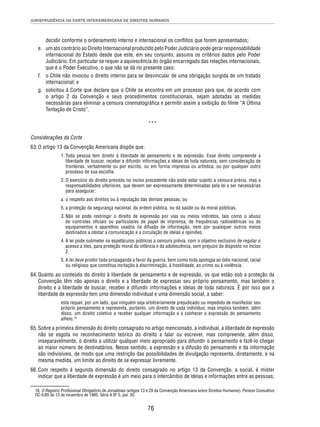 JURISPRUDÊNCIA DA CORTE INTERAMERICANA DE DIREITOS HUMANOS 
decidir conforme o ordenamento interno e internacional os confl itos que forem apresentados; 
e. um ato contrário ao Direito Internacional produzido pelo Poder Judiciário pode gerar responsabilidade 
internacional do Estado desde que este, em seu conjunto, assuma os critérios dados pelo Poder 
Judiciário. Em particular se requer a aquiescência do órgão encarregado das relações internacionais, 
que é o Poder Executivo, o que não se dá no presente caso; 
f. o Chile não invocou o direito interno para se desvincular de uma obrigação surgida de um tratado 
76 
internacional; e 
g. solicitou à Corte que declare que o Chile se encontra em um processo para que, de acordo com 
o artigo 2 da Convenção e seus procedimentos constitucionais, sejam adotadas as medidas 
necessárias para eliminar a censura cinematográfi ca e permitir assim a exibição do fi lme “A Última 
Tentação de Cristo”. 
*** 
Considerações da Corte 
63. O artigo 13 da Convenção Americana dispõe que: 
1. Toda pessoa tem direito à liberdade de pensamento e de expressão. Esse direito compreende a 
liberdade de buscar, receber e difundir informações e ideias de toda natureza, sem consideração de 
fronteiras, verbalmente ou por escrito, ou em forma impressa ou artística, ou por qualquer outro 
processo de sua escolha. 
2. O exercício do direito previsto no inciso precedente não pode estar sujeito a censura prévia, mas a 
responsabilidades ulteriores, que devem ser expressamente determinadas pela lei e ser necessárias 
para assegurar: 
a. o respeito aos direitos ou à reputação das demais pessoas; ou 
b. a proteção da segurança nacional, da ordem pública, ou da saúde ou da moral públicas. 
3. Não se pode restringir o direito de expressão por vias ou meios indiretos, tais como o abuso 
de controles ofi ciais ou particulares de papel de imprensa, de frequências radioelétricas ou de 
equipamentos e aparelhos usados na difusão de informação, nem por quaisquer outros meios 
destinados a obstar a comunicação e a circulação de ideias e opiniões. 
4. A lei pode submeter os espetáculos públicos a censura prévia, com o objetivo exclusivo de regular o 
acesso a eles, para proteção moral da infância e da adolescência, sem prejuízo do disposto no inciso 
2. 
5. A lei deve proibir toda propaganda a favor da guerra, bem como toda apologia ao ódio nacional, racial 
ou religioso que constitua incitação à discriminação, à hostilidade, ao crime ou à violência. 
64. Quanto ao conteúdo do direito à liberdade de pensamento e de expressão, os que estão sob a proteção da 
Convenção têm não apenas o direito e a liberdade de expressar seu próprio pensamento, mas também o 
direito e a liberdade de buscar, receber e difundir informações e ideias de toda natureza. É por isso que a 
liberdade de expressão tem uma dimensão individual e uma dimensão social, a saber: 
esta requer, por um lado, que ninguém seja arbitrariamente prejudicado ou impedido de manifestar seu 
próprio pensamento e representa, portanto, um direito de cada indivíduo; mas implica também, além 
disso, um direito coletivo a receber qualquer informação e a conhecer a expressão do pensamento 
alheio.16 
65. Sobre a primeira dimensão do direito consagrado no artigo mencionado, a individual, a liberdade de expressão 
não se esgota no reconhecimento teórico do direito a falar ou escrever, mas compreende, além disso, 
inseparavelmente, o direito a utilizar qualquer meio apropriado para difundir o pensamento e fazê-lo chegar 
ao maior número de destinatários. Nesse sentido, a expressão e a difusão do pensamento e da informação 
são indivisíveis, de modo que uma restrição das possibilidades de divulgação representa, diretamente, e na 
mesma medida, um limite ao direito de se expressar livremente. 
66. Com respeito à segunda dimensão do direito consagrado no artigo 13 da Convenção, a social, é mister 
indicar que a liberdade de expressão é um meio para o intercâmbio de ideias e informações entre as pessoas; 
16. O Registro Profi ssional Obrigatório de Jornalistas (artigos 13 e 29 da Convenção Americana sobre Direitos Humanos). Parecer Consultivo 
OC-5/85 de 13 de novembro de 1985. Série A Nº 5, par. 30. 
 