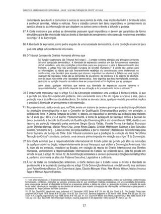DIREITO À LIBERDADE DE EXPRESSÃO - CASO “A ÚLTIMA TENTAÇÃO DE CRISTO” VS. CHILE 
compreende seu direito a comunicar a outras os seus pontos de vista, mas implica também o direito de todas 
a conhecer opiniões, relatos e notícias. Para o cidadão comum tem tanta importância o conhecimento da 
opinião alheia ou da informação de que dispõem os outros como o direito a difundir a própria. 
67. A Corte considera que ambas as dimensões possuem igual importância e devem ser garantidas de forma 
simultânea para dar efetividade total ao direito à liberdade de pensamento e de expressão nos termos previstos 
no artigo 13 da Convenção. 
68. A liberdade de expressão, como pedra angular de uma sociedade democrática, é uma condição essencial para 
77 
que esta esteja sufi cientemente informada. 
69. O Tribunal Europeu de Direitos Humanos afi rmou que 
[a] função supervisora [do Tribunal lhe] exige […] prestar extrema atenção aos princípios próprios 
de uma ‘sociedade democrática’. A liberdade de expressão constitui um dos fundamentos essenciais 
de tal sociedade, uma das condições primordiais para seu progresso e para o desenvolvimento dos 
homens. O artigo 10.2 [da Convenção Europeia de Direitos Humanos]17 é válido não apenas para 
as informações ou ideias que são favoravelmente recebidas ou consideradas como inofensivas ou 
indiferentes, mas também para aquelas que chocam, inquietam ou ofendem o Estado ou uma fração 
qualquer da população. Estas são as demandas do pluralismo, da tolerância e do espírito de abertura, 
sem as quais não existe uma ‘sociedade democrática’. Isso signifi ca que toda formalidade, condição, 
restrição ou punição imposta na matéria deve ser proporcional ao fi m legítimo que se persegue. 
Além disso, qualquer indivíduo que exerce sua liberdade de expressão assume ‘deveres e 
responsabilidades’, cujo âmbito depende de sua situação e do procedimento técnico utilizado.18 
70. É importante mencionar que o artigo 13.4 da Convenção estabelece uma exceção à censura prévia, já que 
a permite no caso dos espetáculos públicos, mas unicamente com o fi m de regular o acesso a eles, para a 
proteção moral da infância e da adolescência. Em todos os demais casos, qualquer medida preventiva implica 
o prejuízo à liberdade de pensamento e de expressão. 
71. No presente caso, está provado que, no Chile, existe um sistema de censura prévia para a exibição e publicidade 
da produção cinematográfi ca e que o Conselho de Qualifi cação Cinematográfi ca proibiu, em princípio, a 
exibição do fi lme “A Última Tentação de Cristo” e, depois, ao requalifi cá-lo, permitiu sua exibição para maiores 
de 18 anos (par. 60 a, c e d supra). Posteriormente, a Corte de Apelações de Santiago tomou a decisão de 
deixar sem efeito a decisão do Conselho de Qualifi cação Cinematográfi ca em novembro de 1996, devido a um 
recurso de proteção interposto pelos senhores Sergio García Valdés, Vicente Torres Irarrázabal, Francisco 
Javier Donoso Barriga, Matías Pérez Cruz, Jorge Reyes Zapata, Cristian Heerwagen Guzmán e Joel González 
Castillo, “em nome de […] Jesus Cristo, da Igreja Católica, e por si mesmos”; decisão que foi confi rmada pela 
Corte Suprema de Justiça do Chile. Este Tribunal considera que a proibição da exibição do fi lme “A Última 
Tentação de Cristo” constituiu, portanto, uma censura prévia imposta em violação ao artigo 13 da Convenção. 
72. Esta Corte entende que a responsabilidade internacional do Estado pode ser gerada por atos ou omissões 
de qualquer poder ou órgão, independentemente de sua hierarquia, que violem a Convenção Americana. Isto 
é, todo ato ou omissão, imputável ao Estado, em violação às regras do Direito Internacional dos Direitos 
Humanos, compromete a responsabilidade internacional do Estado. No presente caso, esta foi gerada em 
virtude de que o artigo 19, inciso 12, da Constituição estabelece a censura prévia na produção cinematográfi ca 
e, portanto, determina os atos dos Poderes Executivo, Legislativo e Judiciário. 
73. À luz de todas as considerações anteriores, a Corte declara que o Estado violou o direito à liberdade de 
pensamento e de expressão consagrado no artigo 13 da Convenção Americana, em detrimento dos senhores 
Juan Pablo Olmedo Bustos, Ciro Colombara López, Claudio Márquez Vidal, Alex Muñoz Wilson, Matías Insunza 
Tagle e Hernán Aguirre Fuentes. 
17. Este artigo dispõe que: 2. O exercício destas liberdades, que implicam deveres e responsabilidades, poderá ser submetido a determinadas 
formalidades, condições, restrições ou sanções, previstas pela lei, que constituam medidas necessárias, em uma sociedade democrática, 
para a segurança nacional, a integridade territorial ou a segurança pública, a defesa da ordem e a prevenção do crime, a proteção da saúde 
ou da moral, a proteção da reputação ou dos direitos de terceiros, para impedir a divulgação de informações confi denciais ou para garantir a 
autoridade e a imparcialidade do Poder Judiciário. 
18. Cf. Eur. Court H.R., Handyside case, judgment of 7 December 1976, Series A Nº 24, par. 49; Eur. Court H.R., The Sunday Times case, 
judgment of 26 April 1979, Series A Nº 30, pars. 59 e 65; Eur. Court H.R., Barthold judgment of 25 March 1985, Series A Nº 90, par. 55; Eur. 
Court H.R., Lingens judgment of 8 July 1986, Series A Nº 103, par. 41; Eur. Court H.R Müller and Others judgment of 24 May 1988, Series A Nº 
133, par. 33; e Eur. Court HR, Otto-Preminger-Institut v. Austria judgment of 20 September 1994, Series A Nº 295-A, par. 49. 
 