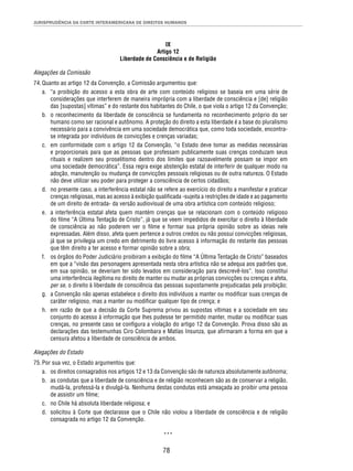 JURISPRUDÊNCIA DA CORTE INTERAMERICANA DE DIREITOS HUMANOS 
IX 
Artigo 12 
Liberdade de Consciência e de Religião 
Alegações da Comissão 
74. Quanto ao artigo 12 da Convenção, a Comissão argumentou que: 
a. “a proibição do acesso a esta obra de arte com conteúdo religioso se baseia em uma série de 
considerações que interferem de maneira imprópria com a liberdade de consciência e [de] religião 
das [supostas] vítimas” e do restante dos habitantes do Chile, o que viola o artigo 12 da Convenção; 
b. o reconhecimento da liberdade de consciência se fundamenta no reconhecimento próprio do ser 
humano como ser racional e autônomo. A proteção do direito a esta liberdade é a base do pluralismo 
necessário para a convivência em uma sociedade democrática que, como toda sociedade, encontra-se 
integrada por indivíduos de convicções e crenças variadas; 
c. em conformidade com o artigo 12 da Convenção, “o Estado deve tomar as medidas necessárias 
e proporcionais para que as pessoas que professam publicamente suas crenças conduzam seus 
rituais e realizem seu proselitismo dentro dos limites que razoavelmente possam se impor em 
uma sociedade democrática”. Essa regra exige abstenção estatal de interferir de qualquer modo na 
adoção, manutenção ou mudança de convicções pessoais religiosas ou de outra natureza. O Estado 
não deve utilizar seu poder para proteger a consciência de certos cidadãos; 
d. no presente caso, a interferência estatal não se refere ao exercício do direito a manifestar e praticar 
crenças religiosas, mas ao acesso à exibição qualifi cada -sujeita a restrições de idade e ao pagamento 
de um direito de entrada- da versão audiovisual de uma obra artística com conteúdo religioso; 
e. a interferência estatal afeta quem mantém crenças que se relacionam com o conteúdo religioso 
do fi lme “A Última Tentação de Cristo”, já que se veem impedidos de exercitar o direito à liberdade 
de consciência ao não poderem ver o fi lme e formar sua própria opinião sobre as ideias nele 
expressadas. Além disso, afeta quem pertence a outros credos ou não possui convicções religiosas, 
já que se privilegia um credo em detrimento do livre acesso à informação do restante das pessoas 
que têm direito a ter acesso e formar opinião sobre a obra; 
f. os órgãos do Poder Judiciário proibiram a exibição do fi lme “A Última Tentação de Cristo” baseados 
em que a “visão das personagens apresentada nesta obra artística não se adequa aos padrões que, 
em sua opinião, se deveriam ter sido levados em consideração para descrevê-los”. Isso constitui 
uma interferência ilegítima no direito de manter ou mudar as próprias convicções ou crenças e afeta, 
per se, o direito à liberdade de consciência das pessoas supostamente prejudicadas pela proibição; 
g. a Convenção não apenas estabelece o direito dos indivíduos a manter ou modifi car suas crenças de 
caráter religioso, mas a manter ou modifi car qualquer tipo de crença; e 
h. em razão de que a decisão da Corte Suprema privou as supostas vítimas e a sociedade em seu 
conjunto do acesso à informação que lhes pudesse ter permitido manter, mudar ou modifi car suas 
crenças, no presente caso se confi gura a violação do artigo 12 da Convenção. Prova disso são as 
declarações das testemunhas Ciro Colombara e Matías Insunza, que afi rmaram a forma em que a 
censura afetou a liberdade de consciência de ambos. 
78 
Alegações do Estado 
75. Por sua vez, o Estado argumentou que: 
a. os direitos consagrados nos artigos 12 e 13 da Convenção são de natureza absolutamente autônoma; 
b. as condutas que a liberdade de consciência e de religião reconhecem são as de conservar a religião, 
mudá-la, professá-la e divulgá-la. Nenhuma destas condutas está ameaçada ao proibir uma pessoa 
de assistir um fi lme; 
c. no Chile há absoluta liberdade religiosa; e 
d. solicitou à Corte que declarasse que o Chile não violou a liberdade de consciência e de religião 
consagrada no artigo 12 da Convenção. 
*** 
 