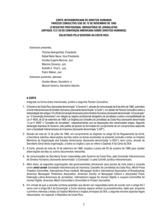 CORTE INTERAMERICANA DE DIREITOS HUMANOS 
PARECER CONSULTIVO 5/85 DE 13 DE NOVEMBRO DE 1985 
O REGISTRO PROFISSIONAL OBRIGATÓRIO DE JORNALISTAS 
(ARTIGOS 13 E 29 DA CONVENÇÃO AMERICANA SOBRE DIREITOS HUMANOS) 
SOLICITADO PELO GOVERNO DA COSTA RICA 
7 
Estiveram presentes, 
Thomas Buergenthal, Presidente 
Rafael Nieto Navia, Vice-Presidente 
Huntley Eugene Munroe, Juiz 
Máximo Cisneros, Juiz 
Rodolfo E. Piza E., Juiz 
Pedro Nikken, Juiz 
Estiveram presentes, ademais: 
Charles Moyer, Secretário, e 
Manuel Ventura, Secretário Adjunto 
A CORTE 
integrada na forma antes mencionada, profere o seguinte Parecer Consultivo: 
1. O Governo da Costa Rica (doravante denominado “o Governo”), através de comunicação de 8 de julho de 1985, submeteu 
à Corte Interamericana de Direitos Humanos (doravante denominada “a Corte”), um pedido de Parecer Consultivo sobre a 
interpretação dos artigos 13 e 29 da Convenção Americana sobre Direitos Humanos (doravante denominada “a Convenção” 
ou “a Convenção Americana”) em relação ao registro profi ssional obrigatório de jornalistas e sobre a compatibilidade da 
Lei nº 4420, de 22 de setembro de 1969, Lei Orgânica do Conselho de Jornalistas da Costa Rica (doravante denominada 
“a Lei nº 4420” e “Conselho de Jornalistas”, respectivamente) com as disposições dos mencionados artigos. Segundo 
declaração expressa do Governo, este pedido de parecer foi formulado em cumprimento de um compromisso adquirido 
com a Sociedade Interamericana de Imprensa (doravante denominada “a SIP”). 
2. Através de nota de 12 de julho de 1985, em cumprimento ao disposto no artigo 52 do Regulamento da Corte, 
a Secretaria solicitou observações escritas sobre os temas envolvidos na presente consulta a todos os Estados 
Membros da Organização dos Estados Americanos (doravante denominada “a OEA”), bem como, através do 
Secretário Geral desta organização, a todos os órgãos a que se refere o Capítulo X da Carta da OEA. 
3. A Corte, através de nota de 10 de setembro de 1985, ampliou o prazo até 25 de outubro de 1985 para receber 
observações escritas ou outros documentos relevantes. 
4. As comunicações da Secretaria foram respondidas pelo Governo da Costa Rica, pela Comissão Interamericana 
de Direitos Humanos (doravante denominada “a Comissão”) e pelo Comitê Jurídico Interamericano. 
5. Além disso, as seguintes organizações não governamentais ofereceram seus pontos de vista sobre a consulta 
como amici curiae: Sociedade Interamericana de Imprensa; Conselho de Jornalistas da Costa Rica, World Press 
Freedom Committee, International Press Institute, Newspaper Guild e International Association of Broadcasting; 
American Newspaper Publishers Association, American Society of Newspaper Editors e Associated Press; 
Federação Latino-Americana de Jornalistas, International League for Human Rights; e Lawyers Committee for 
Human Rights, Americas Watch Committee e Committee to Protect Journalists. 
6. Em virtude de que a consulta combina questões que devem ser respondidas tanto de acordo com o artigo 64.1 
como com o artigo 64.2 da Convenção, a Corte resolveu separar ambos os procedimentos, dado que, enquanto 
o primeiro interessa a todos os Estados Membros e órgãos principais da OEA, o segundo envolve aspectos legais 
relacionados, em especial, à República da Costa Rica. 
 
