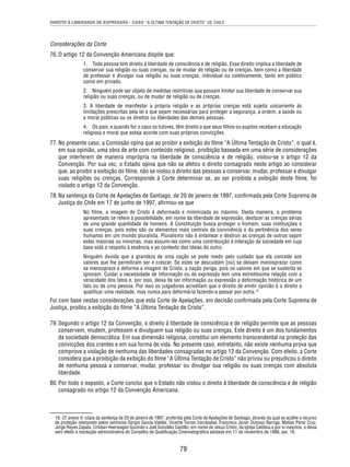 DIREITO À LIBERDADE DE EXPRESSÃO - CASO “A ÚLTIMA TENTAÇÃO DE CRISTO” VS. CHILE 
79 
Considerações da Corte 
76. O artigo 12 da Convenção Americana dispõe que: 
1. Toda pessoa tem direito à liberdade de consciência e de religião. Esse direito implica a liberdade de 
conservar sua religião ou suas crenças, ou de mudar de religião ou de crenças, bem como a liberdade 
de professar e divulgar sua religião ou suas crenças, individual ou coletivamente, tanto em público 
como em privado. 
2. Ninguém pode ser objeto de medidas restritivas que possam limitar sua liberdade de conservar sua 
religião ou suas crenças, ou de mudar de religião ou de crenças. 
3. A liberdade de manifestar a própria religião e as próprias crenças está sujeita unicamente às 
limitações prescritas pela lei e que sejam necessárias para proteger a segurança, a ordem, a saúde ou 
a moral públicas ou os direitos ou liberdades das demais pessoas. 
4. Os pais, e quando for o caso os tutores, têm direito a que seus fi lhos ou pupilos recebam a educação 
religiosa e moral que esteja acorde com suas próprias convicções. 
77. No presente caso, a Comissão opina que ao proibir a exibição do fi lme “A Última Tentação de Cristo”, o qual é, 
em sua opinião, uma obra de arte com conteúdo religioso, proibição baseada em uma série de considerações 
que interferem de maneira imprópria na liberdade de consciência e de religião, violou-se o artigo 12 da 
Convenção. Por sua vez, o Estado opina que não se afetou o direito consagrado neste artigo ao considerar 
que, ao proibir a exibição do fi lme, não se violou o direito das pessoas a conservar, mudar, professar e divulgar 
suas religiões ou crenças. Corresponde à Corte determinar se, ao ser proibida a exibição deste fi lme, foi 
violado o artigo 12 da Convenção. 
78. Na sentença da Corte de Apelações de Santiago, de 20 de janeiro de 1997, confi rmada pela Corte Suprema de 
Justiça do Chile em 17 de junho de 1997, afi rmou-se que 
No fi lme, a imagem de Cristo é deformada e minimizada ao máximo. Desta maneira, o problema 
apresentado se refere à possibilidade, em nome da liberdade de expressão, desfazer as crenças sérias 
de uma grande quantidade de homens. A Constituição busca proteger o homem, suas instituições e 
suas crenças, pois estes são os elementos mais centrais da convivência e da pertinência dos seres 
humanos em um mundo pluralista. Pluralismo não é enlamear e destruir as crenças de outros sejam 
estes maiorias ou minorias, mas assumi-las como uma contribuição à interação da sociedade em cuja 
base está o respeito à essência e ao contexto das ideias do outro. 
Ninguém duvida que a grandeza de uma nação se pode medir pelo cuidado que ela concede aos 
valores que lhe permitiram ser e crescer. Se estes se descuidam [ou] se deixam menosprezar como 
se menospreza e deforma a imagem de Cristo, a nação periga, pois os valores em que se sustenta se 
ignoram. Cuidar a necessidade de informação ou de expressão tem uma estreitíssima relação com a 
veracidade dos fatos e, por isso, deixa de ser informação ou expressão a deformação histórica de um 
fato ou de uma pessoa. Por isso os julgadores acreditam que o direito de emitir opinião é o direito a 
qualifi car uma realidade, mas nunca para deformá-la fazendo-a passar por outra.19 
Foi com base nestas considerações que esta Corte de Apelações, em decisão confi rmada pela Corte Suprema de 
Justiça, proibiu a exibição do fi lme “A Última Tentação de Cristo”. 
79. Segundo o artigo 12 da Convenção, o direito à liberdade de consciência e de religião permite que as pessoas 
conservem, mudem, professem e divulguem sua religião ou suas crenças. Este direito é um dos fundamentos 
da sociedade democrática. Em sua dimensão religiosa, constitui um elemento transcendental na proteção das 
convicções dos crentes e em sua forma de vida. No presente caso, entretanto, não existe nenhuma prova que 
comprove a violação de nenhuma das liberdades consagradas no artigo 12 da Convenção. Com efeito, a Corte 
considera que a proibição da exibição do fi lme “A Última Tentação de Cristo” não privou ou prejudicou o direito 
de nenhuma pessoa a conservar, mudar, professar ou divulgar sua religião ou suas crenças com absoluta 
liberdade. 
80. Por todo o exposto, a Corte conclui que o Estado não violou o direito à liberdade de consciência e de religião 
consagrado no artigo 12 da Convenção Americana. 
19. Cf. anexo II: cópia da sentença de 20 de janeiro de 1997, proferida pela Corte de Apelações de Santiago, através da qual se acolhe o recurso 
de proteção interposto pelos senhores Sergio García Valdés, Vicente Torres Irarrázabal, Francisco Javier Donoso Barriga, Matías Pérez Cruz, 
Jorge Reyes Zapata, Cristian Heerwagen Guzmán e Joel González Castillo, em nome de Jesus Cristo, da Igreja Católica e por si mesmos, e deixa 
sem efeito a resolução administrativa do Conselho de Qualifi cação Cinematográfi ca adotada em 11 de novembro de 1996, par. 18. 
 
