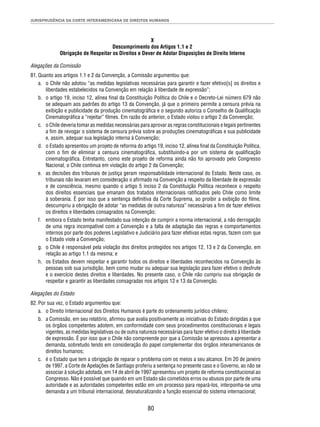 JURISPRUDÊNCIA DA CORTE INTERAMERICANA DE DIREITOS HUMANOS 
X 
Descumprimento dos Artigos 1.1 e 2 
Obrigação de Respeitar os Direitos e Dever de Adotar Disposições de Direito Interno 
Alegações da Comissão 
81. Quanto aos artigos 1.1 e 2 da Convenção, a Comissão argumentou que: 
a. o Chile não adotou “as medidas legislativas necessárias para garantir e fazer efetivo[s] os direitos e 
liberdades estabelecidos na Convenção em relação à liberdade de expressão”; 
b. o artigo 19, inciso 12, alínea fi nal da Constituição Política do Chile e o Decreto-Lei número 679 não 
se adequam aos padrões do artigo 13 da Convenção, já que o primeiro permite a censura prévia na 
exibição e publicidade da produção cinematográfi ca e o segundo autoriza o Conselho de Qualifi cação 
Cinematográfi ca a “rejeitar” fi lmes. Em razão do anterior, o Estado violou o artigo 2 da Convenção; 
c. o Chile deveria tomar as medidas necessárias para aprovar as regras constitucionais e legais pertinentes 
a fi m de revogar o sistema de censura prévia sobre as produções cinematográfi cas e sua publicidade 
e, assim, adequar sua legislação interna à Convenção; 
d. o Estado apresentou um projeto de reforma do artigo 19, inciso 12, alínea fi nal da Constituição Política, 
com o fi m de eliminar a censura cinematográfi ca, substituindo-a por um sistema de qualifi cação 
cinematográfi ca. Entretanto, como este projeto de reforma ainda não foi aprovado pelo Congresso 
Nacional, o Chile continua em violação do artigo 2 da Convenção; 
e. as decisões dos tribunais de justiça geram responsabilidade internacional do Estado. Neste caso, os 
tribunais não levaram em consideração o afi rmado na Convenção a respeito da liberdade de expressão 
e de consciência, mesmo quando o artigo 5 inciso 2 da Constituição Política reconhece o respeito 
dos direitos essenciais que emanam dos tratados internacionais ratifi cados pelo Chile como limite 
à soberania. É por isso que a sentença defi nitiva da Corte Suprema, ao proibir a exibição do fi lme, 
descumpriu a obrigação de adotar “as medidas de outra natureza” necessárias a fi m de fazer efetivos 
os direitos e liberdades consagrados na Convenção; 
f. embora o Estado tenha manifestado sua intenção de cumprir a norma internacional, a não derrogação 
de uma regra incompatível com a Convenção e a falta de adaptação das regras e comportamentos 
internos por parte dos poderes Legislativo e Judiciário para fazer efetivas estas regras, fazem com que 
o Estado viole a Convenção; 
g. o Chile é responsável pela violação dos direitos protegidos nos artigos 12, 13 e 2 da Convenção, em 
80 
relação ao artigo 1.1 da mesma; e 
h. os Estados devem respeitar e garantir todos os direitos e liberdades reconhecidos na Convenção às 
pessoas sob sua jurisdição, bem como mudar ou adequar sua legislação para fazer efetivo o desfrute 
e o exercício destes direitos e liberdades. No presente caso, o Chile não cumpriu sua obrigação de 
respeitar e garantir as liberdades consagradas nos artigos 12 e 13 da Convenção. 
Alegações do Estado 
82. Por sua vez, o Estado argumentou que: 
a. o Direito Internacional dos Direitos Humanos é parte do ordenamento jurídico chileno; 
b. a Comissão, em seu relatório, afi rmou que avalia positivamente as iniciativas do Estado dirigidas a que 
os órgãos competentes adotem, em conformidade com seus procedimentos constitucionais e legais 
vigentes, as medidas legislativas ou de outra natureza necessárias para fazer efetivo o direito à liberdade 
de expressão. É por isso que o Chile não compreende por que a Comissão se apressou a apresentar a 
demanda, sobretudo tendo em consideração do papel complementar dos órgãos interamericanos de 
direitos humanos; 
c. é o Estado que tem a obrigação de reparar o problema com os meios a seu alcance. Em 20 de janeiro 
de 1997, a Corte de Apelações de Santiago proferiu a sentença no presente caso e o Governo, ao não se 
associar à solução adotada, em 14 de abril de 1997 apresentou um projeto de reforma constitucional ao 
Congresso. Não é possível que quando em um Estado são cometidos erros ou abusos por parte de uma 
autoridade e as autoridades competentes estão em um processo para repará-los, interponha-se uma 
demanda a um tribunal internacional, desnaturalizando a função essencial do sistema internacional; 
 
