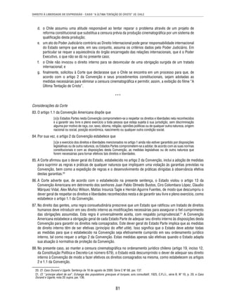 DIREITO À LIBERDADE DE EXPRESSÃO - CASO “A ÚLTIMA TENTAÇÃO DE CRISTO” VS. CHILE 
d. o Chile assumiu uma atitude responsável ao tentar reparar o problema através de um projeto de 
reforma constitucional que substitua a censura prévia da produção cinematográfi ca por um sistema de 
qualifi cação desta produção; 
e. um ato do Poder Judiciário contrário ao Direito Internacional pode gerar responsabilidade internacional 
do Estado sempre que este, em seu conjunto, assuma os critérios dados pelo Poder Judiciário. Em 
particular se requer a aquiescência do órgão encarregado das relações internacionais, que é o Poder 
Executivo, o que não se dá no presente caso; 
f. o Chile não invocou o direito interno para se desvincular de uma obrigação surgida de um tratado 
81 
internacional; e 
g. fi nalmente, solicitou à Corte que declarasse que o Chile se encontra em um processo para que, de 
acordo com o artigo 2 da Convenção e seus procedimentos constitucionais, sejam adotadas as 
medidas necessárias para eliminar a censura cinematográfi ca e permitir, assim, a exibição do fi lme “A 
Última Tentação de Cristo”. 
*** 
Considerações da Corte 
83. O artigo 1.1 da Convenção Americana dispõe que 
[o]s Estados Partes nesta Convenção comprometem-se a respeitar os direitos e liberdades nela reconhecidos 
e a garantir seu livre e pleno exercício a toda pessoa que esteja sujeita à sua jurisdição, sem discriminação 
alguma por motivo de raça, cor, sexo, idioma, religião, opiniões políticas ou de qualquer outra natureza, origem 
nacional ou social, posição econômica, nascimento ou qualquer outra condição social. 
84. Por sua vez, o artigo 2 da Convenção estabelece que 
[s]e o exercício dos direitos e liberdades mencionados no artigo 1 ainda não estiver garantido por disposições 
legislativas ou de outra natureza, os Estados Partes comprometem-se a adotar, de acordo com as suas normas 
constitucionais e com as disposições desta Convenção, as medidas legislativas ou de outra natureza que 
forem necessárias para tornar efetivos tais direitos e liberdades. 
85. A Corte afi rmou que o dever geral do Estado, estabelecido no artigo 2 da Convenção, inclui a adoção de medidas 
para suprimir as regras e práticas de qualquer natureza que impliquem uma violação às garantias previstas na 
Convenção, bem como a expedição de regras e o desenvolvimento de práticas dirigidas à observância efetiva 
destas garantias.20 
86. A Corte adverte que, de acordo com o estabelecido na presente sentença, o Estado violou o artigo 13 da 
Convenção Americana em detrimento dos senhores Juan Pablo Olmedo Bustos, Ciro Colombara López, Claudio 
Márquez Vidal, Alex Muñoz Wilson, Matías Insunza Tagle e Hernán Aguirre Fuentes, de modo que descumpriu o 
dever geral de respeitar os direitos e liberdades reconhecidos nesta e de garantir seu livre e pleno exercício, como 
estabelece o artigo 1.1 da Convenção. 
87. No direito das gentes, uma regra consuetudinária prescreve que um Estado que ratifi cou um tratado de direitos 
humanos deve introduzir em seu direito interno as modifi cações necessárias para assegurar o fi el cumprimento 
das obrigações assumidas. Esta regra é universalmente aceita, com respaldo jurisprudencial.21 A Convenção 
Americana estabelece a obrigação geral de cada Estado Parte de adequar seu direito interno às disposições desta 
Convenção para garantir os direitos nela consagrados. Este dever geral do Estado Parte implica que as medidas 
de direito interno têm de ser efetivas (princípio do effet utile). Isso signifi ca que o Estado deve adotar todas 
as medidas para que o estabelecido na Convenção seja efetivamente cumprido em seu ordenamento jurídico 
interno, tal como requer o artigo 2 da Convenção. Estas medidas apenas são efetivas quando o Estado adapta 
sua atuação à normativa de proteção da Convenção. 
88. No presente caso, ao manter a censura cinematográfi ca no ordenamento jurídico chileno (artigo 19, inciso 12, 
da Constituição Política e Decreto-Lei número 679), o Estado está descumprindo o dever de adequar seu direito 
interno à Convenção de modo a fazer efetivos os direitos consagrados na mesma, como estabelecem os artigos 
2 e 1.1 da Convenção. 
20. Cf. Caso Durand e Ugarte. Sentença de 16 de agosto de 2000. Série C Nº 68, par. 137. 
21. Cf. “principe allant de soi”; Echange des populations grecques et turques, avis consultatif, 1925, C.P.J.I., série B, Nº 10, p. 20; e Caso 
Durand e Ugarte, nota 20 supra, par. 136. 
 