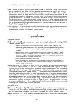 JURISPRUDÊNCIA DA CORTE INTERAMERICANA DE DIREITOS HUMANOS 
89. Esta Corte tem presente que, em 20 de janeiro de 1997, a Corte de Apelações de Santiago proferiu sentença 
em relação ao presente caso, que foi confi rmada pela Corte Suprema de Justiça do Chile em 17 de junho 1997. 
Por não estar de acordo com os fundamentos destas sentenças, em 14 de abril de 1997, o Governo do Chile 
apresentou ao Congresso um projeto de reforma constitucional para eliminar a censura cinematográfi ca. A Corte 
aprecia e destaca a importância da iniciativa do Governo de propor a mencionada reforma constitucional, porque 
pode conduzir a adequar o ordenamento jurídico interno ao conteúdo da Convenção Americana em matéria de 
liberdade de pensamento e de expressão. O Tribunal constata, entretanto, que apesar do período transcorrido a 
partir da apresentação do projeto de reforma ao Congresso não se adotaram ainda, conforme o previsto no artigo 
2 da Convenção, as medidas necessárias para eliminar a censura cinematográfi ca e permitir, assim, a exibição do 
fi lme “A Última Tentação de Cristo.” 
90. Em consequência, a Corte conclui que o Estado descumpriu os deveres gerais de respeitar e garantir os direitos 
protegidos pela Convenção e de adequar o ordenamento jurídico interno às suas disposições, consagrados nos 
artigos 1.1 e 2 da Convenção Americana sobre Direitos Humanos. 
XI 
Aplicação do Artigo 63.1 
Alegações da Comissão 
91. A Comissão solicitou à Corte que dispusesse que o Estado, como consequência das violações aos artigos 12, 13, 
82 
2 e 1.1 da Convenção, deve: 
1. Autorizar a normal exibição cinematográfi ca e publicidade do fi lme “A Última Tentação de Cristo.” 
2. Adequar suas normas constitucionais e legais aos padrões sobre liberdade de expressão consagrados 
na Convenção Americana, a fi m de eliminar a censura prévia às produções cinematográfi cas e sua 
publicidade. 
3. Assegurar que os órgãos do poder público e suas autoridades e funcionários no exercício de suas 
diferentes faculdades as exerçam de maneira a fazer efetivos os direitos e liberdades de expressão, 
consciência e religião reconhecidos na Convenção Americana, e, em consequência, se abstenham de 
impor censura prévia às produções cinematográfi cas. 
4. Reparar as vítimas neste caso pelo dano sofrido. 
5. Realizar o pagamento de custas e reembolsar os gastos incorridos pelas vítimas para litigar [o] 
caso tanto no âmbito interno como perante a Comissão e a Honorável Corte, além dos honorários 
razoáveis de seus representantes. 
92. Em 8 de janeiro de 2001, diante de um pedido da Corte (par. 37 supra), a Comissão apresentou um escrito 
ao qual anexou os documentos de prova que, em sua opinião, confi rmam o pedido de pagamento de custas e 
gastos apresentado no petitório de sua demanda, bem como as alegações correspondentes. Nesta comunicação, 
a Comissão solicitou à Corte que, a título de gastos perante o Sistema Interamericano, fosse reembolsada à 
Associação de Advogados pelas Liberdades Públicas A.G. a quantia de US$ 4.290 (quatro mil duzentos e noventa 
dólares dos Estados Unidos da América), em virtude do comparecimento de um representante desta Associação 
a uma audiência na Comissão Interamericana e do comparecimento de representantes legais, testemunhas e 
peritos à audiência pública sobre o mérito realizada na sede da Corte. Os senhores Juan Pablo Olmedo Bustos 
e Ciro Colombara López, bem como o Centro pela Justiça e o Direito Internacional (CEJIL) renunciaram ao 
reembolso dos gastos em que tivessem incorrido. Em relação às custas, a Comissão informou à Corte que 
os representantes das vítimas e o Centro pela Justiça e o Direito Internacional (CEJIL) haviam renunciado à 
reivindicação das custas a título de honorários profi ssionais. 
Alegações do Estado 
93. Como já foi afi rmado (pars. 62.g e 82.g supra), o Estado afi rmou que se encontra em um processo para que, de 
acordo com o artigo 2 da Convenção e seus procedimentos constitucionais, sejam adotadas as medidas necessárias 
para eliminar a censura cinematográfi ca e permitir, assim, a exibição do fi lme “A Última Tentação de Cristo”. 
94. Em 31 de janeiro de 2001, o Estado apresentou suas observações ao escrito da Comissão relacionado aos gastos 
(par. 41 supra). A este respeito, afi rmou que: 
 