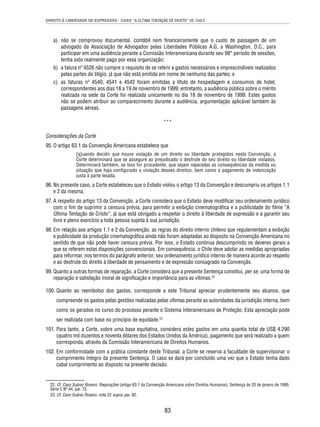 DIREITO À LIBERDADE DE EXPRESSÃO - CASO “A ÚLTIMA TENTAÇÃO DE CRISTO” VS. CHILE 
a) não se comprovou documental, contábil nem fi nanceiramente que o custo de passagem de um 
advogado da Associação de Advogados pelas Liberdades Públicas A.G. a Washington, D.C., para 
participar em uma audiência perante a Comissão Interamericana durante seu 98° período de sessões, 
tenha sido realmente pago por essa organização; 
b) a fatura nº 4526 não cumpre o requisito de se referir a gastos necessários e imprescindíveis realizados 
pelas partes do litígio, já que não está emitida em nome de nenhuma das partes; e 
c) as faturas nº 4540, 4541 e 4542 foram emitidas a título de hospedagem e consumos de hotel, 
correspondentes aos dias 16 a 19 de novembro de 1999; entretanto, a audiência pública sobre o mérito 
realizada na sede da Corte foi realizada unicamente no dia 18 de novembro de 1999. Estes gastos 
não se podem atribuir ao comparecimento durante a audiência, argumentação aplicável também às 
passagens aéreas. 
*** 
Considerações da Corte 
95. O artigo 63.1 da Convenção Americana estabelece que 
[q]uando decidir que houve violação de um direito ou liberdade protegidos nesta Convenção, a 
Corte determinará que se assegure ao prejudicado o desfrute do seu direito ou liberdade violados. 
Determinará também, se isso for procedente, que sejam reparadas as consequências da medida ou 
situação que haja confi gurado a violação desses direitos, bem como o pagamento de indenização 
justa à parte lesada. 
96. No presente caso, a Corte estabeleceu que o Estado violou o artigo 13 da Convenção e descumpriu os artigos 1.1 
83 
e 2 da mesma. 
97. A respeito do artigo 13 da Convenção, a Corte considera que o Estado deve modifi car seu ordenamento jurídico 
com o fi m de suprimir a censura prévia, para permitir a exibição cinematográfi ca e a publicidade do fi lme “A 
Última Tentação de Cristo”, já que está obrigado a respeitar o direito à liberdade de expressão e a garantir seu 
livre e pleno exercício a toda pessoa sujeita à sua jurisdição. 
98. Em relação aos artigos 1.1 e 2 da Convenção, as regras do direito interno chileno que regulamentam a exibição 
e publicidade da produção cinematográfi ca ainda não foram adaptadas ao disposto na Convenção Americana no 
sentido de que não pode haver censura prévia. Por isso, o Estado continua descumprindo os deveres gerais a 
que se referem estas disposições convencionais. Em consequência, o Chile deve adotar as medidas apropriadas 
para reformar, nos termos do parágrafo anterior, seu ordenamento jurídico interno de maneira acorde ao respeito 
e ao desfrute do direito à liberdade de pensamento e de expressão consagrado na Convenção. 
99. Quanto a outras formas de reparação, a Corte considera que a presente Sentença constitui, per se, uma forma de 
reparação e satisfação moral de signifi cação e importância para as vítimas.22 
100. Quanto ao reembolso dos gastos, corresponde a este Tribunal apreciar prudentemente seu alcance, que 
compreende os gastos pelas gestões realizadas pelas vítimas perante as autoridades da jurisdição interna, bem 
como os gerados no curso do processo perante o Sistema Interamericano de Proteção. Esta apreciação pode 
ser realizada com base no princípio de equidade.23 
101. Para tanto, a Corte, sobre uma base equitativa, considera estes gastos em uma quantia total de US$ 4.290 
(quatro mil duzentos e noventa dólares dos Estados Unidos da América), pagamento que será realizado a quem 
corresponda, através da Comissão Interamericana de Direitos Humanos. 
102. Em conformidade com a prática constante deste Tribunal, a Corte se reserva a faculdade de supervisionar o 
cumprimento íntegro da presente Sentença. O caso se dará por concluído uma vez que o Estado tenha dado 
cabal cumprimento ao disposto na presente decisão. 
22. Cf. Caso Suárez Rosero. Reparações (artigo 63.1 da Convenção Americana sobre Direitos Humanos). Sentença de 20 de janeiro de 1999. 
Série C Nº 44, par. 72. 
23. Cf. Caso Suárez Rosero, nota 22 supra, par. 92. 
 