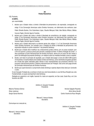 JURISPRUDÊNCIA DA CORTE INTERAMERICANA DE DIREITOS HUMANOS 
XII 
Pontos Resolutivos 
84 
103. Portanto, 
A CORTE, 
por unanimidade, 
1. declara que o Estado violou o direito à liberdade de pensamento e de expressão, consagrado no 
artigo 13 da Convenção Americana sobre Direitos Humanos, em detrimento dos senhores Juan 
Pablo Olmedo Bustos, Ciro Colombara López, Claudio Márquez Vidal, Alex Muñoz Wilson, Matías 
Insunza Tagle e Hernán Aguirre Fuentes. 
2. declara que o Estado não violou o direito à liberdade de consciência e de religião, consagrado no 
artigo 12 da Convenção Americana sobre Direitos Humanos, em detrimento dos senhores Juan 
Pablo Olmedo Bustos, Ciro Colombara López, Claudio Márquez Vidal, Alex Muñoz Wilson, Matías 
Insunza Tagle e Hernán Aguirre Fuentes. 
3. declara que o Estado descumpriu os deveres gerais dos artigos 1.1 e 2 da Convenção Americana 
sobre Direitos Humanos, em conexão com a violação do direito à liberdade de pensamento e de 
expressão indicada no ponto resolutivo 1 da presente Sentença. 
4. decide que o Estado deve modifi car seu ordenamento jurídico interno, em um prazo razoável, com 
o fi m de suprimir a censura prévia para permitir a exibição do fi lme “A Última Tentação de Cristo”, e 
deve apresentar à Corte Interamericana de Direitos Humanos, dentro de um prazo de seis meses a 
partir da notifi cação da presente Sentença, um relatório sobre as medidas tomadas a esse a respeito. 
5. decide, com base no princípio de equidade, que o Estado deve pagar a soma de US$ 4.290 (quatro 
mil duzentos e noventa dólares dos Estados Unidos da América), como reembolso de gastos gerados 
em virtude das ações realizadas pelas vítimas e seus representantes nos processos internos e no 
processo internacional perante o Sistema Interamericano de Proteção. Esta soma será paga através 
da Comissão Interamericana de Direitos Humanos. 
6. decide que supervisionará o cumprimento desta Sentença e apenas depois disso dará por concluído 
o caso. 
O Juiz Cançado Trindade deu a conhecer à Corte seu voto Concordante e o Juiz De Roux Rengifo seu voto 
Fundamentado, os quais acompanham esta Sentença. 
Redigida em espanhol e em inglês, fazendo fé o texto em espanhol, em San José, Costa Rica, em 5 de 
fevereiro de 2001. 
Antônio A. Cançado Trindade 
Presidente 
Máximo Pacheco Gómez Hernán Salgado Pesantes 
Oliver Jackman Alirio Abreu Burelli 
Sergio García Ramírez Carlos Vicente de Roux Rengifo 
Manuel E. Ventura Robles 
Secretário 
Comunique-se e execute-se, 
Antônio A. Cançado Trindade 
Presidente 
Manuel E. Ventura Robles 
Secretário 
 