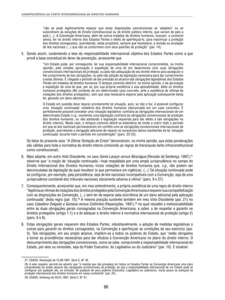 JURISPRUDÊNCIA DA CORTE INTERAMERICANA DE DIREITOS HUMANOS 
“não se pode legitimamente esperar que estas disposições convencionais se ‘adaptem’ ou se 
subordinem às soluções de Direito Constitucional ou de direito público interno, que variam de país a 
país (...). A Convenção Americana, além de outros tratados de direitos humanos, buscam, a contrario 
sensu, ter no direito interno dos Estados Partes o efeito de aperfeiçoá-lo, para maximizar a proteção 
dos direitos consagrados, acarretando, neste propósito, sempre que necessário, a revisão ou anulação 
de leis nacionais (...) que não se conformem com seus padrões de proteção” (par. 14). 
5. Sendo assim, sustentando a tese da responsabilidade internacional objetiva dos Estados Partes como a que 
provê a base conceitual do dever de prevenção, acrescentei que 
“Um Estado pode, por conseguinte, ter sua responsabilidade internacional comprometida, na minha 
opinião, pela simples aprovação e expedição de uma lei em desarmonia com suas obrigações 
convencionais internacionais de proteção, ou pela não adequação de seu direito interno para assegurar o 
fi el cumprimento de tais obrigações, ou pela não adoção da legislação necessária para dar cumprimento 
a estas últimas. É chegado o período de dar precisão ao alcance das obrigações legislativas dos Estados 
Partes em tratados de direitos humanos. O tempus commisi delicti é, na minha opinião, o da aprovação 
e expedição de uma lei que, per se, por sua própria existência e sua aplicabilidade, afeta os direitos 
humanos protegidos (No contexto de um determinado caso concreto, ante a existência de vítimas de 
violações dos direitos protegidos), sem que seja necessário esperar pela aplicação subsequente desta 
lei, gerando um dano adicional. 
O Estado em questão deve reparar prontamente tal situação, pois, se não o faz, é possível confi gurar 
uma ‘situação continuada’ violatória dos direitos humanos (denunciada em um caso concreto). É 
perfeitamente possível conceber uma ‘situação legislativa’ contrária às obrigações internacionais de um 
determinado Estado (v.g., mantendo uma legislação contrária às obrigações convencionais de proteção 
dos direitos humanos, ou não adotando a legislação requerida para dar efeito a tais obrigações no 
direito interno). Neste caso, o tempus commisi delicti se estenderia de modo a cobrir todo o período 
em que as leis nacionais permaneceram em confl ito com as obrigações convencionais internacionais de 
proteção, acarretando a obrigação adicional de reparar os sucessivos danos resultantes de tal ‘situação 
continuada’ durante todo o período em consideração” (pars. 22-23). 
Os fatos do presente caso “A Última Tentação de Cristo” demonstram, na minha opinião, que estas ponderações 
são válidas para toda a normativa do direito interno (incluindo as regras de hierarquias tanto infraconstitucional 
como constitucional). 
6. Mais adiante, em outro Voto Dissidente, no caso Genie Lacayo versus Nicarágua (Revisão de Sentença, 1997),27 
observei que “a noção de ‘situação continuada’,–hoje respaldada por uma ampla jurisprudência no campo do 
Direito Internacional dos Direitos Humanos,–inclui violações de direitos humanos que, v.g., não podem ser 
desvinculadas da legislação da qual resultam (e que permanece em vigência). (...) Tal situação continuada pode 
se confi gurar, por exemplo, pela persistência, seja de leis nacionais incompatíveis com a Convenção, seja de uma 
jurisprudence constante dos tribunais nacionais claramente adversa à vítima” (pars. 9 e 27). 
7. Consequentemente, acrescentei que, em meu entendimento, a própria existência de uma regra de direito interno 
“legitima as vítimas de violações dos direitos protegidos pela Convenção Americana a requerer sua compatibilização 
com as disposições da Convenção, (...) sem ter de esperar pela ocorrência de um dano adicional pela aplicação 
continuada” desta regra (par. 10).28 A mesma posição sustentei também em meu Voto Dissidente (par. 21) no 
caso Caballero Delgado e Santana versus Colômbia (Reparações, 1997),29 no qual ressaltei a indissociabilidade 
entre as duas obrigações gerais consagradas na Convenção Americana, a saber, a de respeitar e garantir os 
direitos protegidos (artigo 1.1) e a de adequar o direito interno à normativa internacional de proteção (artigo 2) 
(pars. 6 e 9). 
8. Estas obrigações gerais requerem dos Estados Partes, indubitavelmente, a adoção de medidas legislativas e 
outras para garantir os direitos consagrados, na Convenção e aperfeiçoar as condições de seu exercício (par. 
3). Tais obrigações, em seu amplo alcance, impõem-se a todos os poderes do Estado, que “estão obrigados 
a tomar as providências necessárias para dar efi cácia à Convenção Americana no plano do direito interno. O 
descumprimento das obrigações convencionais, como se sabe, compromete a responsabilidade internacional do 
Estado, por atos ou omissões, seja do Poder Executivo, do Legislativo ou do Judiciário” (par. 10). E sinalizei: 
27. CtIADH, Resolução de 13.09.1997, Série C, N° 45. 
28. A este respeito, permiti-me advertir que “à medida que não prevaleça em todos os Estados Partes na Convenção Americana uma clara 
compreensão do amplo alcance das obrigações convencionais de proteção, de que a responsabilidade internacional de um Estado pode se 
confi gurar por qualquer ato, ou omissão, de qualquer de seus poderes (Executivo, Legislativo ou Judiciário), muito pouco se avançará na 
proteção internacional dos direitos humanos em nosso continente” (par. 24). 
29. CtIADH, Sentença de 29.01.1997, Série C, N° 31. 
86 
 