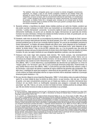 DIREITO À LIBERDADE DE EXPRESSÃO - CASO “A ÚLTIMA TENTAÇÃO DE CRISTO” VS. CHILE 
“Na realidade, estas duas obrigações gerais,–que se somam às demais obrigações convencionais, 
específi cas, em relação a cada um dos direitos protegidos,–impõem-se aos Estados Partes pela 
aplicação do próprio Direito Internacional, de um princípio geral (pacta sunt servanda) cuja fonte é 
metajurídica, ao buscar se basear, além do consentimento individual de cada Estado, em considerações 
sobre o caráter obrigatório dos deveres derivados dos tratados internacionais. No presente domínio 
de proteção, os Estados Partes têm a obrigação geral, emanada de um princípio geral do Direito 
Internacional, de tomar todas as medidas de direito interno para garantir a proteção efi caz (effet utile) 
dos direitos consagrados” (par. 8). 
9. Buscando enfatizar a importância da adoção destas medidas positivas por parte dos Estados, ponderei que 
elas podem acarretar mudanças no direito interno que transcendem as circunstâncias particulares dos casos 
concretos; “a prática internacional”, acrescentei, “se encontra repleta de casos em que as leis nacionais foram 
efetivamente modifi cadas, de acordo com as decisões dos órgãos internacionais de supervisão dos direitos 
humanos nos casos individuais. A efi cácia dos tratados de direitos humanos se mede, em grande parte, por seu 
impacto no direito interno dos Estados Partes” (par. 5). 
10. Entretanto, neste início do século XXI, as circunstâncias do presente caso “A Última Tentação de Cristo” parecem 
indicar que os avanços neste particular são lentos. No século passado, já em 1937, um distinto scholar dos direitos 
humanos ponderava que no dia em que a evolução histórica ingresse “em uma era de consolidação consciente do 
Direito Internacional”, os Estados não apenas adotarão este último como “parte integrante de sua Constituição”, 
mas também deixarão de adotar leis que impeçam que o Direito Internacional forme “parte integrante de seu 
sistema” de direito interno.30 Hoje, no ano de 2001, podemos dizer, v.g., à luz do presente caso, que ainda não 
conseguimos alcançar este grau de desenvolvimento do direito interno dos Estados Partes nos tratados de direitos 
humanos. Há, pois, que seguir insistindo em suas obrigações legislativas e judiciais, à par das executivas.31 
11. Tampouco seria exato negar todo progresso neste domínio. Têm havido avanços, mas lamentavelmente 
continuamos longe de realizar o ideal da plena compatibilização do ordenamento jurídico interno com as 
normativas de proteção internacional dos direitos humanos. Um dos avanços se encontra plasmado na própria 
jurisprudência mais recente da Corte Interamericana sobre a matéria.32 Assim, no caso Loayza Tamayo versus 
Peru (Mérito, 1997),33 a Corte determinou a incompatibilidade dos decretos-leis que tipifi cavam os crimes de 
“traição à pátria” e de “terrorismo” (pars. 66-77) com a Convenção Americana (artigo 8(4)). Posteriormente, no 
caso Castillo Petruzzi versus Peru (Mérito, 1999),34 a Corte afi rmou que estes decretos-leis violavam o artigo 2 
da Convenção, o qual requer não apenas a supressão de regras violatórias das garantias nela consagradas, mas, 
além disso, a expedição de regras para assegurar a observância de tais garantias (pars. 207-208); sendo assim, 
a Corte ordenou ao Estado demandado reformar as regras de direito interno declaradas violatórias à Convenção 
Americana (ponto resolutivo n. 14). 
12. No caso Garrido e Baigorria versus Argentina (Reparações, 1998),35 a Corte dedicou toda uma seção da Sentença 
(parte IX), ao dever estatal de atuar no âmbito do direito interno, na qual recordou, inter alia, que, “no direito 
de gentes, uma regra consuetudinária prescreve que um Estado que realizou um convênio internacional deve 
introduzir em seu direito interno as modifi cações necessárias para assegurar a execução das obrigações 
assumidas” (par. 68). Trata-se, em suma, do dever do Estado de tomar medidas positivas de proteção efetiva 
(par. 69) dos direitos humanos de todas as pessoas submetidas à sua jurisdição. 
30. Hersch Lauterpacht, “Règles générales du droit de la paix”, 62 Recueil des Cours de l’Académie de Droit International de La Haye (1937) 
pp. 145-146; texto reproduzido posteriormente, em inglês, in International Law Being the Collected Papers of Hersch Lauterpacht, vol. I, 
Cambridge, University Press, 1970, p. 229. 
31. Cf., a respeito, v.g., Hildebrando Accioly, Tratado de Direito Internacional Público, 2a. ed., vol. I, Rio de Janeiro, Ed. MRE, 1956, pp. 280- 
310; H. Dipla, La responsabilité de l’État pour violation des droits de l’homme–Problèmes d’imputation, Paris, Pédone, 1994, pp. 17-32. César 
Sepúlveda, por exemplo, foi muito claro ao admitir “a responsabilidade de um Estado pelo proferimento de leis contrárias a essa ordem jurídica 
[internacional], e, mais claramente, das que resultam em contraposição a um tratado”; e acrescentou que “também se deduz responsabilidade 
para um membro da comunidade internacional se não expede uma lei para o que se tenha comprometido por um pacto, ou que deva promulgar 
conforme o Direito Internacional. Assim mesmo, pode resultar a responsabilidade quando não atua revogando uma lei que seja incompatível 
com obrigações internacionais contraídas pelo Estado”; C. Sepúlveda, Derecho Internacional, 13ª ed., México, Ed. Porrúa, 1983, pp. 237-238. 
32. Em meu supracitado Voto Dissidente no Caso El Amparo (Interpretação de Sentença, 1997), ponderei que a Corte Interamericana se 
encontrava, naquele momento (abril de 1997), “em uma encruzilhada” em relação à questão aqui tratada: ou continuava insistindo, quanto às 
leis nacionais dos Estados Partes na Convenção Americana, na ocorrência de um dano resultante de sua efetiva aplicação como precondição 
para determinar a incompatibilidade ou não destas leis com a Convenção (tal como afi rmou nos casos El Amparo e Genie Lacayo, supra), ou 
passaria a proceder a esta determinação (e de suas consequências jurídicas em casos concretos) a partir da própria existência e aplicabilidade 
das leis nacionais, tendo presente o dever de prevenção que incumbe aos Estados Partes na Convenção (tal como propugnei, em minhas 
dissidências, nos casos El Amparo, Caballero Delgado e Santana, e Genie Lacayo, supra) (par. 12). 
33. CtIADH, Sentença de 17.09.1997, Série C, N° 33. 
34. CtIADH, Sentença de 30.05.1999, Série C, N° 52. 
35. CtIADH, Sentença de 27.08.1998, Série C, N° 39. 
87 
 