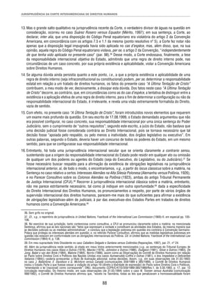 JURISPRUDÊNCIA DA CORTE INTERAMERICANA DE DIREITOS HUMANOS 
13. Mas o grande salto qualitativo na jurisprudência recente da Corte, o verdadeiro divisor de águas na questão em 
consideração, ocorreu no caso Suárez Rosero versus Equador (Mérito, 1997); em sua sentença, a Corte, ao 
declarar, inter alia, que uma disposição do Código Penal equatoriano era violatória do artigo 2 da Convenção 
Americana, em concordância com os artigos 7.5 e 1.1 da mesma (ponto resolutivo nº 5), a Corte fez notar não 
apenas que a disposição legal impugnada havia sido aplicada no cas d’espèce, mas, além disso, que, na sua 
opinião, aquela regra do Código Penal equatoriano violava, per se, o artigo 2 da Convenção, “independentemente 
de que tenha sido aplicada no presente caso” (par. 98).36 Desse modo, a Corte endossava, fi nalmente, a tese 
da responsabilidade internacional objetiva do Estado, admitindo que uma regra de direito interno pode, nas 
circunstâncias de um caso concreto, por sua própria existência e aplicabilidade, violar a Convenção Americana 
sobre Direitos Humanos. 
14. Se alguma dúvida ainda persistia quanto a este ponto, i.e., a que a própria existência e aplicabilidade de uma 
regra de direito interno (seja infraconstitucional ou constitucional) podem, per se, determinar a responsabilidade 
estatal em relação a um tratado de direitos humanos, os fatos do presente caso “A Última Tentação de Cristo” 
contribuem, a meu modo de ver, decisivamente, a dissipar esta dúvida. Dos fatos neste caso “A Última Tentação 
de Cristo” decorre, ao contrário, que, em circunstâncias como as do cas d’espèce, a tentativa de distinguir entre a 
existência e a aplicação efetiva de uma regra de direito interno, para o fi m de determinar a confi guração ou não da 
responsabilidade internacional do Estado, é irrelevante, e revela uma visão extremamente formalista do Direito, 
vazia de sentido. 
15. Com efeito, no presente caso “A Última Tentação de Cristo”, foram introduzidos novos elementos que requerem 
um exame mais profundo da questão. Em seu escrito de 17.08.1999, o Estado demandado argumentou que não 
era possível confi gurar, no caso concreto, sua responsabilidade internacional por uma única sentença do Poder 
Judiciário, sem o cumprimento de “outros requisitos”; segundo este escrito, a juízo do Estado, não bastava que 
uma decisão judicial fosse considerada contrária ao Direito Internacional, pois se tornava necessário que tal 
decisão fosse “apoiada pelo respaldo, ou pelo menos a inatividade, dos órgãos legislativo ou executivo”. Em 
outras palavras, segundo o Estado, deveria haver um concurso de todos os poderes do Estado, em um mesmo 
sentido, para que se confi gurasse sua responsabilidade internacional. 
16. Entretanto, há toda uma jurisprudência internacional secular que se orienta claramente a contrario sensu, 
sustentando que a origem da responsabilidade internacional do Estado pode residir em qualquer ato ou omissão 
de qualquer um dos poderes ou agentes do Estado (seja do Executivo, do Legislativo, ou do Judiciário).37 Se 
fosse necessário buscar respaldo para a afi rmação da existência de obrigações legislativas na jurisprudência 
internacional anterior, aí, de todo o modo, o encontraríamos, v.g., a partir do locus classicus sobre a matéria, na 
Sentença no caso relativo a certos Interesses Alemães na Alta Silesia Polonesa (Alemanha versus Polônia, 1926), 
e no Parecer Consultivo sobre os Colonos Alemães na Polônia (1923), ambas do antigo Tribunal Permanente 
de Justiça Internacional (CPJI).38 Recorrer à jurisprudência internacional clássica sobre a matéria, entretanto, 
não me parece estritamente necessário, tal como já indiquei em outra oportunidade:39 dada a especifi cidade 
do Direito Internacional dos Direitos Humanos, os pronunciamentos a respeito, por parte de vários órgãos de 
supervisão internacional dos direitos humanos, parecem-me mais do que sufi cientes para afi rmar a existência 
de obrigações legislativas–além de judiciais, à par das executivas–dos Estados Partes em tratados de direitos 
humanos como a Convenção Americana.40 
36. Sem grifo no original. 
37. Cf., v.g., o repertório de jurisprudência in United Nations, Yearbook of the International Law Commission (1969)-II, em especial pp. 105- 
106. 
38. No exercício de sua jurisdição, tanto contenciosa como consultiva, a CPJI se pronunciou claramente sobre a matéria: na mencionada 
Sentença, afi rmou que as leis nacionais são “fatos que expressam a vontade e constituem as atividades dos Estados, da mesma maneira que 
as decisões judiciais ou as medidas administrativas”, e concluiu que a legislação polonesa em questão era contrária à Convenção Germano- 
Polaca que protegia os interesses alemães em questão; e, no referido Parecer Consultivo, afi rmou que as medidas legislativas polonesas em 
questão não estavam em conformidade com as obrigações internacionais da Polônia. Cit. in United Nations, Yearbook of the International Law 
Commission (1964)-II, p. 138. 
39. Em meu supracitado Voto Dissidente no caso Caballero Delgado e Santana versus Colômbia (Reparações, 1997), par. 21, n° 24. 
40. Além da jurisprudência neste sentido, já citada em meus Votos anteriormente mencionados (v.g., as sentenças do Tribunal Europeu de 
Direitos Humanos nos casos Klass e Outros (1978), Marckx (1979), Johnston e Outros (1986), Dudgeon (1981), Silver e Outros (1983), De 
Jong, Baljet e van den Brink (1984), Malone (1984), Norris (1988), assim como as Observações do Comitê de Direitos Humanos em relação 
ao Pacto sobre Direitos Civis e Políticos das Nações Unidas–nos casos Aumeeruddy-Cziffra e Outras (1981), e dos Impedidos e Defi cientes 
Italianos (1984)),–poderia acrescentar, a título de ilustração adicional, outras decisões. Assim, v.g., em suas observações (de 31.03.1993) 
no caso J. Ballantyne, E. Davidson e G. McIntyre versus Canadá (comunicações 359/1989 e 385/1989), o Comitê de Direitos Humanos 
instou o Estado Parte a que fi zesse cessar a violação do artigo 19 (direito à liberdade de expressão) do Pacto sobre Direitos Civis e Políticos, 
“emendando a lei [nacional] como corresponde”; ONU, documento CCPR/C/47/D/359/1989-385/1989/Rev.1, de 5.05.1993, p. 17, par. 13 
(circulação reservada). Do mesmo modo, em suas observações (de 31.03.1994) sobre o caso N. Toonen versus Austrália (comunicação 
488/1992), o Comitê de Direitos Humanos afi rmou que, “exceto na Tasmânia, todas as leis que penalizavam a homossexualidade foram 
88 
 
