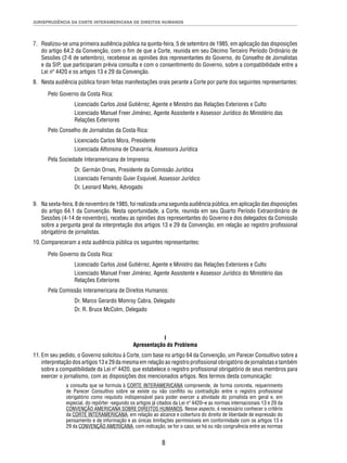JURISPRUDÊNCIA DA CORTE INTERAMERICANA DE DIREITOS HUMANOS 
7. Realizou-se uma primeira audiência pública na quinta-feira, 5 de setembro de 1985, em aplicação das disposições 
do artigo 64.2 da Convenção, com o fi m de que a Corte, reunida em seu Décimo Terceiro Período Ordinário de 
Sessões (2-6 de setembro), recebesse as opiniões dos representantes do Governo, do Conselho de Jornalistas 
e da SIP, que participaram prévia consulta e com o consentimento do Governo, sobre a compatibilidade entre a 
Lei nº 4420 e os artigos 13 e 29 da Convenção. 
8. Nesta audiência pública foram feitas manifestações orais perante a Corte por parte dos seguintes representantes: 
8 
Pelo Governo da Costa Rica: 
Licenciado Carlos José Gutiérrez, Agente e Ministro das Relações Exteriores e Culto 
Licenciado Manuel Freer Jiménez, Agente Assistente e Assessor Jurídico do Ministério das 
Relações Exteriores 
Pelo Conselho de Jornalistas da Costa Rica: 
Licenciado Carlos Mora, Presidente 
Licenciada Alfonsina de Chavarría, Assessora Jurídica 
Pela Sociedade Interamericana de Imprensa: 
Dr. Germán Ornes, Presidente da Comissão Jurídica 
Licenciado Fernando Guier Esquivel, Assessor Jurídico 
Dr. Leonard Marks, Advogado 
9. Na sexta-feira, 8 de novembro de 1985, foi realizada uma segunda audiência pública, em aplicação das disposições 
do artigo 64.1 da Convenção. Nesta oportunidade, a Corte, reunida em seu Quarto Período Extraordinário de 
Sessões (4-14 de novembro), recebeu as opiniões dos representantes do Governo e dos delegados da Comissão 
sobre a pergunta geral da interpretação dos artigos 13 e 29 da Convenção, em relação ao registro profi ssional 
obrigatório de jornalistas. 
10. Compareceram a esta audiência pública os seguintes representantes: 
Pelo Governo da Costa Rica: 
Licenciado Carlos José Gutiérrez, Agente e Ministro das Relações Exteriores e Culto 
Licenciado Manuel Freer Jiménez, Agente Assistente e Assessor Jurídico do Ministério das 
Relações Exteriores 
Pela Comissão Interamericana de Direitos Humanos: 
Dr. Marco Gerardo Monroy Cabra, Delegado 
Dr. R. Bruce McColm, Delegado 
I 
Apresentação do Problema 
11. Em seu pedido, o Governo solicitou à Corte, com base no artigo 64 da Convenção, um Parecer Consultivo sobre a 
interpretação dos artigos 13 e 29 da mesma em relação ao registro profi ssional obrigatório de jornalistas e também 
sobre a compatibilidade da Lei nº 4420, que estabelece o registro profi ssional obrigatório de seus membros para 
exercer o jornalismo, com as disposições dos mencionados artigos. Nos termos desta comunicação: 
a consulta que se formula à CORTE INTERAMERICANA compreende, de forma concreta, requerimento 
de Parecer Consultivo sobre se existe ou não confl ito ou contradição entre o registro profi ssional 
obrigatório como requisito indispensável para poder exercer a atividade do jornalista em geral e, em 
especial, do repórter -segundo os artigos já citados da Lei nº 4420–e as normas internacionais 13 e 29 da 
CONVENÇÃO AMERICANA SOBRE DIREITOS HUMANOS. Nesse aspecto, é necessário conhecer o critério 
da CORTE INTERAMERICANA, em relação ao alcance e cobertura do direito de liberdade de expressão do 
pensamento e de informação e as únicas limitações permissíveis em conformidade com os artigos 13 e 
29 da CONVENÇÃO AMERICANA, com indicação, se for o caso, se há ou não congruência entre as normas 
 